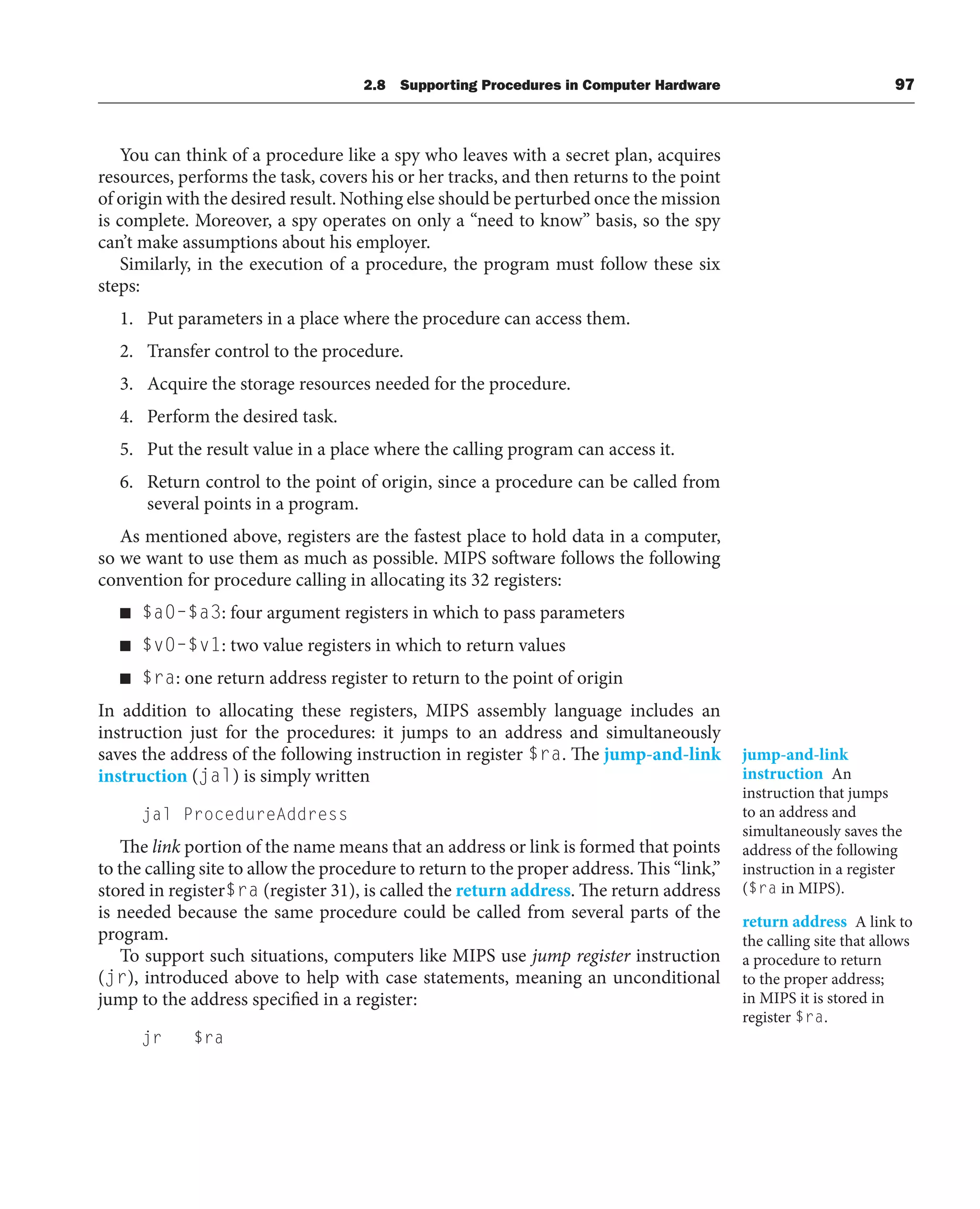 2.8 Supporting Procedures in Computer Hardware 97
You can think of a procedure like a spy who leaves with a secret plan, acquires
resources, performs the task, covers his or her tracks, and then returns to the point
of origin with the desired result. Nothing else should be perturbed once the mission
is complete. Moreover, a spy operates on only a “need to know” basis, so the spy
can’t make assumptions about his employer.
Similarly, in the execution of a procedure, the program must follow these six
steps:
1. Put parameters in a place where the procedure can access them.
2. Transfer control to the procedure.
3. Acquire the storage resources needed for the procedure.
4. Perform the desired task.
5. Put the result value in a place where the calling program can access it.
6. Return control to the point of origin, since a procedure can be called from
several points in a program.
As mentioned above, registers are the fastest place to hold data in a computer,
so we want to use them as much as possible. MIPS software follows the following
convention for procedure calling in allocating its 32 registers:
■ $a0–$a3: four argument registers in which to pass parameters
■ $v0–$v1: two value registers in which to return values
■ $ra: one return address register to return to the point of origin
In addition to allocating these registers, MIPS assembly language includes an
instruction just for the procedures: it jumps to an address and simultaneously
saves the address of the following instruction in register $ra. The jump-and-link
instruction (jal) is simply written
jal ProcedureAddress
The link portion of the name means that an address or link is formed that points
to the calling site to allow the procedure to return to the proper address. This “link,”
stored in register$ra (register 31), is called the return address. The return address
is needed because the same procedure could be called from several parts of the
program.
To support such situations, computers like MIPS use jump register instruction
(jr), introduced above to help with case statements, meaning an unconditional
jump to the address specified in a register:
jr $ra
jump-and-link
instruction An
instruction that jumps
to an address and
simultaneously saves the
address of the following
instruction in a register
($ra in MIPS).
return address A link to
the calling site that allows
a procedure to return
to the proper address;
in MIPS it is stored in
register $ra.
 