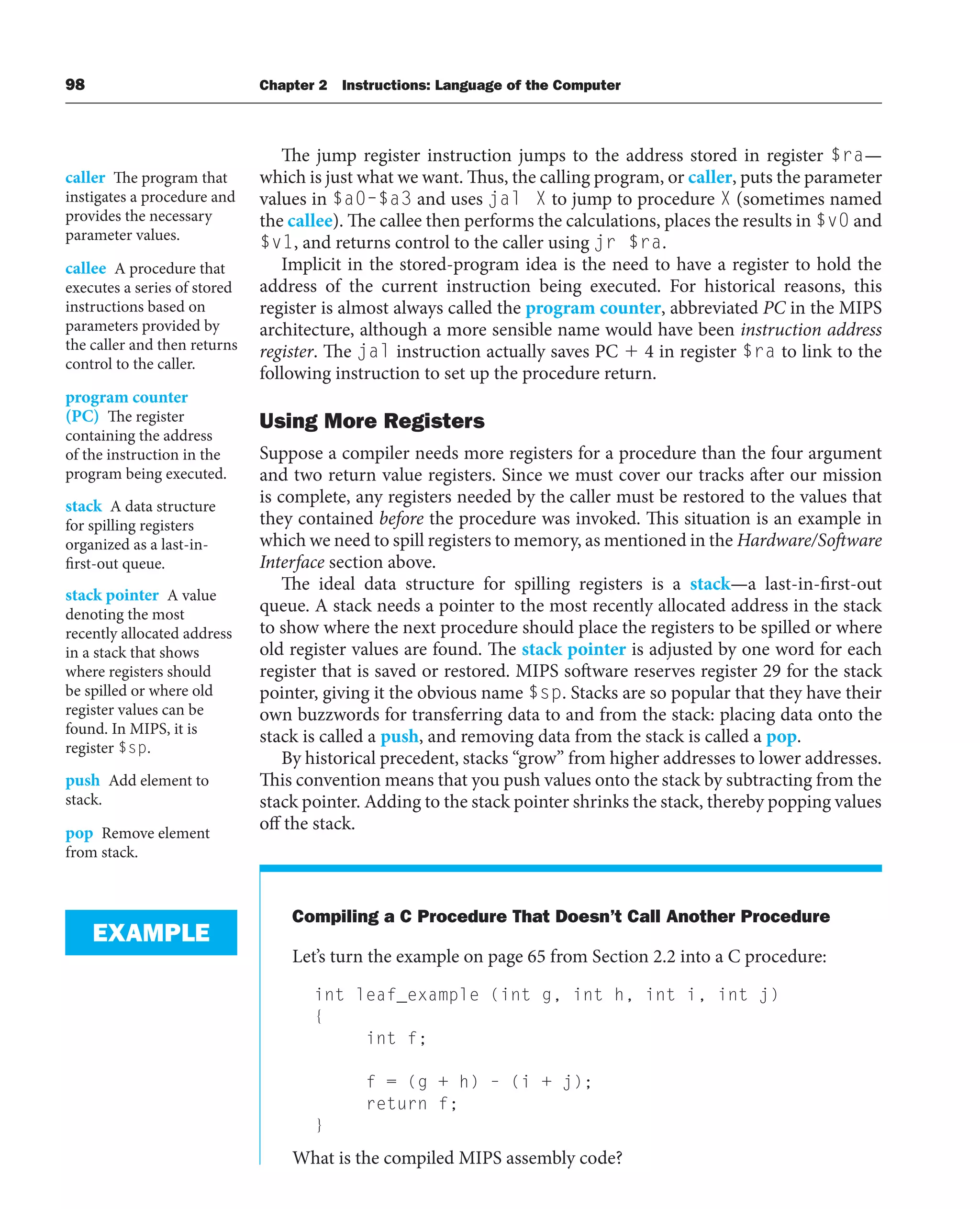 98 Chapter 2 Instructions: Language of the Computer
The jump register instruction jumps to the address stored in register $ra—
which is just what we want. Thus, the calling program, or caller, puts the parameter
values in $a0–$a3 and uses jal X to jump to procedure X (sometimes named
the callee). The callee then performs the calculations, places the results in $v0 and
$v1, and returns control to the caller using jr $ra.
Implicit in the stored-program idea is the need to have a register to hold the
address of the current instruction being executed. For historical reasons, this
register is almost always called the program counter, abbreviated PC in the MIPS
architecture, although a more sensible name would have been instruction address
register. The jal instruction actually saves PC  4 in register $ra to link to the
following instruction to set up the procedure return.
Using More Registers
Suppose a compiler needs more registers for a procedure than the four argument
and two return value registers. Since we must cover our tracks after our mission
is complete, any registers needed by the caller must be restored to the values that
they contained before the procedure was invoked. This situation is an example in
which we need to spill registers to memory, as mentioned in the Hardware/Software
Interface section above.
The ideal data structure for spilling registers is a stack—a last-in-first-out
queue. A stack needs a pointer to the most recently allocated address in the stack
to show where the next procedure should place the registers to be spilled or where
old register values are found. The stack pointer is adjusted by one word for each
register that is saved or restored. MIPS software reserves register 29 for the stack
pointer, giving it the obvious name $sp. Stacks are so popular that they have their
own buzzwords for transferring data to and from the stack: placing data onto the
stack is called a push, and removing data from the stack is called a pop.
By historical precedent, stacks “grow” from higher addresses to lower addresses.
This convention means that you push values onto the stack by subtracting from the
stack pointer. Adding to the stack pointer shrinks the stack, thereby popping values
off the stack.
Compiling a C Procedure That Doesn’t Call Another Procedure
Let’s turn the example on page 65 from Section 2.2 into a C procedure:
int leaf_example (int g, int h, int i, int j)
{
int f;
f = (g + h) – (i + j);
return f;
}
What is the compiled MIPS assembly code?
caller The program that
instigates a procedure and
provides the necessary
parameter values.
callee A procedure that
executes a series of stored
instructions based on
parameters provided by
the caller and then returns
control to the caller.
program counter
(PC) The register
containing the address
of the instruction in the
program being executed.
stack A data structure
for spilling registers
organized as a last-in-
first-out queue.
stack pointer A value
denoting the most
recently allocated address
in a stack that shows
where registers should
be spilled or where old
register values can be
found. In MIPS, it is
register $sp.
push Add element to
stack.
pop Remove element
from stack.
EXAMPLE
 
