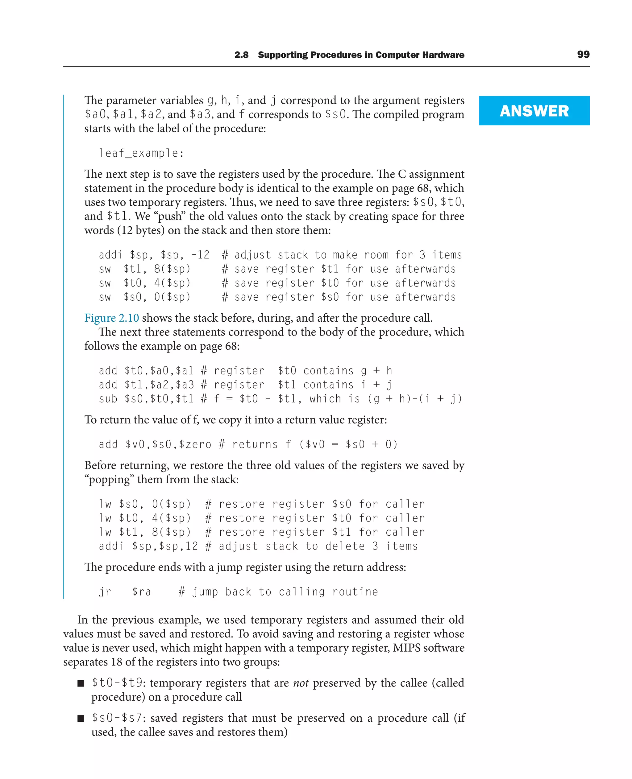 The parameter variables g, h, i, and j correspond to the argument registers
$a0, $a1, $a2, and $a3, and f corresponds to $s0. The compiled program
starts with the label of the procedure:
leaf_example:
The next step is to save the registers used by the procedure. The C assignment
statement in the procedure body is identical to the example on page 68, which
uses two temporary registers. Thus, we need to save three registers: $s0, $t0,
and $t1. We “push” the old values onto the stack by creating space for three
words (12 bytes) on the stack and then store them:
addi $sp, $sp, –12 # adjust stack to make room for 3 items
sw $t1, 8($sp) # save register $t1 for use afterwards
sw $t0, 4($sp) # save register $t0 for use afterwards
sw $s0, 0($sp) # save register $s0 for use afterwards
Figure 2.10 shows the stack before, during, and after the procedure call.
The next three statements correspond to the body of the procedure, which
follows the example on page 68:
add $t0,$a0,$a1 # register $t0 contains g + h
add $t1,$a2,$a3 # register $t1 contains i + j
sub $s0,$t0,$t1 # f = $t0 – $t1, which is (g + h)–(i + j)
To return the value of f, we copy it into a return value register:
add $v0,$s0,$zero # returns f ($v0 = $s0 + 0)
Before returning, we restore the three old values of the registers we saved by
“popping” them from the stack:
lw $s0, 0($sp) # restore register $s0 for caller
lw $t0, 4($sp) # restore register $t0 for caller
lw $t1, 8($sp) # restore register $t1 for caller
addi $sp,$sp,12 # adjust stack to delete 3 items
The procedure ends with a jump register using the return address:
jr $ra # jump back to calling routine
In the previous example, we used temporary registers and assumed their old
values must be saved and restored. To avoid saving and restoring a register whose
value is never used, which might happen with a temporary register, MIPS software
separates 18 of the registers into two groups:
■ $t0–$t9: temporary registers that are not preserved by the callee (called
procedure) on a procedure call
■ $s0–$s7: saved registers that must be preserved on a procedure call (if
used, the callee saves and restores them)
ANSWER
2.8 Supporting Procedures in Computer Hardware 99
 