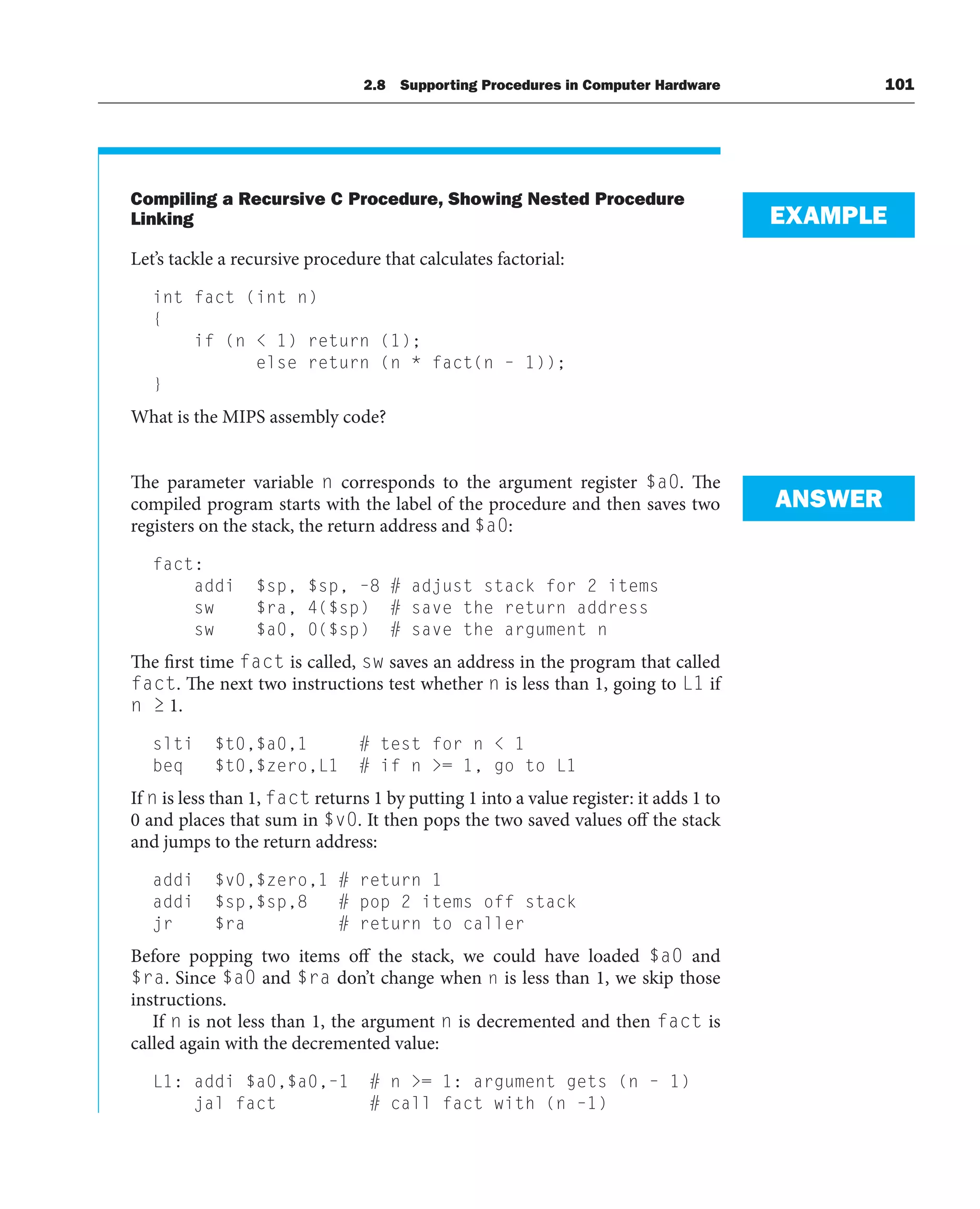 Compiling a Recursive C Procedure, Showing Nested Procedure
Linking
Let’s tackle a recursive procedure that calculates factorial:
int fact (int n)
{
if (n  1) return (1);
else return (n * fact(n – 1));
}
What is the MIPS assembly code?
The parameter variable n corresponds to the argument register $a0. The
compiled program starts with the label of the procedure and then saves two
registers on the stack, the return address and $a0:
fact:
addi $sp, $sp, –8 # adjust stack for 2 items
sw $ra, 4($sp) # save the return address
sw $a0, 0($sp) # save the argument n
The first time fact is called, sw saves an address in the program that called
fact. The next two instructions test whether n is less than 1, going to L1 if
n ≥ 1.
slti $t0,$a0,1 # test for n  1
beq $t0,$zero,L1 # if n = 1, go to L1
If n is less than 1, fact returns 1 by putting 1 into a value register: it adds 1 to
0 and places that sum in $v0. It then pops the two saved values off the stack
and jumps to the return address:
addi $v0,$zero,1 # return 1
addi $sp,$sp,8 # pop 2 items off stack
jr $ra # return to caller
Before popping two items off the stack, we could have loaded $a0 and
$ra. Since $a0 and $ra don’t change when n is less than 1, we skip those
instructions.
If n is not less than 1, the argument n is decremented and then fact is
called again with the decremented value:
L1: addi $a0,$a0,–1 # n = 1: argument gets (n – 1)
jal fact # call fact with (n –1)
EXAMPLE
ANSWER
2.8 Supporting Procedures in Computer Hardware 101
 