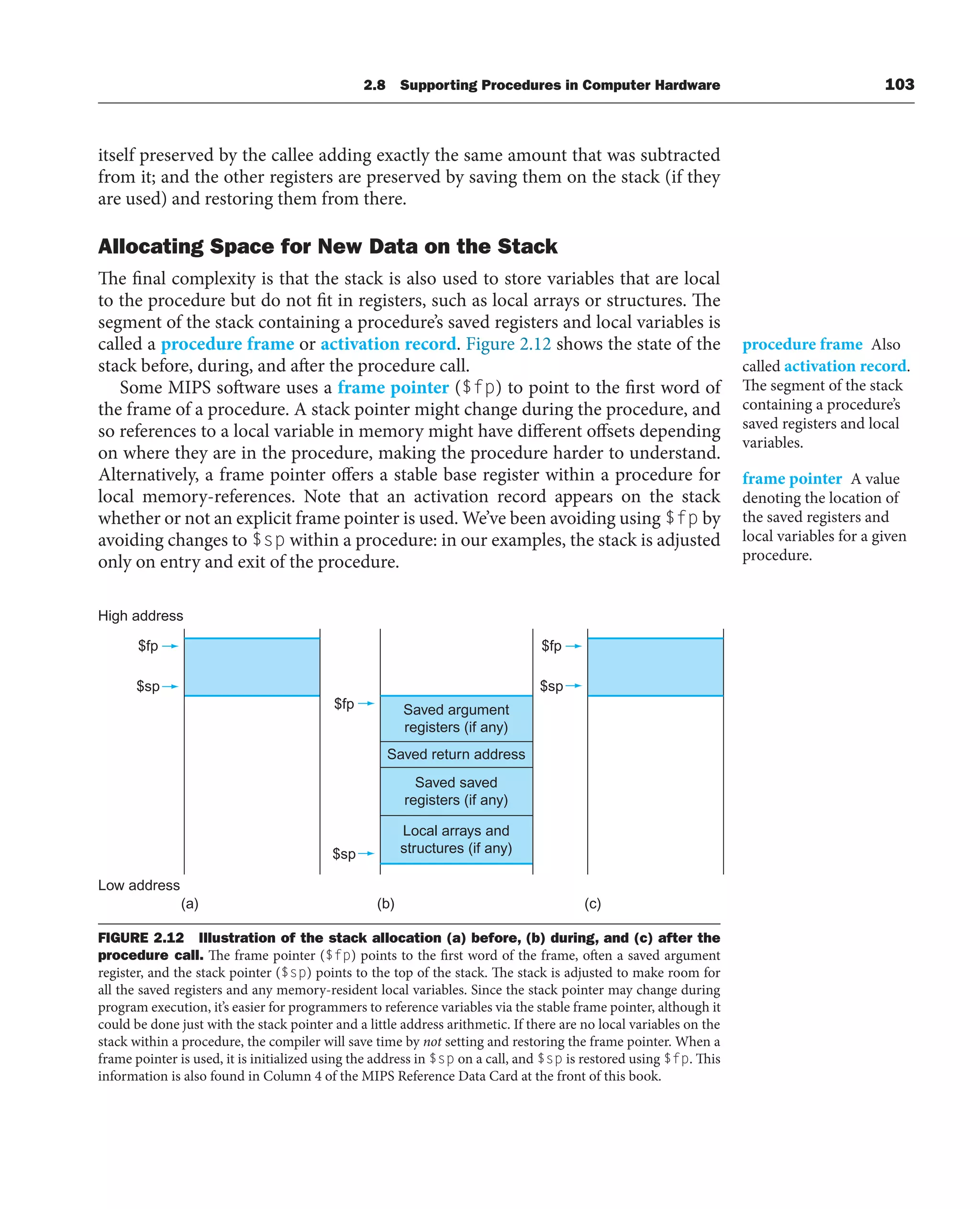 itself preserved by the callee adding exactly the same amount that was subtracted
from it; and the other registers are preserved by saving them on the stack (if they
are used) and restoring them from there.
Allocating Space for New Data on the Stack
The final complexity is that the stack is also used to store variables that are local
to the procedure but do not fit in registers, such as local arrays or structures. The
segment of the stack containing a procedure’s saved registers and local variables is
called a procedure frame or activation record. Figure 2.12 shows the state of the
stack before, during, and after the procedure call.
Some MIPS software uses a frame pointer ($fp) to point to the first word of
the frame of a procedure. A stack pointer might change during the procedure, and
so references to a local variable in memory might have different offsets depending
on where they are in the procedure, making the procedure harder to understand.
Alternatively, a frame pointer offers a stable base register within a procedure for
local memory-references. Note that an activation record appears on the stack
whether or not an explicit frame pointer is used. We’ve been avoiding using $fp by
avoiding changes to $sp within a procedure: in our examples, the stack is adjusted
only on entry and exit of the procedure.
procedure frame Also
called activation record.
The segment of the stack
containing a procedure’s
saved registers and local
variables.
frame pointer A value
denoting the location of
the saved registers and
local variables for a given
procedure.
High address
Low address
(a) (b) (c)
Saved argument
registers (if any)
$sp
$sp
$sp
$fp
$fp
$fp
Saved return address
Saved saved
registers (if any)
Local arrays and
structures (if any)
FIGURE 2.12 Illustration of the stack allocation (a) before, (b) during, and (c) after the
procedure call. The frame pointer ($fp) points to the first word of the frame, often a saved argument
register, and the stack pointer ($sp) points to the top of the stack. The stack is adjusted to make room for
all the saved registers and any memory-resident local variables. Since the stack pointer may change during
program execution, it’s easier for programmers to reference variables via the stable frame pointer, although it
could be done just with the stack pointer and a little address arithmetic. If there are no local variables on the
stack within a procedure, the compiler will save time by not setting and restoring the frame pointer. When a
frame pointer is used, it is initialized using the address in $sp on a call, and $sp is restored using $fp. This
information is also found in Column 4 of the MIPS Reference Data Card at the front of this book.
2.8 Supporting Procedures in Computer Hardware 103
 