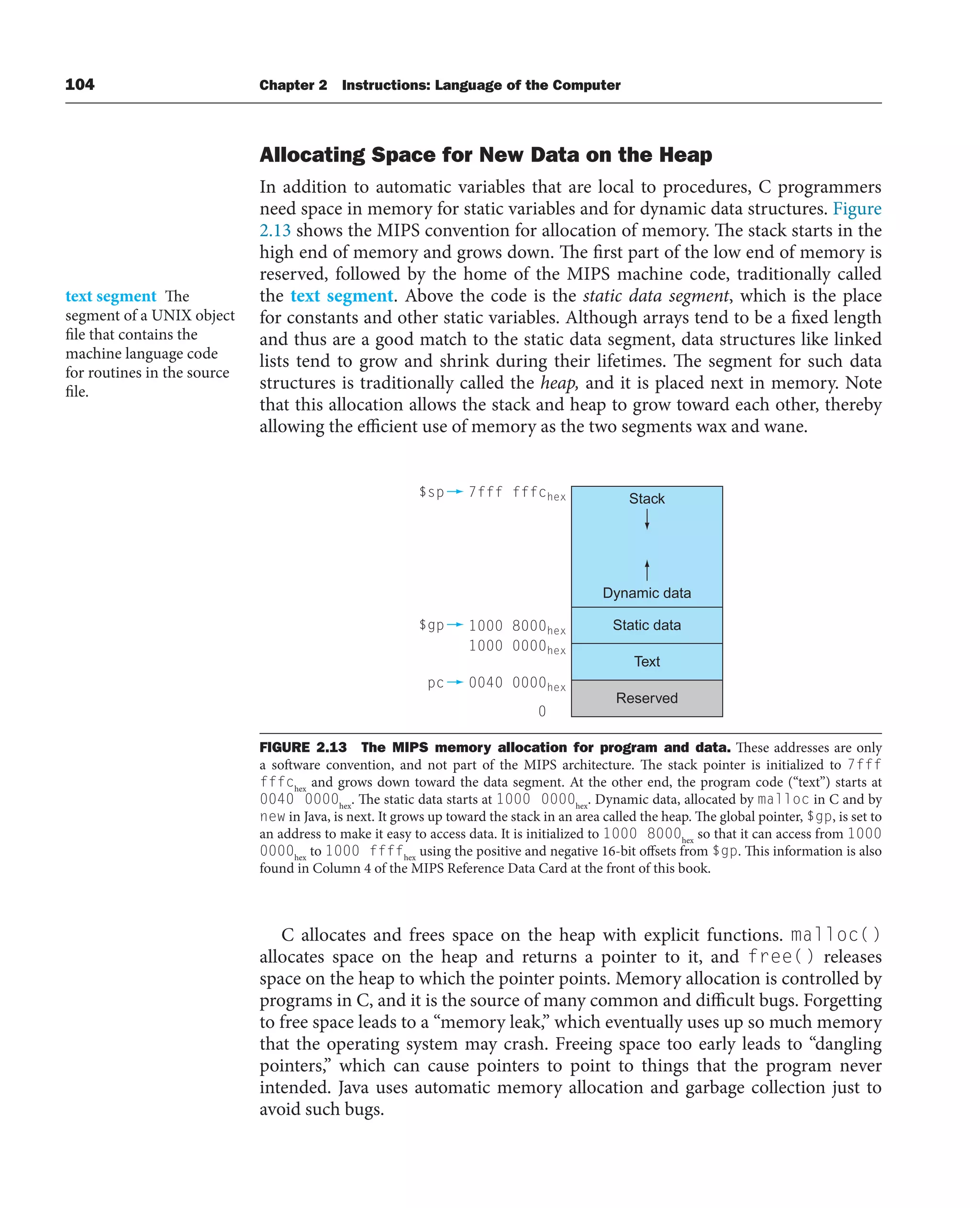 104 Chapter 2 Instructions: Language of the Computer
Allocating Space for New Data on the Heap
In addition to automatic variables that are local to procedures, C programmers
need space in memory for static variables and for dynamic data structures. Figure
2.13 shows the MIPS convention for allocation of memory. The stack starts in the
high end of memory and grows down. The first part of the low end of memory is
reserved, followed by the home of the MIPS machine code, traditionally called
the text segment. Above the code is the static data segment, which is the place
for constants and other static variables. Although arrays tend to be a fixed length
and thus are a good match to the static data segment, data structures like linked
lists tend to grow and shrink during their lifetimes. The segment for such data
structures is traditionally called the heap, and it is placed next in memory. Note
that this allocation allows the stack and heap to grow toward each other, thereby
allowing the efficient use of memory as the two segments wax and wane.
text segment The
segment of a UNIX object
file that contains the
machine language code
for routines in the source
file.
Stack
Dynamic data
Static data
Text
Reserved
$sp 7fff fffchex
$gp 1000 8000hex
1000 0000hex
pc 0040 0000hex
0
FIGURE 2.13 The MIPS memory allocation for program and data. These addresses are only
a software convention, and not part of the MIPS architecture. The stack pointer is initialized to 7fff
fffchex
and grows down toward the data segment. At the other end, the program code (“text”) starts at
0040 0000hex
. The static data starts at 1000 0000hex
. Dynamic data, allocated by malloc in C and by
new in Java, is next. It grows up toward the stack in an area called the heap. The global pointer, $gp, is set to
an address to make it easy to access data. It is initialized to 1000 8000hex
so that it can access from 1000
0000hex
to 1000 ffffhex
using the positive and negative 16-bit offsets from $gp. This information is also
found in Column 4 of the MIPS Reference Data Card at the front of this book.
C allocates and frees space on the heap with explicit functions. malloc()
allocates space on the heap and returns a pointer to it, and free() releases
space on the heap to which the pointer points. Memory allocation is controlled by
programs in C, and it is the source of many common and difficult bugs. Forgetting
to free space leads to a “memory leak,” which eventually uses up so much memory
that the operating system may crash. Freeing space too early leads to “dangling
pointers,” which can cause pointers to point to things that the program never
intended. Java uses automatic memory allocation and garbage collection just to
avoid such bugs.
 