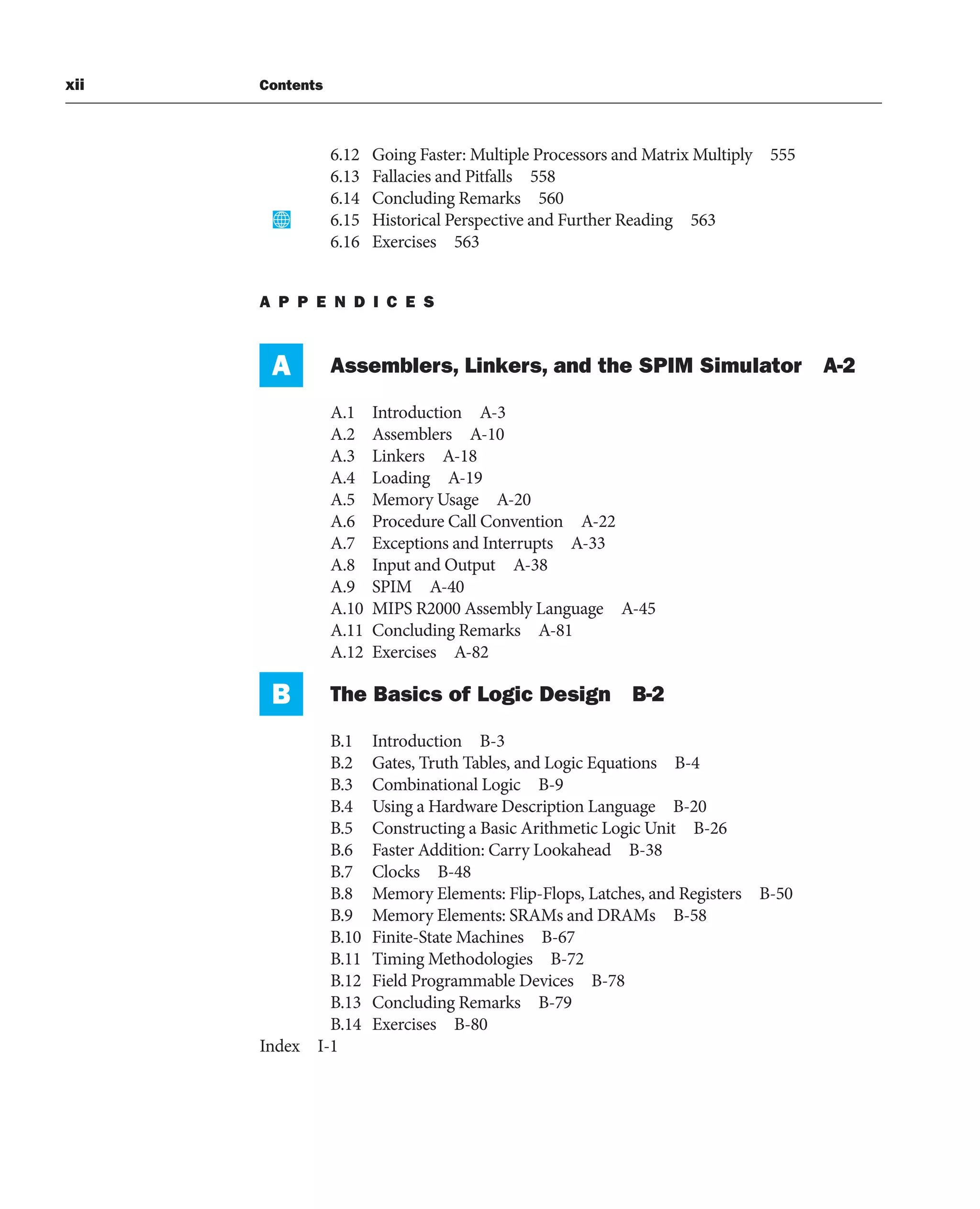xii Contents
6.12 Going Faster: Multiple Processors and Matrix Multiply 555
6.13 Fallacies and Pitfalls 558
6.14 Concluding Remarks 560
6.15 Historical Perspective and Further Reading 563
6.16 Exercises 563
A P P E N D I C E S
A Assemblers, Linkers, and the SPIM Simulator A-2
A.1 Introduction A-3
A.2 Assemblers A-10
A.3 Linkers A-18
A.4 Loading A-19
A.5 Memory Usage A-20
A.6 Procedure Call Convention A-22
A.7 Exceptions and Interrupts A-33
A.8 Input and Output A-38
A.9 SPIM A-40
A.10 MIPS R2000 Assembly Language A-45
A.11 Concluding Remarks A-81
A.12 Exercises A-82
B The Basics of Logic Design B-2
B.1 Introduction B-3
B.2 Gates, Truth Tables, and Logic Equations B-4
B.3 Combinational Logic B-9
B.4 Using a Hardware Description Language B-20
B.5 Constructing a Basic Arithmetic Logic Unit B-26
B.6 Faster Addition: Carry Lookahead B-38
B.7 Clocks B-48
B.8 Memory Elements: Flip-Flops, Latches, and Registers B-50
B.9 Memory Elements: SRAMs and DRAMs B-58
B.10 Finite-State Machines B-67
B.11 Timing Methodologies B-72
B.12 Field Programmable Devices B-78
B.13 Concluding Remarks B-79
B.14 Exercises B-80
Index I-1
 