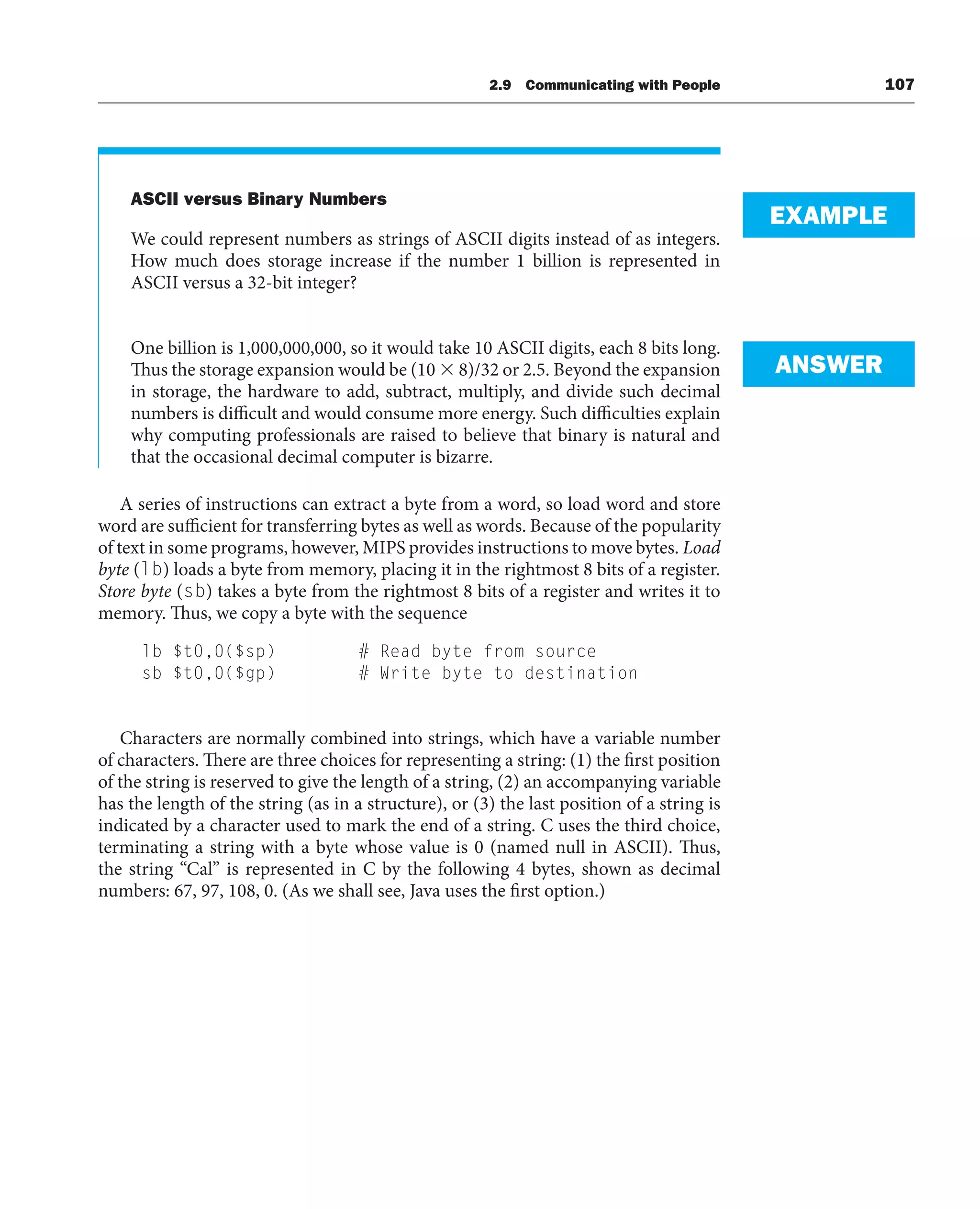 2.9 Communicating with People 107
ASCII versus Binary Numbers
We could represent numbers as strings of ASCII digits instead of as integers.
How much does storage increase if the number 1 billion is represented in
ASCII versus a 32-bit integer?
One billion is 1,000,000,000, so it would take 10 ASCII digits, each 8 bits long.
Thus the storage expansion would be (10  8)/32 or 2.5. Beyond the expansion
in storage, the hardware to add, subtract, multiply, and divide such decimal
numbers is difficult and would consume more energy. Such difficulties explain
why computing professionals are raised to believe that binary is natural and
that the occasional decimal computer is bizarre.
A series of instructions can extract a byte from a word, so load word and store
word are sufficient for transferring bytes as well as words. Because of the popularity
of text in some programs, however, MIPS provides instructions to move bytes. Load
byte (lb) loads a byte from memory, placing it in the rightmost 8 bits of a register.
Store byte (sb) takes a byte from the rightmost 8 bits of a register and writes it to
memory. Thus, we copy a byte with the sequence
lb $t0,0($sp) # Read byte from source
sb $t0,0($gp) # Write byte to destination
Characters are normally combined into strings, which have a variable number
of characters. There are three choices for representing a string: (1) the first position
of the string is reserved to give the length of a string, (2) an accompanying variable
has the length of the string (as in a structure), or (3) the last position of a string is
indicated by a character used to mark the end of a string. C uses the third choice,
terminating a string with a byte whose value is 0 (named null in ASCII). Thus,
the string “Cal” is represented in C by the following 4 bytes, shown as decimal
numbers: 67, 97, 108, 0. (As we shall see, Java uses the first option.)
EXAMPLE
ANSWER
 