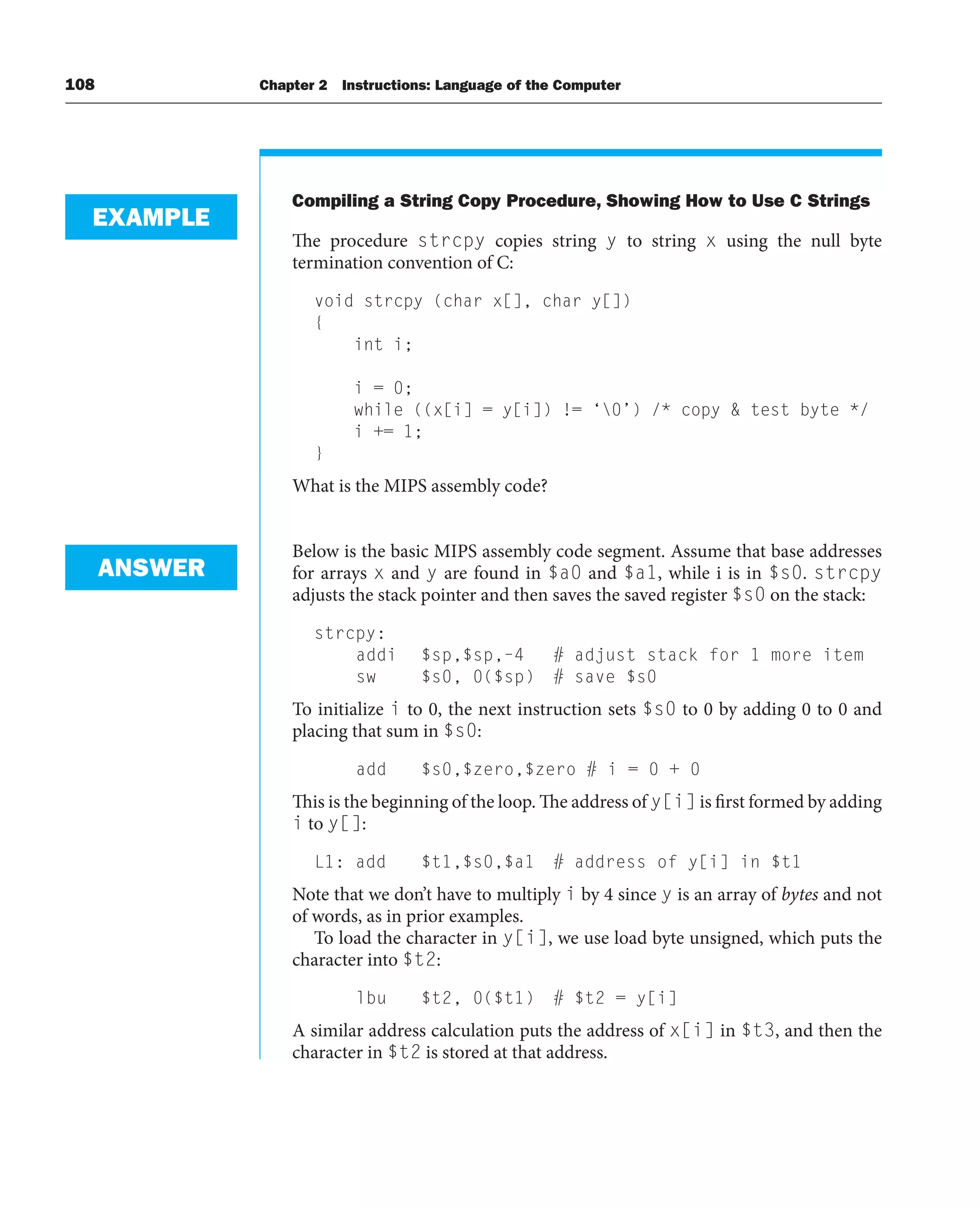 108 Chapter 2 Instructions: Language of the Computer
Compiling a String Copy Procedure, Showing How to Use C Strings
The procedure strcpy copies string y to string x using the null byte
termination convention of C:
void strcpy (char x[], char y[])
{
int i;
i = 0;
while ((x[i] = y[i]) != ‘0’) /* copy  test byte */
i += 1;
}
What is the MIPS assembly code?
Below is the basic MIPS assembly code segment. Assume that base addresses
for arrays x and y are found in $a0 and $a1, while i is in $s0. strcpy
adjusts the stack pointer and then saves the saved register $s0 on the stack:
strcpy:
addi $sp,$sp,–4 # adjust stack for 1 more item
sw $s0, 0($sp) # save $s0
To initialize i to 0, the next instruction sets $s0 to 0 by adding 0 to 0 and
placing that sum in $s0:
add $s0,$zero,$zero # i = 0 + 0
This is the beginning of the loop. The address of y[i] is first formed by adding
i to y[]:
L1: add $t1,$s0,$a1 # address of y[i] in $t1
Note that we don’t have to multiply i by 4 since y is an array of bytes and not
of words, as in prior examples.
To load the character in y[i], we use load byte unsigned, which puts the
character into $t2:
lbu $t2, 0($t1) # $t2 = y[i]
A similar address calculation puts the address of x[i] in $t3, and then the
character in $t2 is stored at that address.
EXAMPLE
ANSWER
 