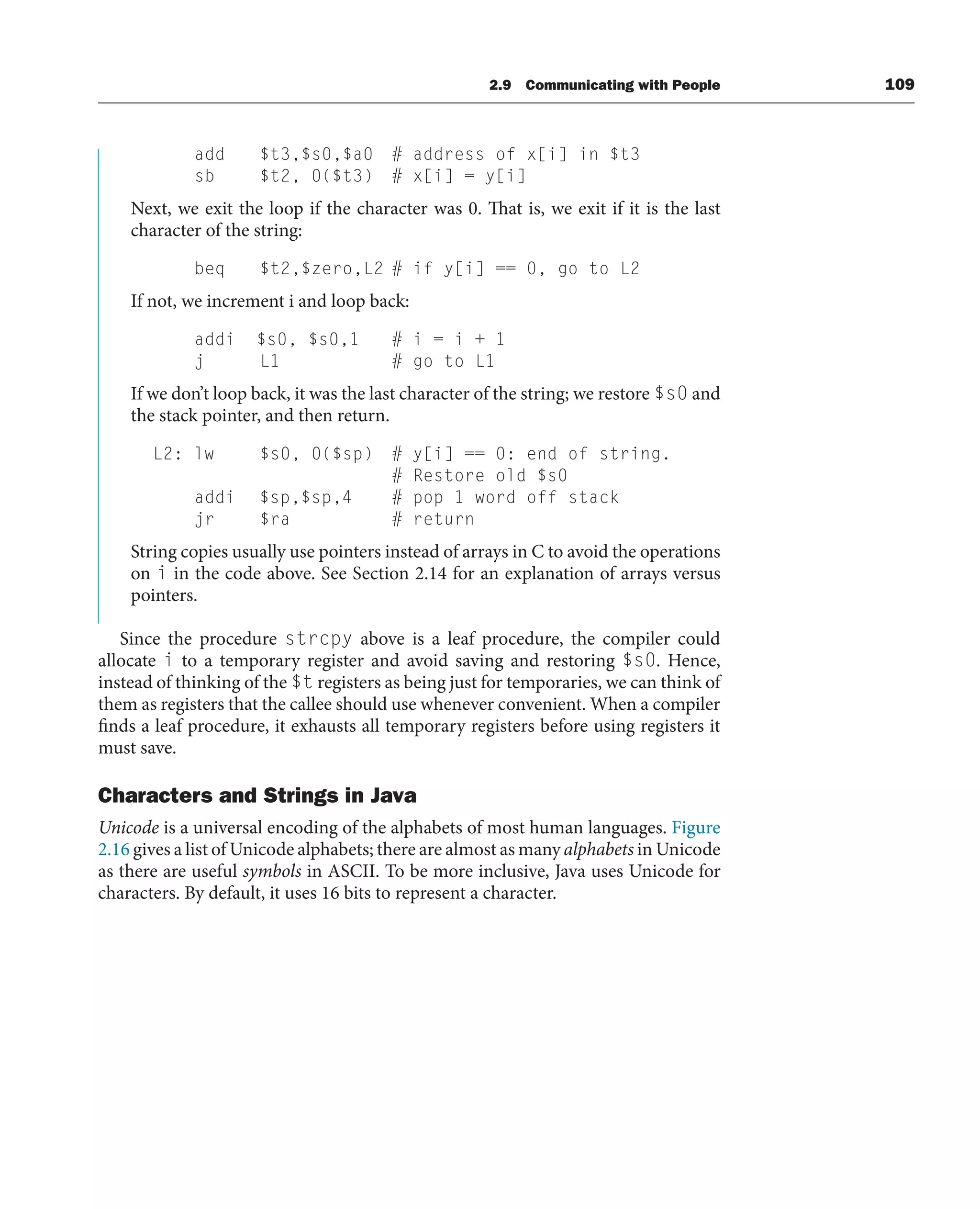 add $t3,$s0,$a0 # address of x[i] in $t3
sb $t2, 0($t3) # x[i] = y[i]
Next, we exit the loop if the character was 0. That is, we exit if it is the last
character of the string:
beq $t2,$zero,L2 # if y[i] == 0, go to L2
If not, we increment i and loop back:
addi $s0, $s0,1 # i = i + 1
j L1 # go to L1
If we don’t loop back, it was the last character of the string; we restore $s0 and
the stack pointer, and then return.
L2: lw $s0, 0($sp) # y[i] == 0: end of string.
# Restore old $s0
addi $sp,$sp,4 # pop 1 word off stack
jr $ra # return
String copies usually use pointers instead of arrays in C to avoid the operations
on i in the code above. See Section 2.14 for an explanation of arrays versus
pointers.
Since the procedure strcpy above is a leaf procedure, the compiler could
allocate i to a temporary register and avoid saving and restoring $s0. Hence,
instead of thinking of the $t registers as being just for temporaries, we can think of
them as registers that the callee should use whenever convenient. When a compiler
finds a leaf procedure, it exhausts all temporary registers before using registers it
must save.
Characters and Strings in Java
Unicode is a universal encoding of the alphabets of most human languages. Figure
2.16 gives a list of Unicode alphabets; there are almost as many alphabets in Unicode
as there are useful symbols in ASCII. To be more inclusive, Java uses Unicode for
characters. By default, it uses 16 bits to represent a character.
2.9 Communicating with People 109
 
