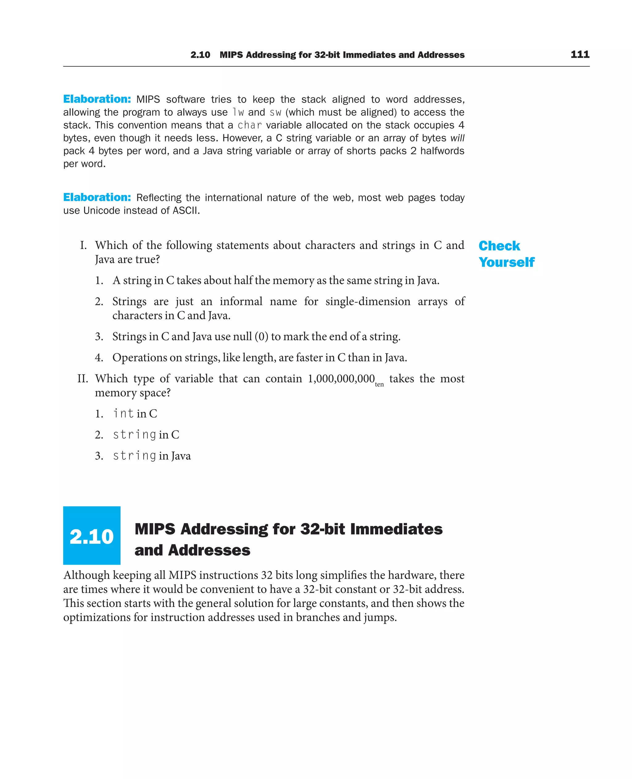Elaboration: MIPS software tries to keep the stack aligned to word addresses,
allowing the program to always use lw and sw (which must be aligned) to access the
stack. This convention means that a char variable allocated on the stack occupies 4
bytes, even though it needs less. However, a C string variable or an array of bytes will
pack 4 bytes per word, and a Java string variable or array of shorts packs 2 halfwords
per word.
Elaboration: Reflecting the international nature of the web, most web pages today
use Unicode instead of ASCII.
I. Which of the following statements about characters and strings in C and
Java are true?
1. A string in C takes about half the memory as the same string in Java.
2. Strings are just an informal name for single-dimension arrays of
characters in C and Java.
3. Strings in C and Java use null (0) to mark the end of a string.
4. Operations on strings, like length, are faster in C than in Java.
II. Which type of variable that can contain 1,000,000,000ten
takes the most
memory space?
1. int in C
2. string in C
3. string in Java
2.10 MIPS Addressing for 32-bit Immediates
and Addresses
Although keeping all MIPS instructions 32 bits long simplifies the hardware, there
are times where it would be convenient to have a 32-bit constant or 32-bit address.
This section starts with the general solution for large constants, and then shows the
optimizations for instruction addresses used in branches and jumps.
Check
Yourself
2.10 MIPS Addressing for 32-bit Immediates and Addresses 111
 