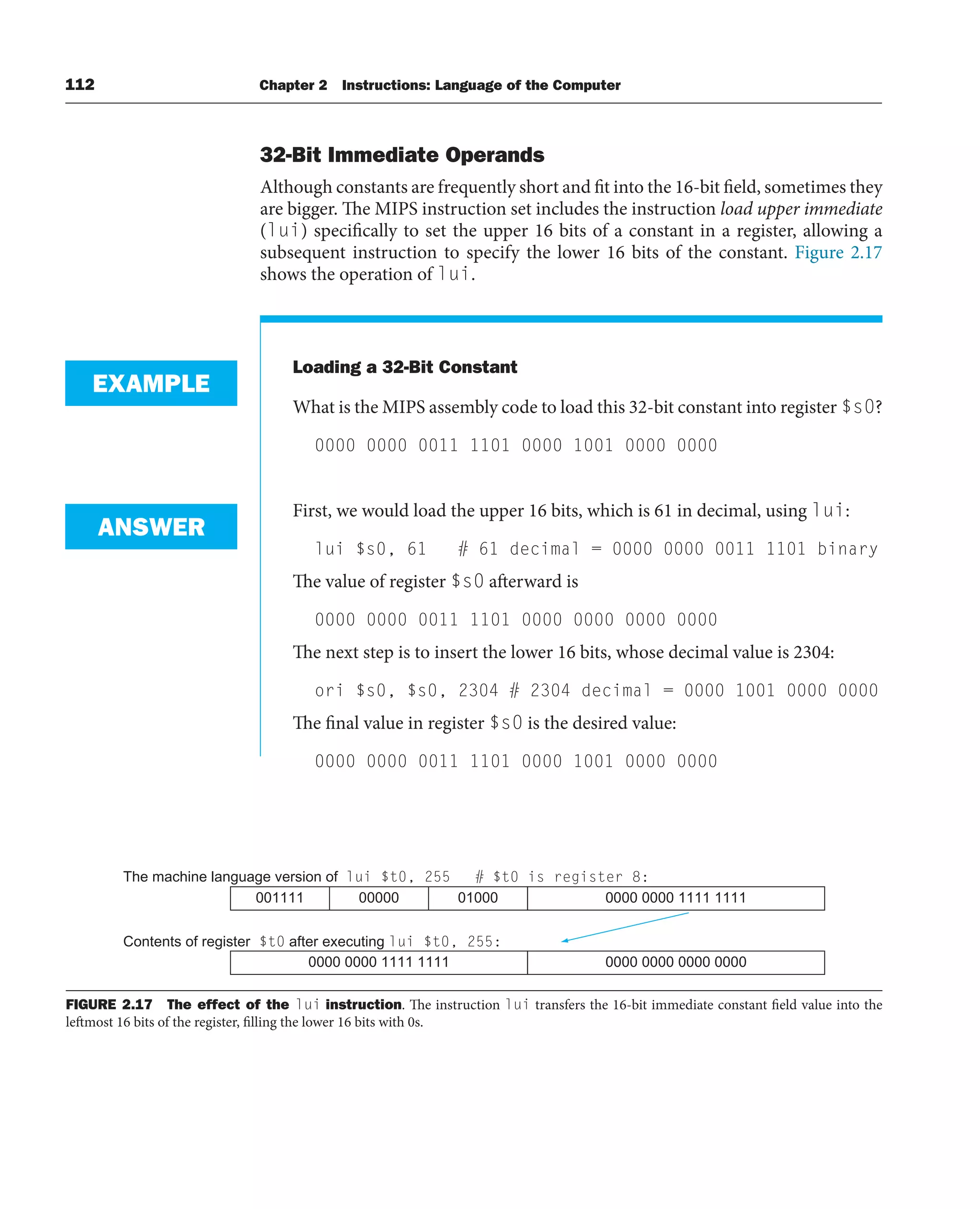 112 Chapter 2 Instructions: Language of the Computer
32-Bit Immediate Operands
Although constants are frequently short and fit into the 16-bit field, sometimes they
are bigger. The MIPS instruction set includes the instruction load upper immediate
(lui) specifically to set the upper 16 bits of a constant in a register, allowing a
subsequent instruction to specify the lower 16 bits of the constant. Figure 2.17
shows the operation of lui.
Loading a 32-Bit Constant
What is the MIPS assembly code to load this 32-bit constant into register $s0?
0000 0000 0011 1101 0000 1001 0000 0000
First, we would load the upper 16 bits, which is 61 in decimal, using lui:
lui $s0, 61 # 61 decimal = 0000 0000 0011 1101 binary
The value of register $s0 afterward is
0000 0000 0011 1101 0000 0000 0000 0000
The next step is to insert the lower 16 bits, whose decimal value is 2304:
ori $s0, $s0, 2304 # 2304 decimal = 0000 1001 0000 0000
The final value in register $s0 is the desired value:
0000 0000 0011 1101 0000 1001 0000 0000
EXAMPLE
ANSWER
FIGURE 2.17 The effect of the lui instruction. The instruction lui transfers the 16-bit immediate constant field value into the
leftmost 16 bits of the register, filling the lower 16 bits with 0s.
The machine language version of lui $t0, 255
Contents of register $t0 after executing lui $t0, 255:
001111 00000 01000 0000 0000 1111 1111
0000 0000 1111 1111 0000 0000 0000 0000
# $t0 is register 8:
 