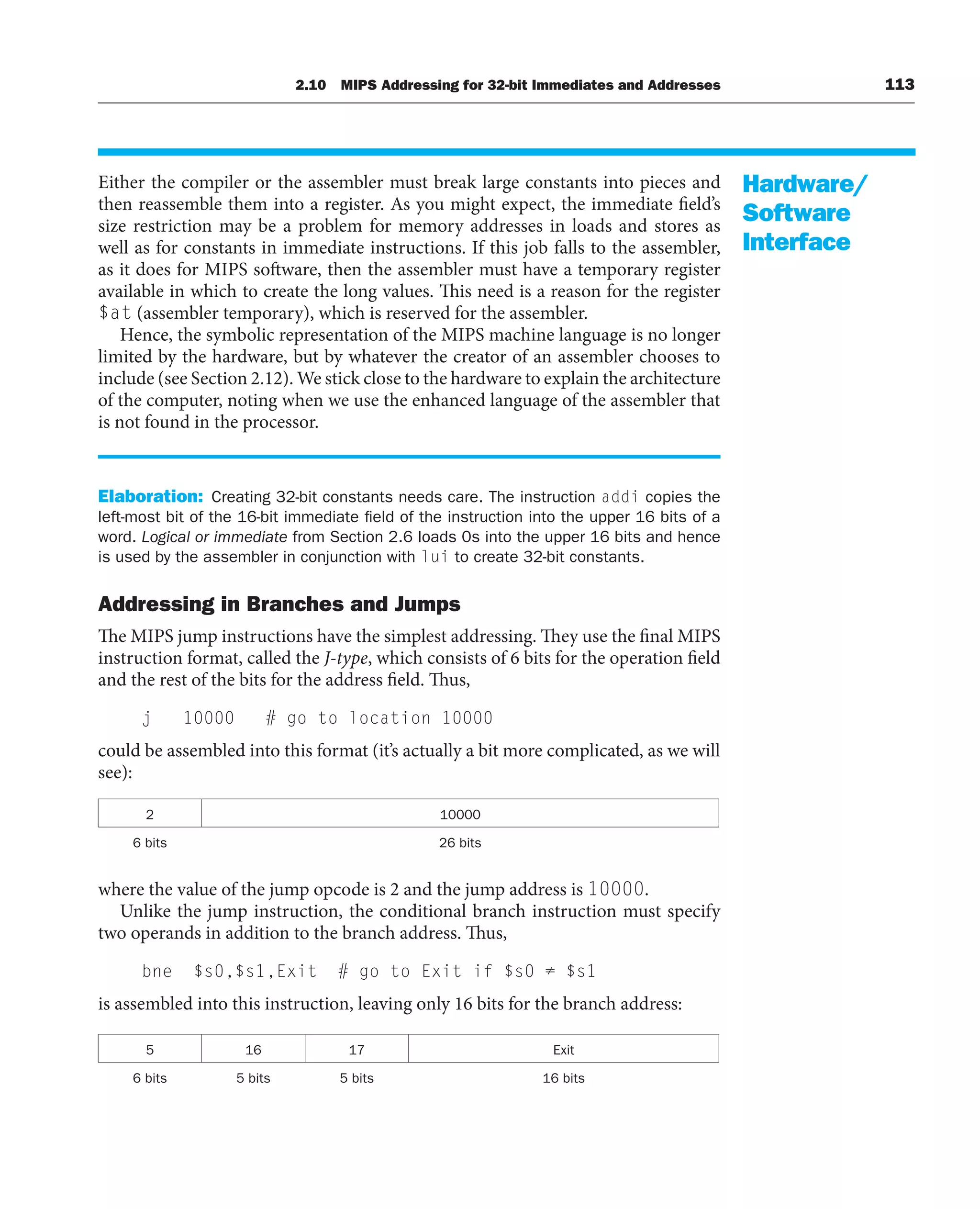 2.10 MIPS Addressing for 32-bit Immediates and Addresses 113
Either the compiler or the assembler must break large constants into pieces and
then reassemble them into a register. As you might expect, the immediate field’s
size restriction may be a problem for memory addresses in loads and stores as
well as for constants in immediate instructions. If this job falls to the assembler,
as it does for MIPS software, then the assembler must have a temporary register
available in which to create the long values. This need is a reason for the register
$at (assembler temporary), which is reserved for the assembler.
Hence, the symbolic representation of the MIPS machine language is no longer
limited by the hardware, but by whatever the creator of an assembler chooses to
include (see Section 2.12). We stick close to the hardware to explain the architecture
of the computer, noting when we use the enhanced language of the assembler that
is not found in the processor.
Elaboration: Creating 32-bit constants needs care. The instruction addi copies the
left-most bit of the 16-bit immediate field of the instruction into the upper 16 bits of a
word. Logical or immediate from Section 2.6 loads 0s into the upper 16 bits and hence
is used by the assembler in conjunction with lui to create 32-bit constants.
Addressing in Branches and Jumps
The MIPS jump instructions have the simplest addressing. They use the final MIPS
instruction format, called the J-type, which consists of 6 bits for the operation field
and the rest of the bits for the address field. Thus,
j 10000 # go to location 10000
could be assembled into this format (it’s actually a bit more complicated, as we will
see):
2 10000
6 bits 26 bits
where the value of the jump opcode is 2 and the jump address is 10000.
Unlike the jump instruction, the conditional branch instruction must specify
two operands in addition to the branch address. Thus,
bne $s0,$s1,Exit # go to Exit if $s0 ≠ $s1
is assembled into this instruction, leaving only 16 bits for the branch address:
5 16 17 Exit
6 bits 5 bits 5 bits 16 bits
Hardware/
Software
Interface
 
