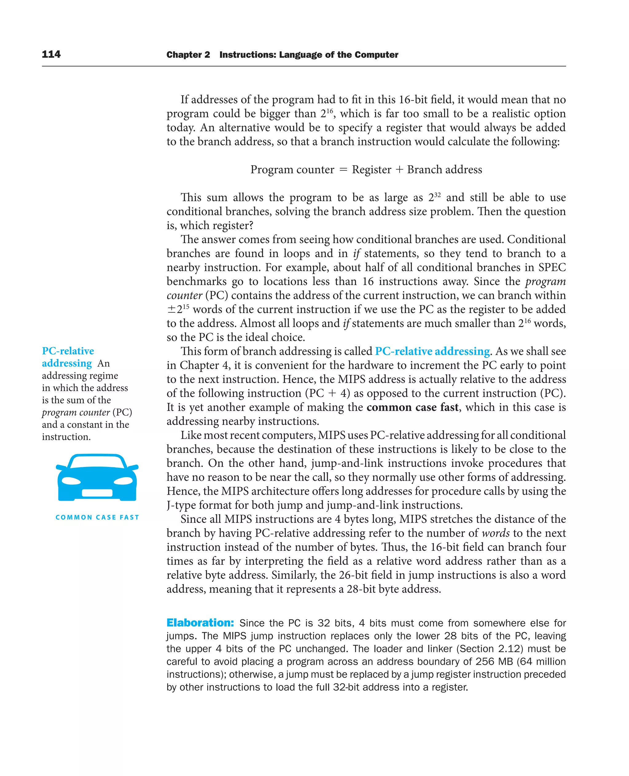 114 Chapter 2 Instructions: Language of the Computer
If addresses of the program had to fit in this 16-bit field, it would mean that no
program could be bigger than 216
, which is far too small to be a realistic option
today. An alternative would be to specify a register that would always be added
to the branch address, so that a branch instruction would calculate the following:
Program counter Register Branch address
This sum allows the program to be as large as 232
and still be able to use
conditional branches, solving the branch address size problem. Then the question
is, which register?
The answer comes from seeing how conditional branches are used. Conditional
branches are found in loops and in if statements, so they tend to branch to a
nearby instruction. For example, about half of all conditional branches in SPEC
benchmarks go to locations less than 16 instructions away. Since the program
counter (PC) contains the address of the current instruction, we can branch within
215
words of the current instruction if we use the PC as the register to be added
to the address. Almost all loops and if statements are much smaller than 216
words,
so the PC is the ideal choice.
This form of branch addressing is called PC-relative addressing. As we shall see
in Chapter 4, it is convenient for the hardware to increment the PC early to point
to the next instruction. Hence, the MIPS address is actually relative to the address
of the following instruction (PC  4) as opposed to the current instruction (PC).
It is yet another example of making the common case fast, which in this case is
addressing nearby instructions.
Likemostrecentcomputers,MIPSusesPC-relativeaddressingforallconditional
branches, because the destination of these instructions is likely to be close to the
branch. On the other hand, jump-and-link instructions invoke procedures that
have no reason to be near the call, so they normally use other forms of addressing.
Hence, the MIPS architecture offers long addresses for procedure calls by using the
J-type format for both jump and jump-and-link instructions.
Since all MIPS instructions are 4 bytes long, MIPS stretches the distance of the
branch by having PC-relative addressing refer to the number of words to the next
instruction instead of the number of bytes. Thus, the 16-bit field can branch four
times as far by interpreting the field as a relative word address rather than as a
relative byte address. Similarly, the 26-bit field in jump instructions is also a word
address, meaning that it represents a 28-bit byte address.
Elaboration: Since the PC is 32 bits, 4 bits must come from somewhere else for
jumps. The MIPS jump instruction replaces only the lower 28 bits of the PC, leaving
the upper 4 bits of the PC unchanged. The loader and linker (Section 2.12) must be
careful to avoid placing a program across an address boundary of 256 MB (64 million
instructions); otherwise, a jump must be replaced by a jump register instruction preceded
by other instructions to load the full 32-bit address into a register.
PC-relative
addressing An
addressing regime
in which the address
is the sum of the
program counter (PC)
and a constant in the
instruction.
 