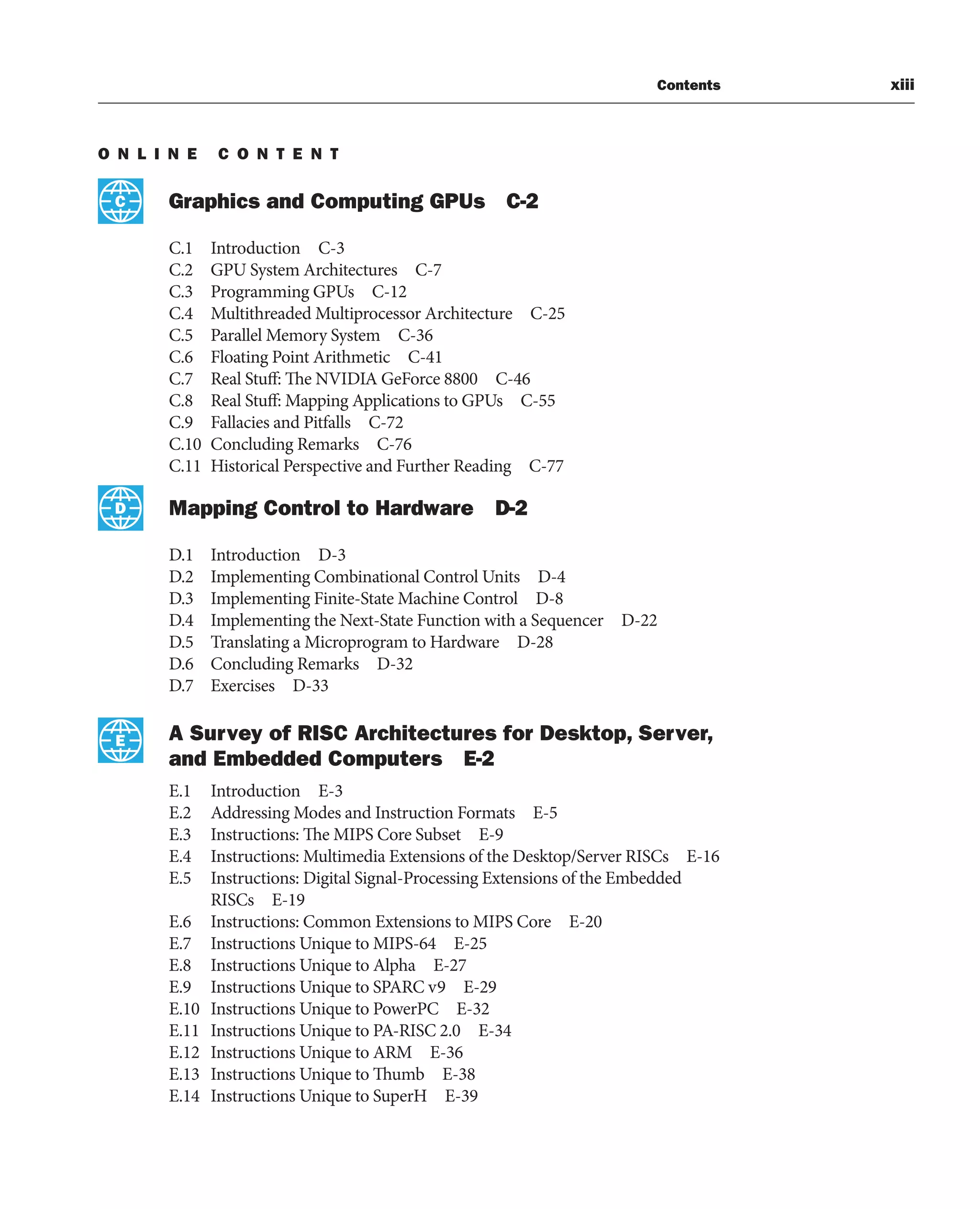 Contents xiii
O N L I N E C O N T E N T
Graphics and Computing GPUs C-2
C.1 Introduction C-3
C.2 GPU System Architectures C-7
C.3 Programming GPUs C-12
C.4 Multithreaded Multiprocessor Architecture C-25
C.5 Parallel Memory System C-36
C.6 Floating Point Arithmetic C-41
C.7 Real Stuff: The NVIDIA GeForce 8800 C-46
C.8 Real Stuff: Mapping Applications to GPUs C-55
C.9 Fallacies and Pitfalls C-72
C.10 Concluding Remarks C-76
C.11 Historical Perspective and Further Reading C-77
Mapping Control to Hardware D-2
D.1 Introduction D-3
D.2 Implementing Combinational Control Units D-4
D.3 Implementing Finite-State Machine Control D-8
D.4 Implementing the Next-State Function with a Sequencer D-22
D.5 Translating a Microprogram to Hardware D-28
D.6 Concluding Remarks D-32
D.7 Exercises D-33
A Survey of RISC Architectures for Desktop, Server,
and Embedded Computers E-2
E.1 Introduction E-3
E.2 Addressing Modes and Instruction Formats E-5
E.3 Instructions: The MIPS Core Subset E-9
E.4 Instructions: Multimedia Extensions of the Desktop/Server RISCs E-16
E.5 Instructions: Digital Signal-Processing Extensions of the Embedded
RISCs E-19
E.6 Instructions: Common Extensions to MIPS Core E-20
E.7 Instructions Unique to MIPS-64 E-25
E.8 Instructions Unique to Alpha E-27
E.9 Instructions Unique to SPARC v9 E-29
E.10 Instructions Unique to PowerPC E-32
E.11 Instructions Unique to PA-RISC 2.0 E-34
E.12 Instructions Unique to ARM E-36
E.13 Instructions Unique to Thumb E-38
E.14 Instructions Unique to SuperH E-39
C
D
E
 