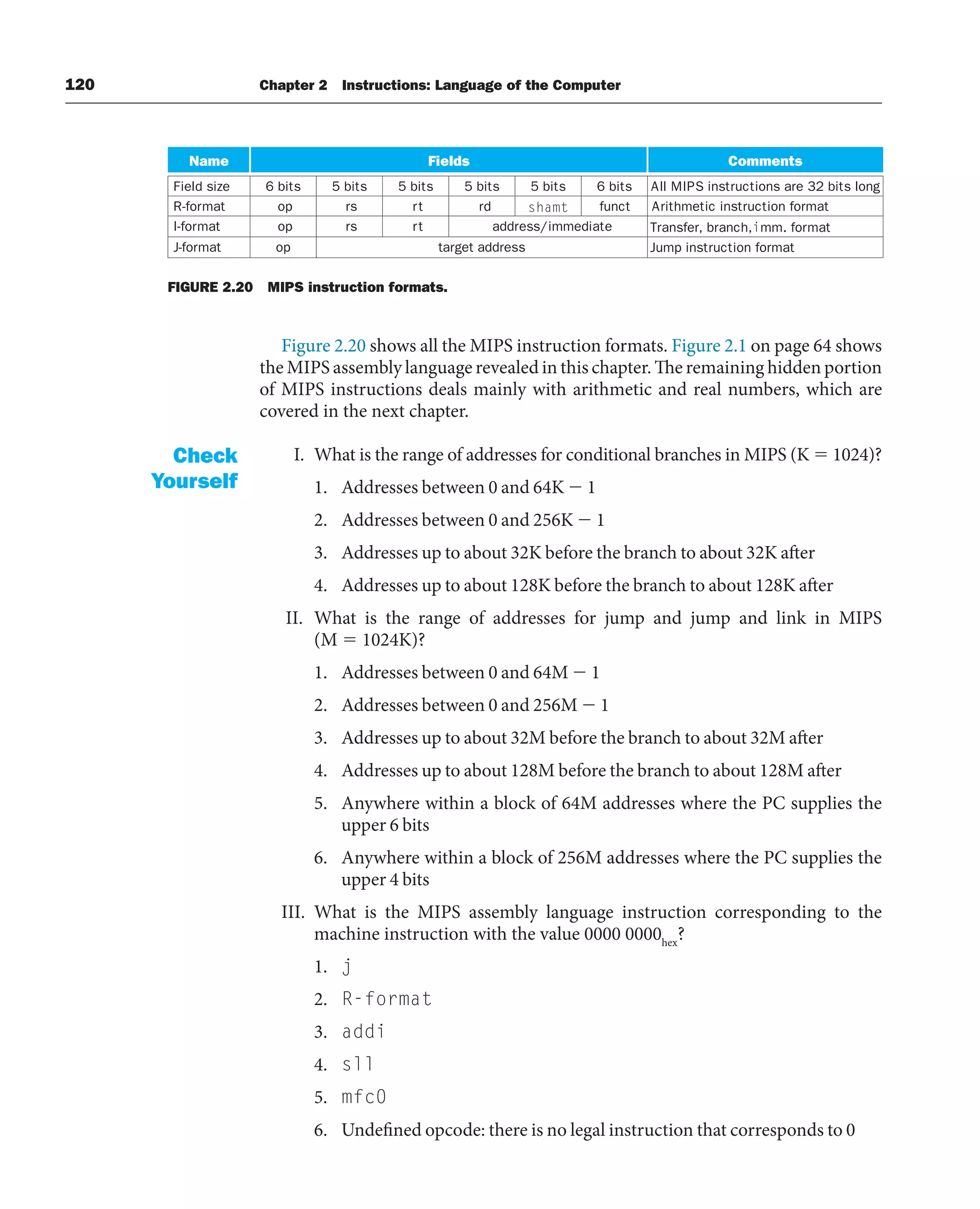 120 Chapter 2 Instructions: Language of the Computer
Figure 2.20 shows all the MIPS instruction formats. Figure 2.1 on page 64 shows
the MIPS assembly language revealed in this chapter. The remaining hidden portion
of MIPS instructions deals mainly with arithmetic and real numbers, which are
covered in the next chapter.
I. What is the range of addresses for conditional branches in MIPS (K  1024)?
1. Addresses between 0 and 64K  1
2. Addresses between 0 and 256K  1
3. Addresses up to about 32K before the branch to about 32K after
4. Addresses up to about 128K before the branch to about 128K after
II. What is the range of addresses for jump and jump and link in MIPS
(M  1024K)?
1. Addresses between 0 and 64M  1
2. Addresses between 0 and 256M  1
3. Addresses up to about 32M before the branch to about 32M after
4. Addresses up to about 128M before the branch to about 128M after
5. Anywhere within a block of 64M addresses where the PC supplies the
upper 6 bits
6. Anywhere within a block of 256M addresses where the PC supplies the
upper 4 bits
III. What is the MIPS assembly language instruction corresponding to the
machine instruction with the value 0000 0000hex
?
1. j
2. R-format
3. addi
4. sll
5. mfc0
6. Undefined opcode: there is no legal instruction that corresponds to 0
Check
Yourself
Name Fields Comments
Field size 6 bits 5 bits 5 bits 5 bits 5 bits 6 bits All MIPS instructions are 32 bits long
R-format op rs rt rd shamt funct Arithmetic instruction format
I-format op rs rt address/immediate Transfer, branch,imm. format
Jump instruction format
s
s
e
r
d
d
a
t
e
g
r
a
t
p
o
t
a
m
r
o
f
-
J
FIGURE 2.20 MIPS instruction formats.
 