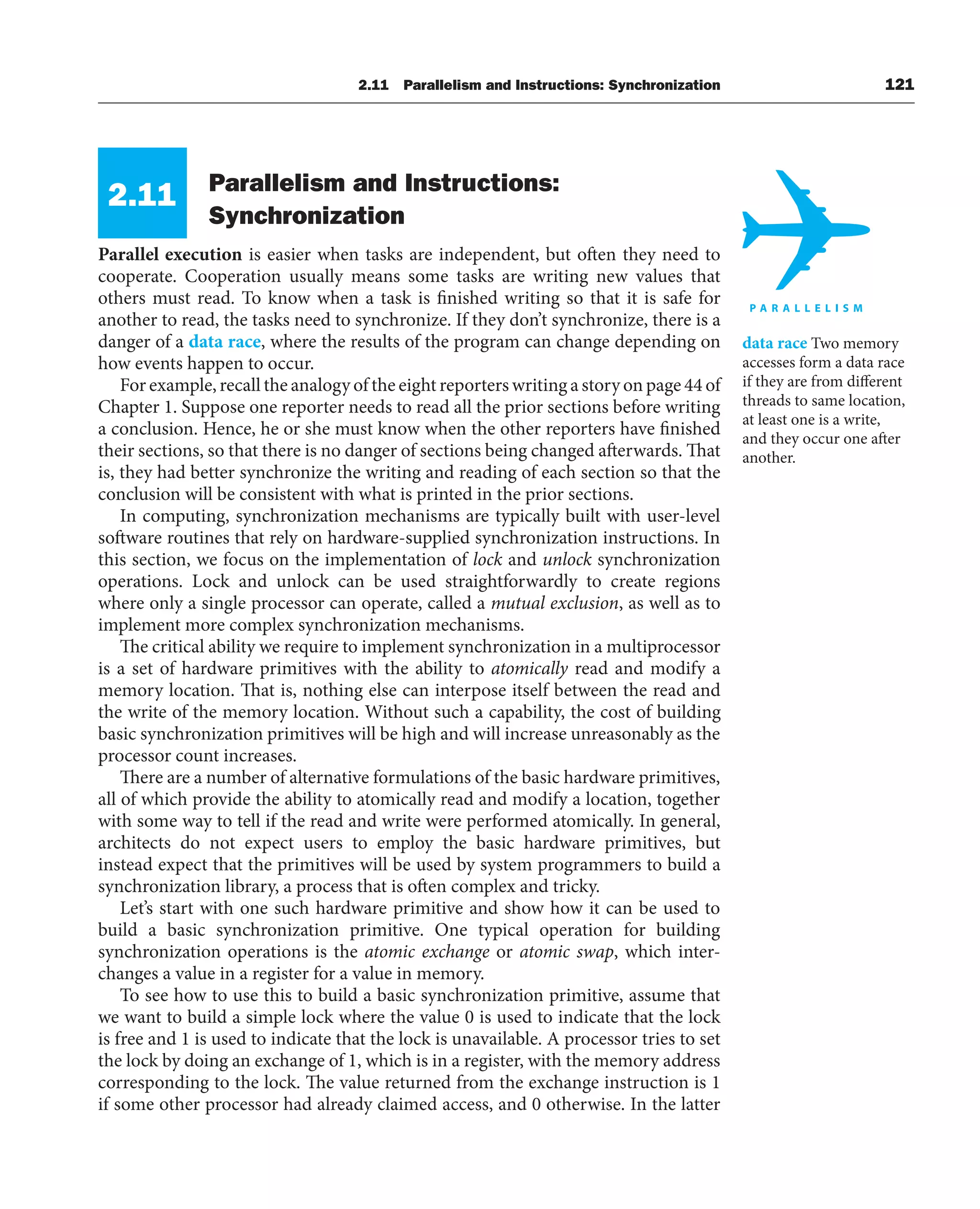 2.11 Parallelism and Instructions: Synchronization 121
2.11 Parallelism and Instructions:
Synchronization
Parallel execution is easier when tasks are independent, but often they need to
cooperate. Cooperation usually means some tasks are writing new values that
others must read. To know when a task is finished writing so that it is safe for
another to read, the tasks need to synchronize. If they don’t synchronize, there is a
danger of a data race, where the results of the program can change depending on
how events happen to occur.
For example, recall the analogy of the eight reporters writing a story on page 44 of
Chapter 1. Suppose one reporter needs to read all the prior sections before writing
a conclusion. Hence, he or she must know when the other reporters have finished
their sections, so that there is no danger of sections being changed afterwards. That
is, they had better synchronize the writing and reading of each section so that the
conclusion will be consistent with what is printed in the prior sections.
In computing, synchronization mechanisms are typically built with user-level
software routines that rely on hardware-supplied synchronization instructions. In
this section, we focus on the implementation of lock and unlock synchronization
operations. Lock and unlock can be used straightforwardly to create regions
where only a single processor can operate, called a mutual exclusion, as well as to
implement more complex synchronization mechanisms.
The critical ability we require to implement synchronization in a multiprocessor
is a set of hardware primitives with the ability to atomically read and modify a
memory location. That is, nothing else can interpose itself between the read and
the write of the memory location. Without such a capability, the cost of building
basic synchronization primitives will be high and will increase unreasonably as the
processor count increases.
There are a number of alternative formulations of the basic hardware primitives,
all of which provide the ability to atomically read and modify a location, together
with some way to tell if the read and write were performed atomically. In general,
architects do not expect users to employ the basic hardware primitives, but
instead expect that the primitives will be used by system programmers to build a
synchronization library, a process that is often complex and tricky.
Let’s start with one such hardware primitive and show how it can be used to
build a basic synchronization primitive. One typical operation for building
synchronization operations is the atomic exchange or atomic swap, which inter-
changes a value in a register for a value in memory.
To see how to use this to build a basic synchronization primitive, assume that
we want to build a simple lock where the value 0 is used to indicate that the lock
is free and 1 is used to indicate that the lock is unavailable. A processor tries to set
the lock by doing an exchange of 1, which is in a register, with the memory address
corresponding to the lock. The value returned from the exchange instruction is 1
if some other processor had already claimed access, and 0 otherwise. In the latter
data race Two memory
accesses form a data race
if they are from different
threads to same location,
at least one is a write,
and they occur one after
another.
 
