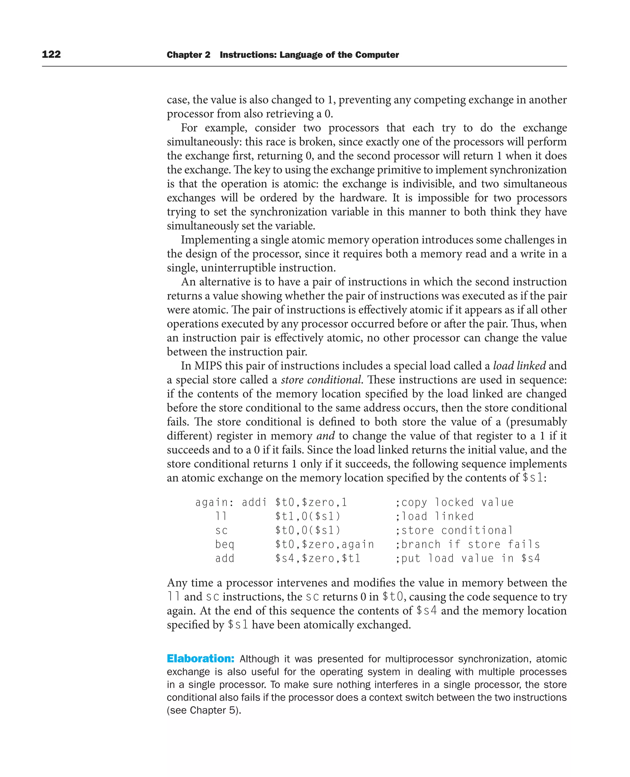 122 Chapter 2 Instructions: Language of the Computer
case, the value is also changed to 1, preventing any competing exchange in another
processor from also retrieving a 0.
For example, consider two processors that each try to do the exchange
simultaneously: this race is broken, since exactly one of the processors will perform
the exchange first, returning 0, and the second processor will return 1 when it does
the exchange. The key to using the exchange primitive to implement synchronization
is that the operation is atomic: the exchange is indivisible, and two simultaneous
exchanges will be ordered by the hardware. It is impossible for two processors
trying to set the synchronization variable in this manner to both think they have
simultaneously set the variable.
Implementing a single atomic memory operation introduces some challenges in
the design of the processor, since it requires both a memory read and a write in a
single, uninterruptible instruction.
An alternative is to have a pair of instructions in which the second instruction
returns a value showing whether the pair of instructions was executed as if the pair
were atomic. The pair of instructions is effectively atomic if it appears as if all other
operations executed by any processor occurred before or after the pair. Thus, when
an instruction pair is effectively atomic, no other processor can change the value
between the instruction pair.
In MIPS this pair of instructions includes a special load called a load linked and
a special store called a store conditional. These instructions are used in sequence:
if the contents of the memory location specified by the load linked are changed
before the store conditional to the same address occurs, then the store conditional
fails. The store conditional is defined to both store the value of a (presumably
different) register in memory and to change the value of that register to a 1 if it
succeeds and to a 0 if it fails. Since the load linked returns the initial value, and the
store conditional returns 1 only if it succeeds, the following sequence implements
an atomic exchange on the memory location specified by the contents of $s1:
again: addi $t0,$zero,1 ;copy locked value
ll $t1,0($s1) ;load linked
sc $t0,0($s1) ;store conditional
beq $t0,$zero,again ;branch if store fails
add $s4,$zero,$t1 ;put load value in $s4
Any time a processor intervenes and modifies the value in memory between the
ll and sc instructions, the sc returns 0 in $t0, causing the code sequence to try
again. At the end of this sequence the contents of $s4 and the memory location
specified by $s1 have been atomically exchanged.
Elaboration: Although it was presented for multiprocessor synchronization, atomic
exchange is also useful for the operating system in dealing with multiple processes
in a single processor. To make sure nothing interferes in a single processor, the store
conditional also fails if the processor does a context switch between the two instructions
(see Chapter 5).
 