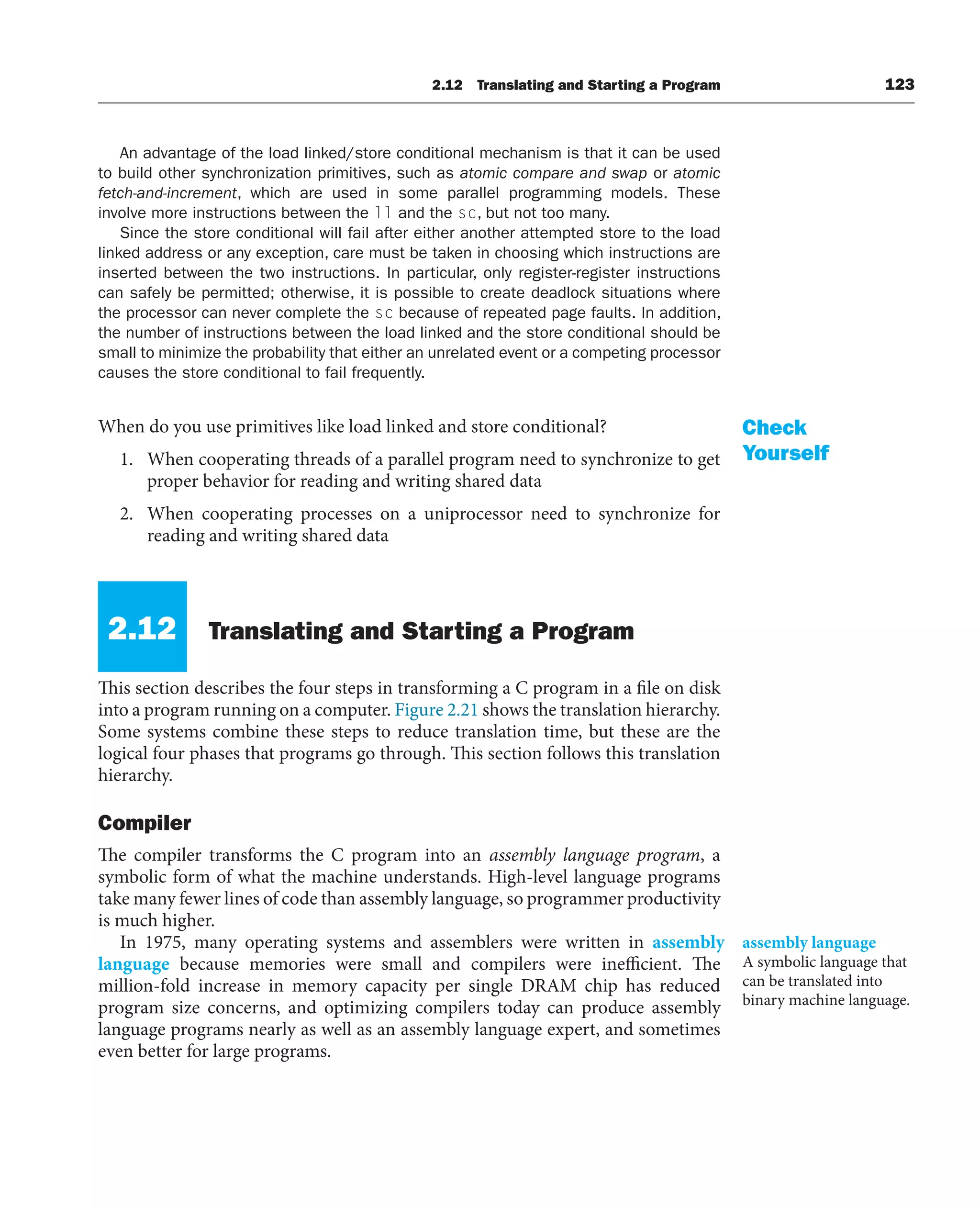 2.12 Translating and Starting a Program 123
An advantage of the load linked/store conditional mechanism is that it can be used
to build other synchronization primitives, such as atomic compare and swap or atomic
fetch-and-increment, which are used in some parallel programming models. These
involve more instructions between the ll and the sc, but not too many.
Since the store conditional will fail after either another attempted store to the load
linked address or any exception, care must be taken in choosing which instructions are
inserted between the two instructions. In particular, only register-register instructions
can safely be permitted; otherwise, it is possible to create deadlock situations where
the processor can never complete the sc because of repeated page faults. In addition,
the number of instructions between the load linked and the store conditional should be
small to minimize the probability that either an unrelated event or a competing processor
causes the store conditional to fail frequently.
When do you use primitives like load linked and store conditional?
1. When cooperating threads of a parallel program need to synchronize to get
proper behavior for reading and writing shared data
2. When cooperating processes on a uniprocessor need to synchronize for
reading and writing shared data
2.12 Translating and Starting a Program
This section describes the four steps in transforming a C program in a file on disk
into a program running on a computer. Figure 2.21 shows the translation hierarchy.
Some systems combine these steps to reduce translation time, but these are the
logical four phases that programs go through. This section follows this translation
hierarchy.
Compiler
The compiler transforms the C program into an assembly language program, a
symbolic form of what the machine understands. High-level language programs
take many fewer lines of code than assembly language, so programmer productivity
is much higher.
In 1975, many operating systems and assemblers were written in assembly
language because memories were small and compilers were inefficient. The
million-fold increase in memory capacity per single DRAM chip has reduced
program size concerns, and optimizing compilers today can produce assembly
language programs nearly as well as an assembly language expert, and sometimes
even better for large programs.
Check
Yourself
assembly language
A symbolic language that
can be translated into
binary machine language.
 