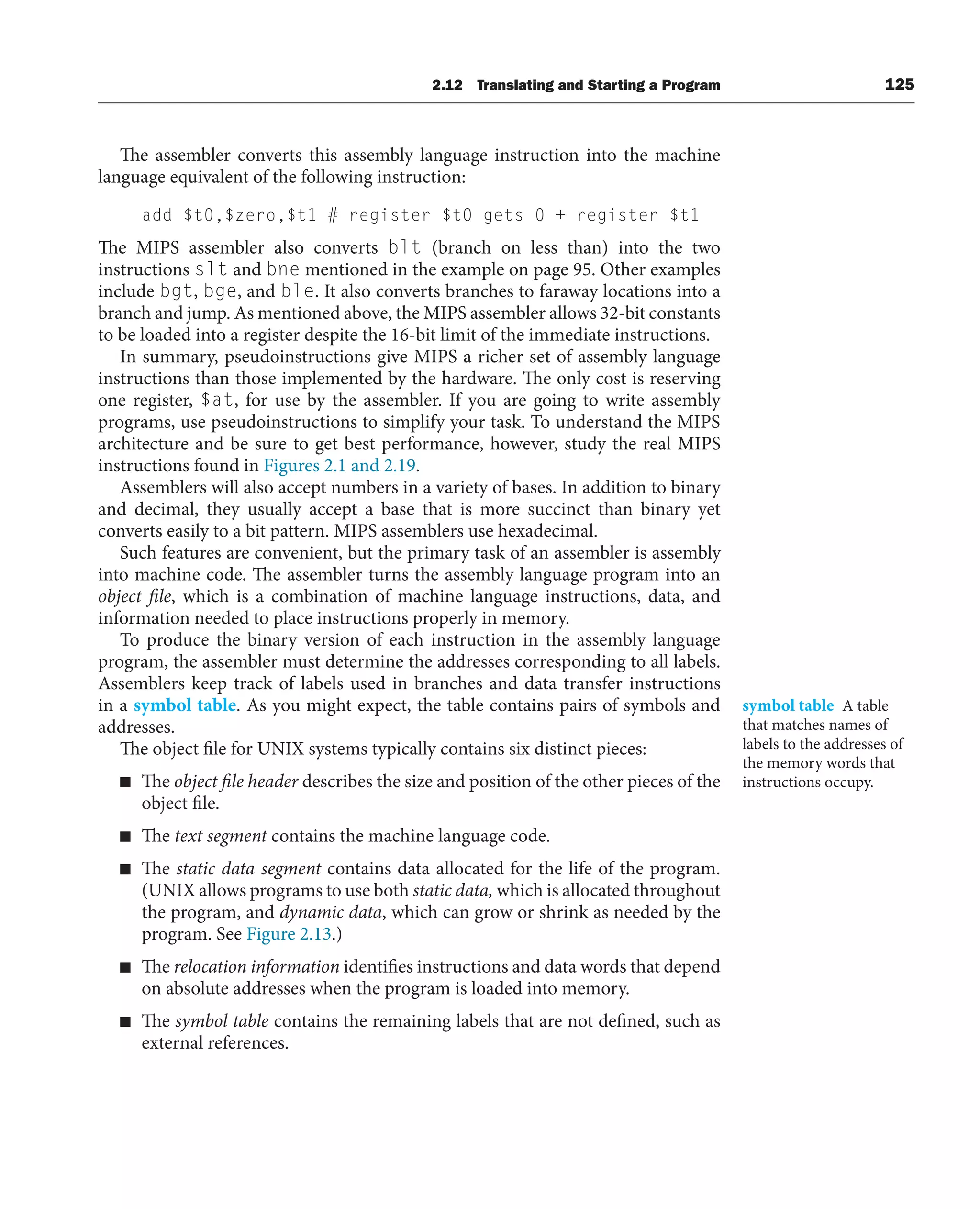 The assembler converts this assembly language instruction into the machine
language equivalent of the following instruction:
add $t0,$zero,$t1 # register $t0 gets 0 + register $t1
The MIPS assembler also converts blt (branch on less than) into the two
instructions slt and bne mentioned in the example on page 95. Other examples
include bgt, bge, and ble. It also converts branches to faraway locations into a
branch and jump. As mentioned above, the MIPS assembler allows 32-bit constants
to be loaded into a register despite the 16-bit limit of the immediate instructions.
In summary, pseudoinstructions give MIPS a richer set of assembly language
instructions than those implemented by the hardware. The only cost is reserving
one register, $at, for use by the assembler. If you are going to write assembly
programs, use pseudoinstructions to simplify your task. To understand the MIPS
architecture and be sure to get best performance, however, study the real MIPS
instructions found in Figures 2.1 and 2.19.
Assemblers will also accept numbers in a variety of bases. In addition to binary
and decimal, they usually accept a base that is more succinct than binary yet
converts easily to a bit pattern. MIPS assemblers use hexadecimal.
Such features are convenient, but the primary task of an assembler is assembly
into machine code. The assembler turns the assembly language program into an
object file, which is a combination of machine language instructions, data, and
information needed to place instructions properly in memory.
To produce the binary version of each instruction in the assembly language
program, the assembler must determine the addresses corresponding to all labels.
Assemblers keep track of labels used in branches and data transfer instructions
in a symbol table. As you might expect, the table contains pairs of symbols and
addresses.
The object file for UNIX systems typically contains six distinct pieces:
■ The object file header describes the size and position of the other pieces of the
object file.
■ The text segment contains the machine language code.
■ The static data segment contains data allocated for the life of the program.
(UNIX allows programs to use both static data, which is allocated throughout
the program, and dynamic data, which can grow or shrink as needed by the
program. See Figure 2.13.)
■ The relocation information identifies instructions and data words that depend
on absolute addresses when the program is loaded into memory.
■ The symbol table contains the remaining labels that are not defined, such as
external references.
symbol table A table
that matches names of
labels to the addresses of
the memory words that
instructions occupy.
2.12 Translating and Starting a Program 125
 