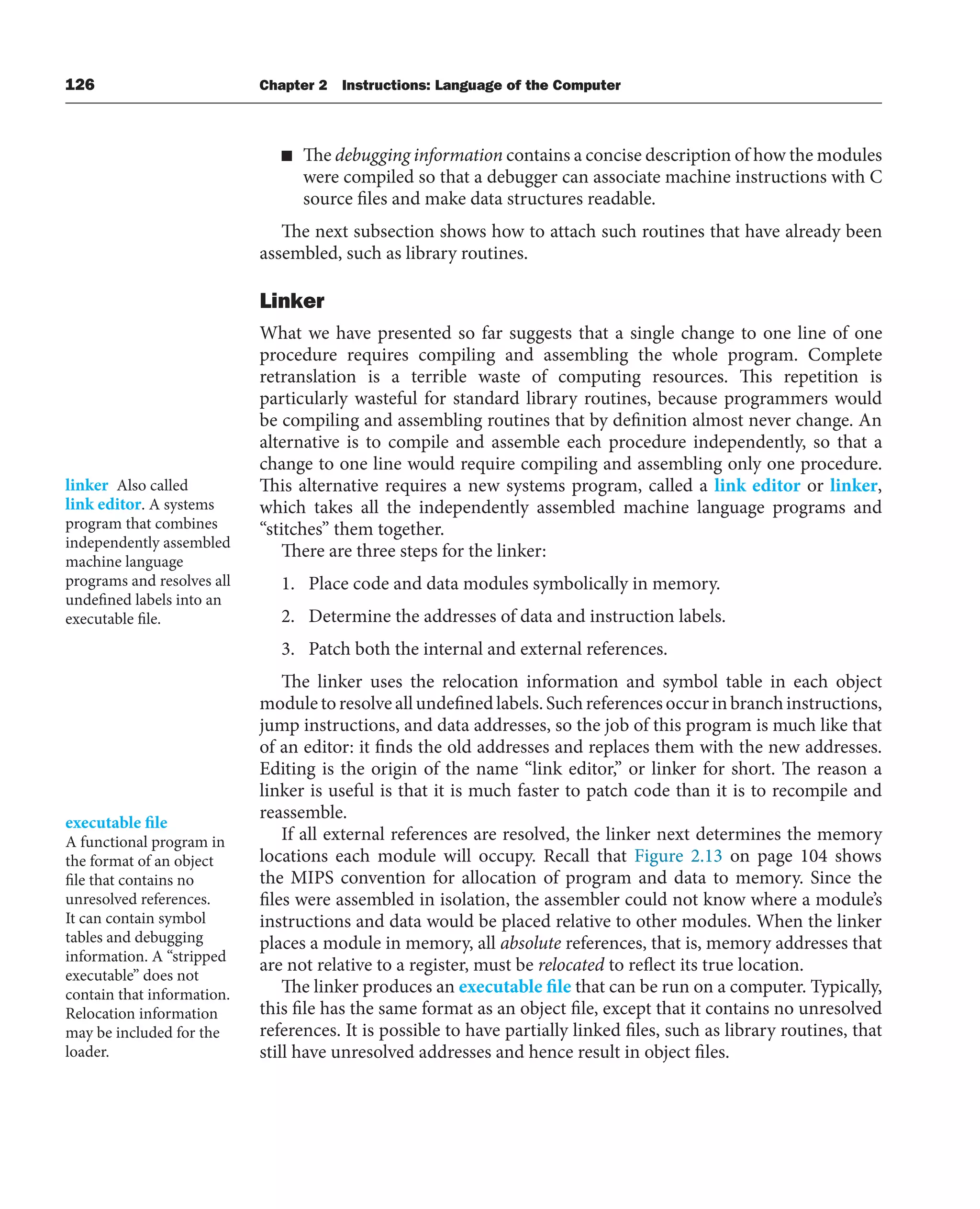 126 Chapter 2 Instructions: Language of the Computer
■ The debugging information contains a concise description of how the modules
were compiled so that a debugger can associate machine instructions with C
source files and make data structures readable.
The next subsection shows how to attach such routines that have already been
assembled, such as library routines.
Linker
What we have presented so far suggests that a single change to one line of one
procedure requires compiling and assembling the whole program. Complete
retranslation is a terrible waste of computing resources. This repetition is
particularly wasteful for standard library routines, because programmers would
be compiling and assembling routines that by definition almost never change. An
alternative is to compile and assemble each procedure independently, so that a
change to one line would require compiling and assembling only one procedure.
This alternative requires a new systems program, called a link editor or linker,
which takes all the independently assembled machine language programs and
“stitches” them together.
There are three steps for the linker:
1. Place code and data modules symbolically in memory.
2. Determine the addresses of data and instruction labels.
3. Patch both the internal and external references.
The linker uses the relocation information and symbol table in each object
moduletoresolveallundefinedlabels.Suchreferencesoccurinbranchinstructions,
jump instructions, and data addresses, so the job of this program is much like that
of an editor: it finds the old addresses and replaces them with the new addresses.
Editing is the origin of the name “link editor,” or linker for short. The reason a
linker is useful is that it is much faster to patch code than it is to recompile and
reassemble.
If all external references are resolved, the linker next determines the memory
locations each module will occupy. Recall that Figure 2.13 on page 104 shows
the MIPS convention for allocation of program and data to memory. Since the
files were assembled in isolation, the assembler could not know where a module’s
instructions and data would be placed relative to other modules. When the linker
places a module in memory, all absolute references, that is, memory addresses that
are not relative to a register, must be relocated to reflect its true location.
The linker produces an executable file that can be run on a computer. Typically,
this file has the same format as an object file, except that it contains no unresolved
references. It is possible to have partially linked files, such as library routines, that
still have unresolved addresses and hence result in object files.
linker Also called
link editor. A systems
program that combines
independently assembled
machine language
programs and resolves all
undefined labels into an
executable file.
executable file
A functional program in
the format of an object
file that contains no
unresolved references.
It can contain symbol
tables and debugging
information. A “stripped
executable” does not
contain that information.
Relocation information
may be included for the
loader.
 