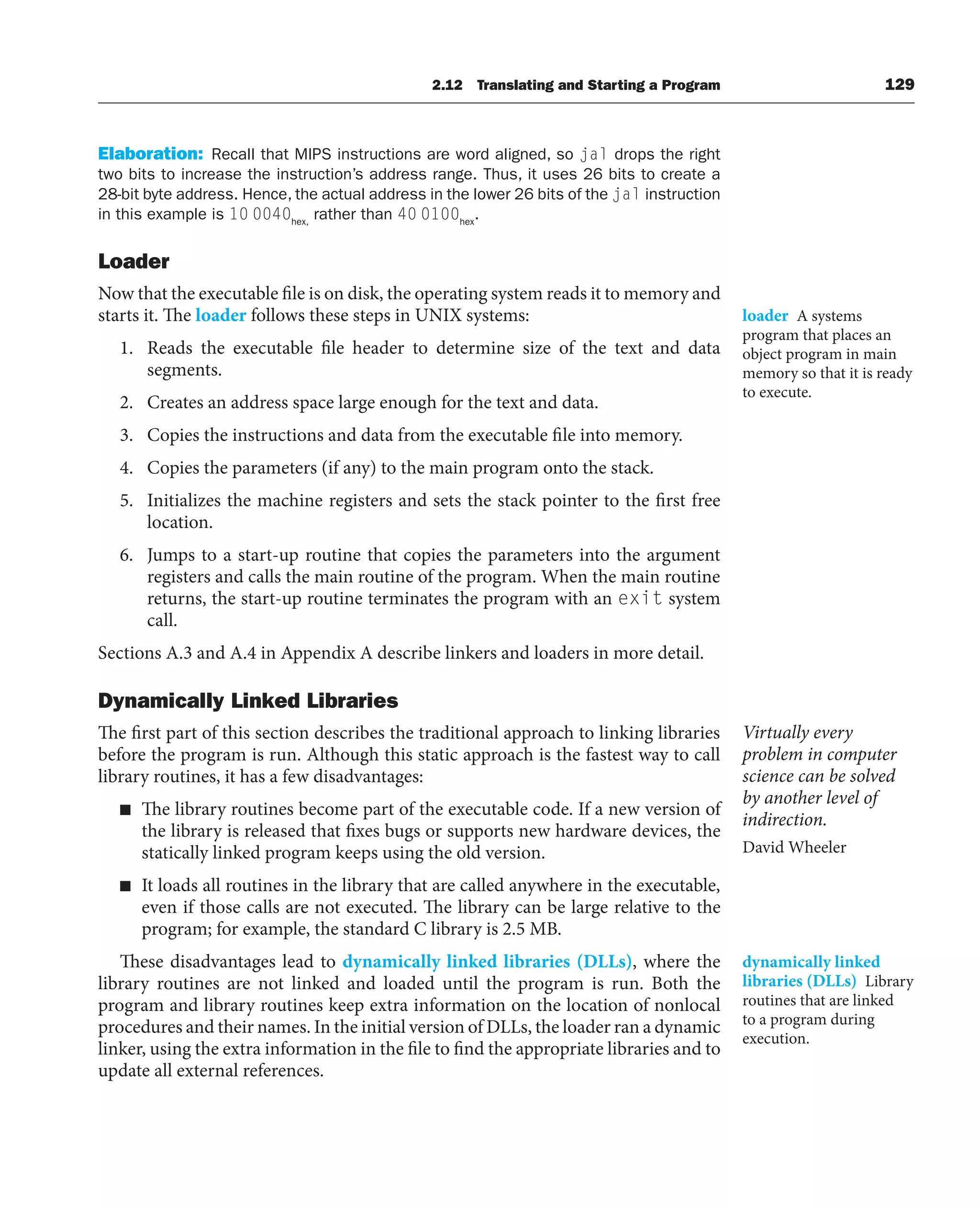 Elaboration: Recall that MIPS instructions are word aligned, so jal drops the right
two bits to increase the instruction’s address range. Thus, it uses 26 bits to create a
28-bit byte address. Hence, the actual address in the lower 26 bits of the jal instruction
in this example is 10 0040hex,
rather than 40 0100hex
.
Loader
Now that the executable file is on disk, the operating system reads it to memory and
starts it. The loader follows these steps in UNIX systems:
1. Reads the executable file header to determine size of the text and data
segments.
2. Creates an address space large enough for the text and data.
3. Copies the instructions and data from the executable file into memory.
4. Copies the parameters (if any) to the main program onto the stack.
5. Initializes the machine registers and sets the stack pointer to the first free
location.
6. Jumps to a start-up routine that copies the parameters into the argument
registers and calls the main routine of the program. When the main routine
returns, the start-up routine terminates the program with an exit system
call.
Sections A.3 and A.4 in Appendix A describe linkers and loaders in more detail.
Dynamically Linked Libraries
The first part of this section describes the traditional approach to linking libraries
before the program is run. Although this static approach is the fastest way to call
library routines, it has a few disadvantages:
■ The library routines become part of the executable code. If a new version of
the library is released that fixes bugs or supports new hardware devices, the
statically linked program keeps using the old version.
■ It loads all routines in the library that are called anywhere in the executable,
even if those calls are not executed. The library can be large relative to the
program; for example, the standard C library is 2.5 MB.
These disadvantages lead to dynamically linked libraries (DLLs), where the
library routines are not linked and loaded until the program is run. Both the
program and library routines keep extra information on the location of nonlocal
procedures and their names. In the initial version of DLLs, the loader ran a dynamic
linker, using the extra information in the file to find the appropriate libraries and to
update all external references.
loader A systems
program that places an
object program in main
memory so that it is ready
to execute.
dynamically linked
libraries (DLLs) Library
routines that are linked
to a program during
execution.
2.12 Translating and Starting a Program 129
Virtually every
problem in computer
science can be solved
by another level of
indirection.
David Wheeler
 