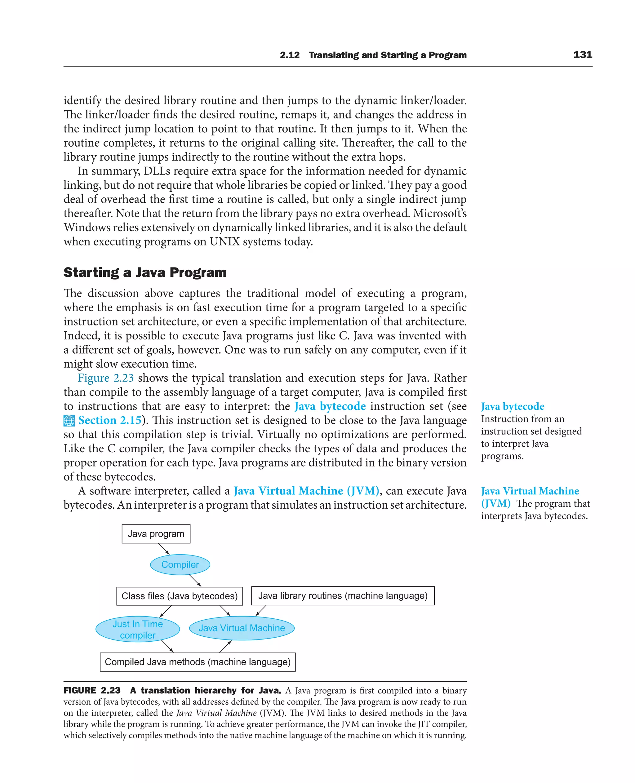 identify the desired library routine and then jumps to the dynamic linker/loader.
The linker/loader finds the desired routine, remaps it, and changes the address in
the indirect jump location to point to that routine. It then jumps to it. When the
routine completes, it returns to the original calling site. Thereafter, the call to the
library routine jumps indirectly to the routine without the extra hops.
In summary, DLLs require extra space for the information needed for dynamic
linking, but do not require that whole libraries be copied or linked. They pay a good
deal of overhead the first time a routine is called, but only a single indirect jump
thereafter. Note that the return from the library pays no extra overhead. Microsoft’s
Windows relies extensively on dynamically linked libraries, and it is also the default
when executing programs on UNIX systems today.
Starting a Java Program
The discussion above captures the traditional model of executing a program,
where the emphasis is on fast execution time for a program targeted to a specific
instruction set architecture, or even a specific implementation of that architecture.
Indeed, it is possible to execute Java programs just like C. Java was invented with
a different set of goals, however. One was to run safely on any computer, even if it
might slow execution time.
Figure 2.23 shows the typical translation and execution steps for Java. Rather
than compile to the assembly language of a target computer, Java is compiled first
to instructions that are easy to interpret: the Java bytecode instruction set (see
Section 2.15). This instruction set is designed to be close to the Java language
so that this compilation step is trivial. Virtually no optimizations are performed.
Like the C compiler, the Java compiler checks the types of data and produces the
proper operation for each type. Java programs are distributed in the binary version
of these bytecodes.
A software interpreter, called a Java Virtual Machine (JVM), can execute Java
bytecodes.Aninterpreterisaprogramthatsimulatesaninstructionsetarchitecture.
Java bytecode
Instruction from an
instruction set designed
to interpret Java
programs.
Java Virtual Machine
(JVM) The program that
interprets Java bytecodes.
Java program
Compiler
Class files (Java bytecodes)
Java Virtual Machine
Compiled Java methods (machine language)
Java library routines (machine language)
Just In Time
compiler
FIGURE 2.23 A translation hierarchy for Java. A Java program is first compiled into a binary
version of Java bytecodes, with all addresses defined by the compiler. The Java program is now ready to run
on the interpreter, called the Java Virtual Machine (JVM). The JVM links to desired methods in the Java
library while the program is running. To achieve greater performance, the JVM can invoke the JIT compiler,
which selectively compiles methods into the native machine language of the machine on which it is running.
2.12 Translating and Starting a Program 131
 