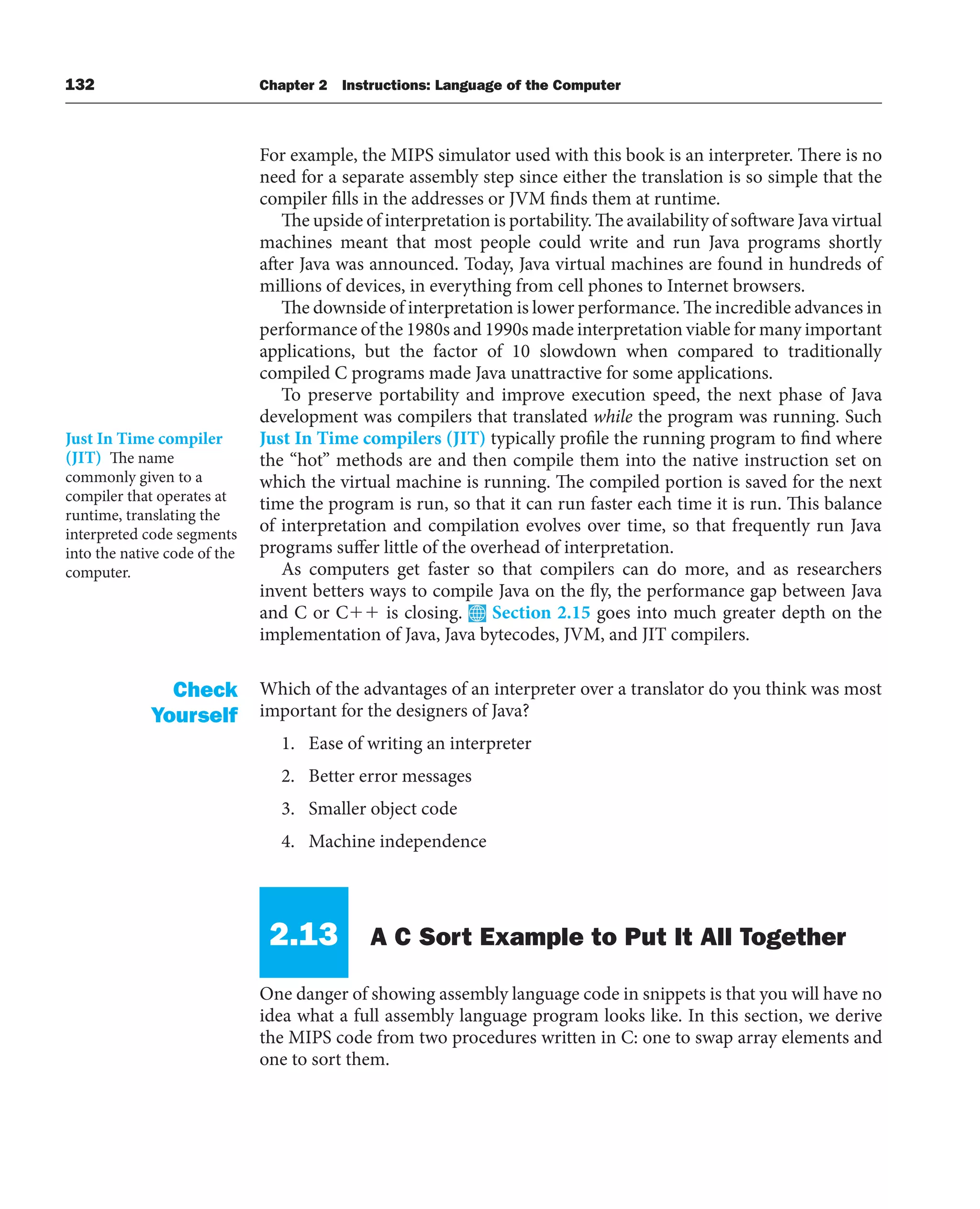 132 Chapter 2 Instructions: Language of the Computer
For example, the MIPS simulator used with this book is an interpreter. There is no
need for a separate assembly step since either the translation is so simple that the
compiler fills in the addresses or JVM finds them at runtime.
The upside of interpretation is portability. The availability of software Java virtual
machines meant that most people could write and run Java programs shortly
after Java was announced. Today, Java virtual machines are found in hundreds of
millions of devices, in everything from cell phones to Internet browsers.
The downside of interpretation is lower performance. The incredible advances in
performance of the 1980s and 1990s made interpretation viable for many important
applications, but the factor of 10 slowdown when compared to traditionally
compiled C programs made Java unattractive for some applications.
To preserve portability and improve execution speed, the next phase of Java
development was compilers that translated while the program was running. Such
Just In Time compilers (JIT) typically profile the running program to find where
the “hot” methods are and then compile them into the native instruction set on
which the virtual machine is running. The compiled portion is saved for the next
time the program is run, so that it can run faster each time it is run. This balance
of interpretation and compilation evolves over time, so that frequently run Java
programs suffer little of the overhead of interpretation.
As computers get faster so that compilers can do more, and as researchers
invent betters ways to compile Java on the fly, the performance gap between Java
and C or C is closing. Section 2.15 goes into much greater depth on the
implementation of Java, Java bytecodes, JVM, and JIT compilers.
Which of the advantages of an interpreter over a translator do you think was most
important for the designers of Java?
1. Ease of writing an interpreter
2. Better error messages
3. Smaller object code
4. Machine independence
2.13 A C Sort Example to Put It All Together
One danger of showing assembly language code in snippets is that you will have no
idea what a full assembly language program looks like. In this section, we derive
the MIPS code from two procedures written in C: one to swap array elements and
one to sort them.
Just In Time compiler
(JIT) The name
commonly given to a
compiler that operates at
runtime, translating the
interpreted code segments
into the native code of the
computer.
Check
Yourself
 