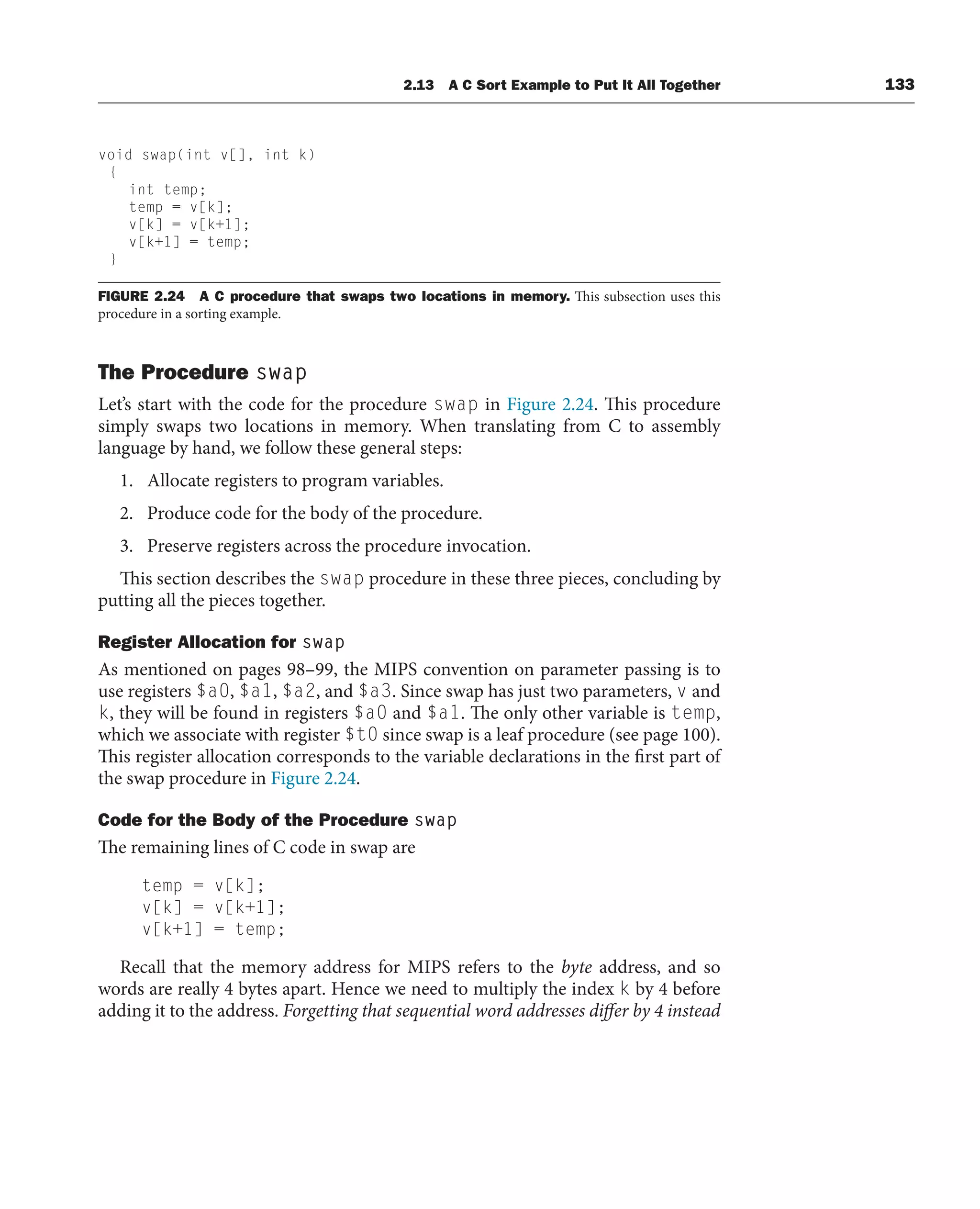 2.13 A C Sort Example to Put It All Together 133
The Procedure swap
Let’s start with the code for the procedure swap in Figure 2.24. This procedure
simply swaps two locations in memory. When translating from C to assembly
language by hand, we follow these general steps:
1. Allocate registers to program variables.
2. Produce code for the body of the procedure.
3. Preserve registers across the procedure invocation.
This section describes the swap procedure in these three pieces, concluding by
putting all the pieces together.
Register Allocation for swap
As mentioned on pages 98–99, the MIPS convention on parameter passing is to
use registers $a0, $a1, $a2, and $a3. Since swap has just two parameters, v and
k, they will be found in registers $a0 and $a1. The only other variable is temp,
which we associate with register $t0 since swap is a leaf procedure (see page 100).
This register allocation corresponds to the variable declarations in the first part of
the swap procedure in Figure 2.24.
Code for the Body of the Procedure swap
The remaining lines of C code in swap are
temp = v[k];
v[k] = v[k+1];
v[k+1] = temp;
Recall that the memory address for MIPS refers to the byte address, and so
words are really 4 bytes apart. Hence we need to multiply the index k by 4 before
adding it to the address. Forgetting that sequential word addresses differ by 4 instead
void swap(int v[], int k)
{
int temp;
temp = v[k];
v[k] = v[k+1];
v[k+1] = temp;
}
FIGURE 2.24 A C procedure that swaps two locations in memory. This subsection uses this
procedure in a sorting example.
 