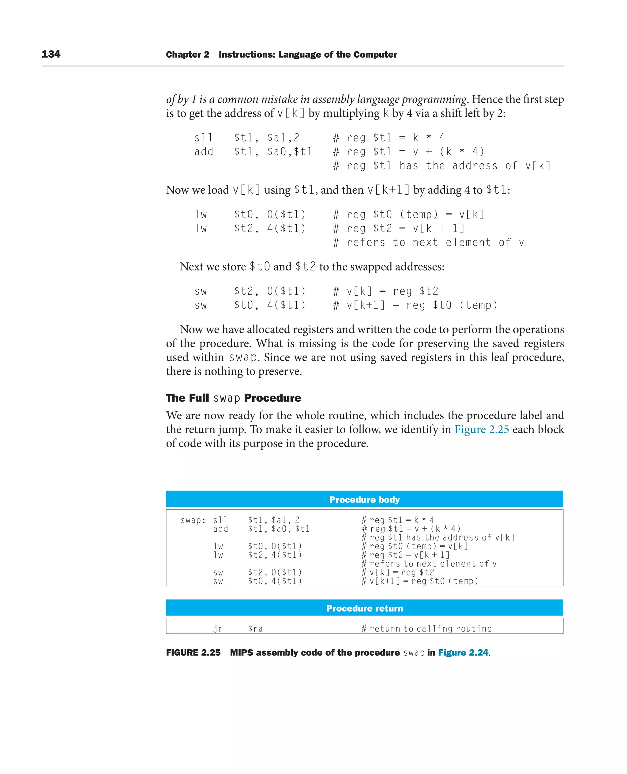 134 Chapter 2 Instructions: Language of the Computer
of by 1 is a common mistake in assembly language programming. Hence the first step
is to get the address of v[k] by multiplying k by 4 via a shift left by 2:
sll $t1, $a1,2 # reg $t1 = k * 4
add $t1, $a0,$t1 # reg $t1 = v + (k * 4)
# reg $t1 has the address of v[k]
Now we load v[k] using $t1, and then v[k+1] by adding 4 to $t1:
lw $t0, 0($t1) # reg $t0 (temp) = v[k]
lw $t2, 4($t1) # reg $t2 = v[k + 1]
# refers to next element of v
Next we store $t0 and $t2 to the swapped addresses:
sw $t2, 0($t1) # v[k] = reg $t2
sw $t0, 4($t1) # v[k+1] = reg $t0 (temp)
Now we have allocated registers and written the code to perform the operations
of the procedure. What is missing is the code for preserving the saved registers
used within swap. Since we are not using saved registers in this leaf procedure,
there is nothing to preserve.
The Full swap Procedure
We are now ready for the whole routine, which includes the procedure label and
the return jump. To make it easier to follow, we identify in Figure 2.25 each block
of code with its purpose in the procedure.
Procedure body
swap: sll $t1, $a1, 2 # reg $t1 = k * 4
add $t1, $a0, $t1 # reg $t1 = v + (k * 4)
# reg $t1 has the address of v[k]
lw $t0, 0($t1) # reg $t0 (temp) = v[k]
lw $t2, 4($t1) # reg $t2 = v[k + 1]
# refers to next element of v
sw $t2, 0($t1) # v[k] = reg $t2
sw $t0, 4($t1) # v[k+1] = reg $t0 (temp)
Procedure return
jr $ra # return to calling routine
FIGURE 2.25 MIPS assembly code of the procedure swap in Figure 2.24.
 