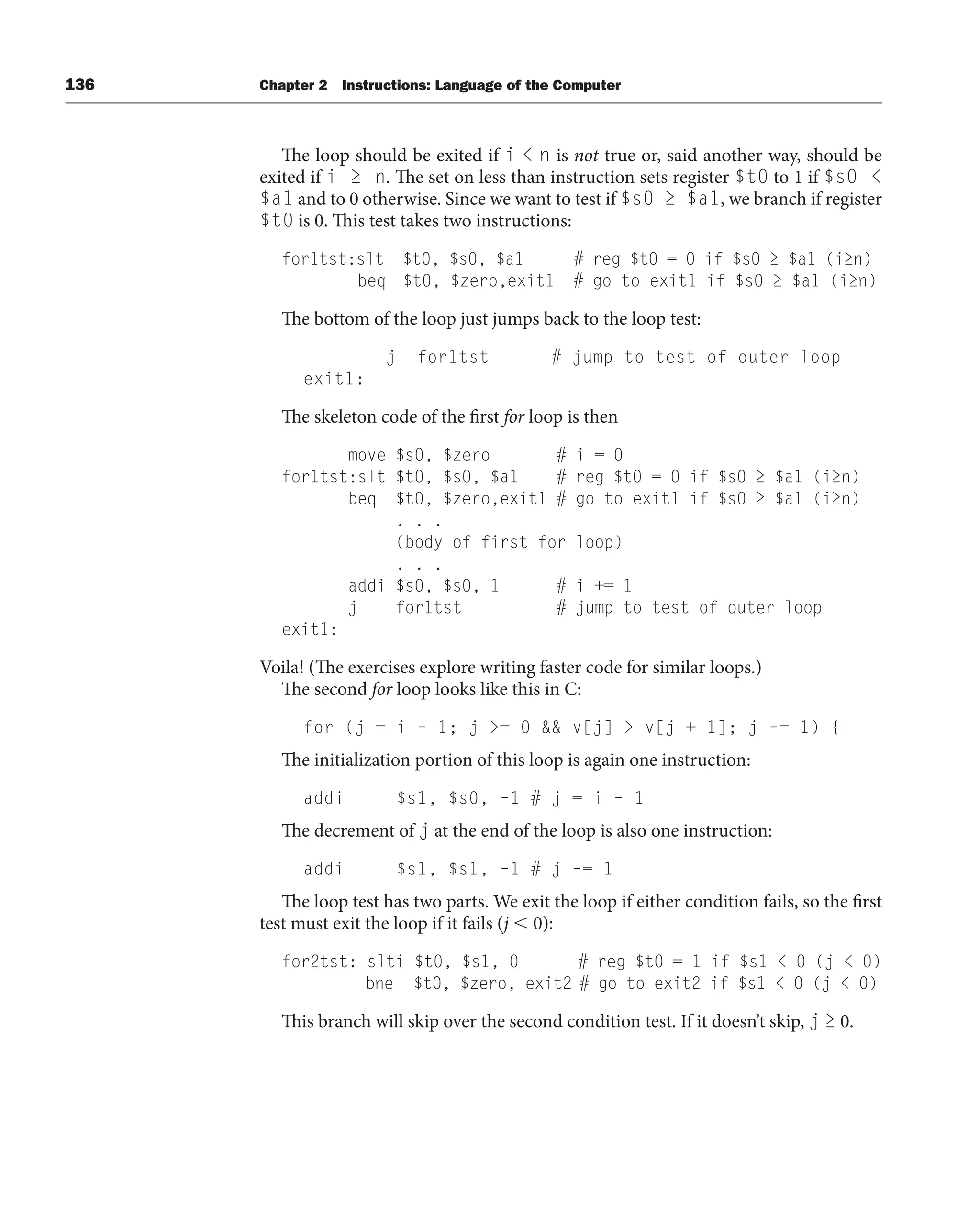 136 Chapter 2 Instructions: Language of the Computer
The loop should be exited if i  n is not true or, said another way, should be
exited if i ≥ n. The set on less than instruction sets register $t0 to 1 if $s0 
$a1 and to 0 otherwise. Since we want to test if $s0 ≥ $a1, we branch if register
$t0 is 0. This test takes two instructions:
for1tst:slt $t0, $s0, $a1 # reg $t0 = 0 if $s0 ≥ $a1 (i≥n)
beq $t0, $zero,exit1 # go to exit1 if $s0 ≥ $a1 (i≥n)
The bottom of the loop just jumps back to the loop test:
j for1tst # jump to test of outer loop
exit1:
The skeleton code of the first for loop is then
move $s0, $zero # i = 0
for1tst:slt $t0, $s0, $a1 # reg $t0 = 0 if $s0 ≥ $a1 (i≥n)
beq $t0, $zero,exit1 # go to exit1 if $s0 ≥ $a1 (i≥n)
. . .
(body of first for loop)
. . .
addi $s0, $s0, 1 # i += 1
j for1tst # jump to test of outer loop
exit1:
Voila! (The exercises explore writing faster code for similar loops.)
The second for loop looks like this in C:
for (j = i – 1; j = 0  v[j]  v[j + 1]; j –= 1) {
The initialization portion of this loop is again one instruction:
addi $s1, $s0, –1 # j = i – 1
The decrement of j at the end of the loop is also one instruction:
addi $s1, $s1, –1 # j –= 1
The loop test has two parts. We exit the loop if either condition fails, so the first
test must exit the loop if it fails (j  0):
for2tst: slti $t0, $s1, 0 # reg $t0 = 1 if $s1  0 (j  0)
bne $t0, $zero, exit2 # go to exit2 if $s1  0 (j  0)
This branch will skip over the second condition test. If it doesn’t skip, j ≥ 0.
 