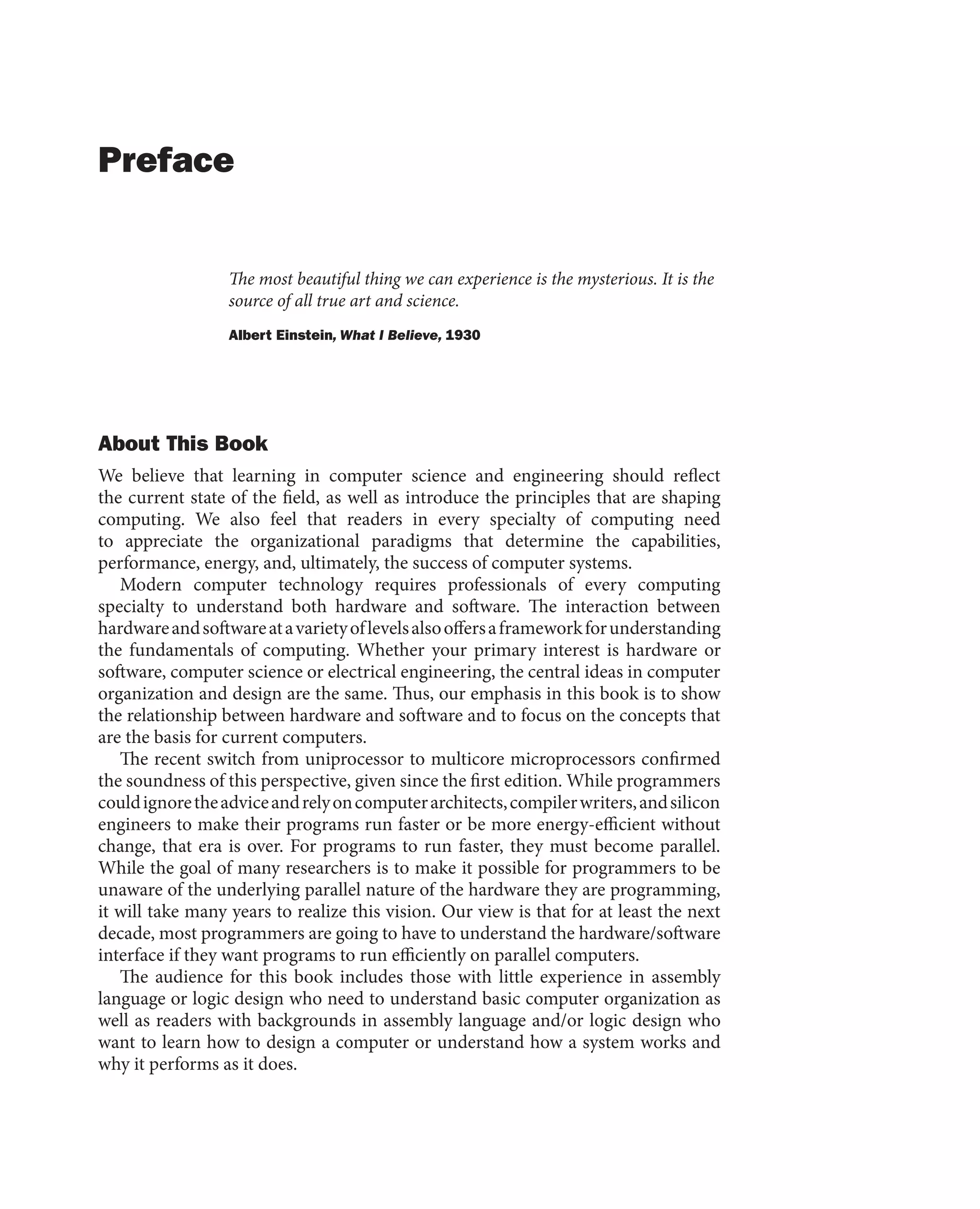 Preface
The most beautiful thing we can experience is the mysterious. It is the
source of all true art and science.
Albert Einstein, What I Believe, 1930
About This Book
We believe that learning in computer science and engineering should reflect
the current state of the field, as well as introduce the principles that are shaping
computing. We also feel that readers in every specialty of computing need
to appreciate the organizational paradigms that determine the capabilities,
performance, energy, and, ultimately, the success of computer systems.
Modern computer technology requires professionals of every computing
specialty to understand both hardware and software. The interaction between
hardwareandsoftwareatavarietyoflevelsalsooffersaframeworkforunderstanding
the fundamentals of computing. Whether your primary interest is hardware or
software, computer science or electrical engineering, the central ideas in computer
organization and design are the same. Thus, our emphasis in this book is to show
the relationship between hardware and software and to focus on the concepts that
are the basis for current computers.
The recent switch from uniprocessor to multicore microprocessors confirmed
the soundness of this perspective, given since the first edition. While programmers
couldignoretheadviceandrelyoncomputerarchitects,compilerwriters,andsilicon
engineers to make their programs run faster or be more energy-efficient without
change, that era is over. For programs to run faster, they must become parallel.
While the goal of many researchers is to make it possible for programmers to be
unaware of the underlying parallel nature of the hardware they are programming,
it will take many years to realize this vision. Our view is that for at least the next
decade, most programmers are going to have to understand the hardware/software
interface if they want programs to run efficiently on parallel computers.
The audience for this book includes those with little experience in assembly
language or logic design who need to understand basic computer organization as
well as readers with backgrounds in assembly language and/or logic design who
want to learn how to design a computer or understand how a system works and
why it performs as it does.
 