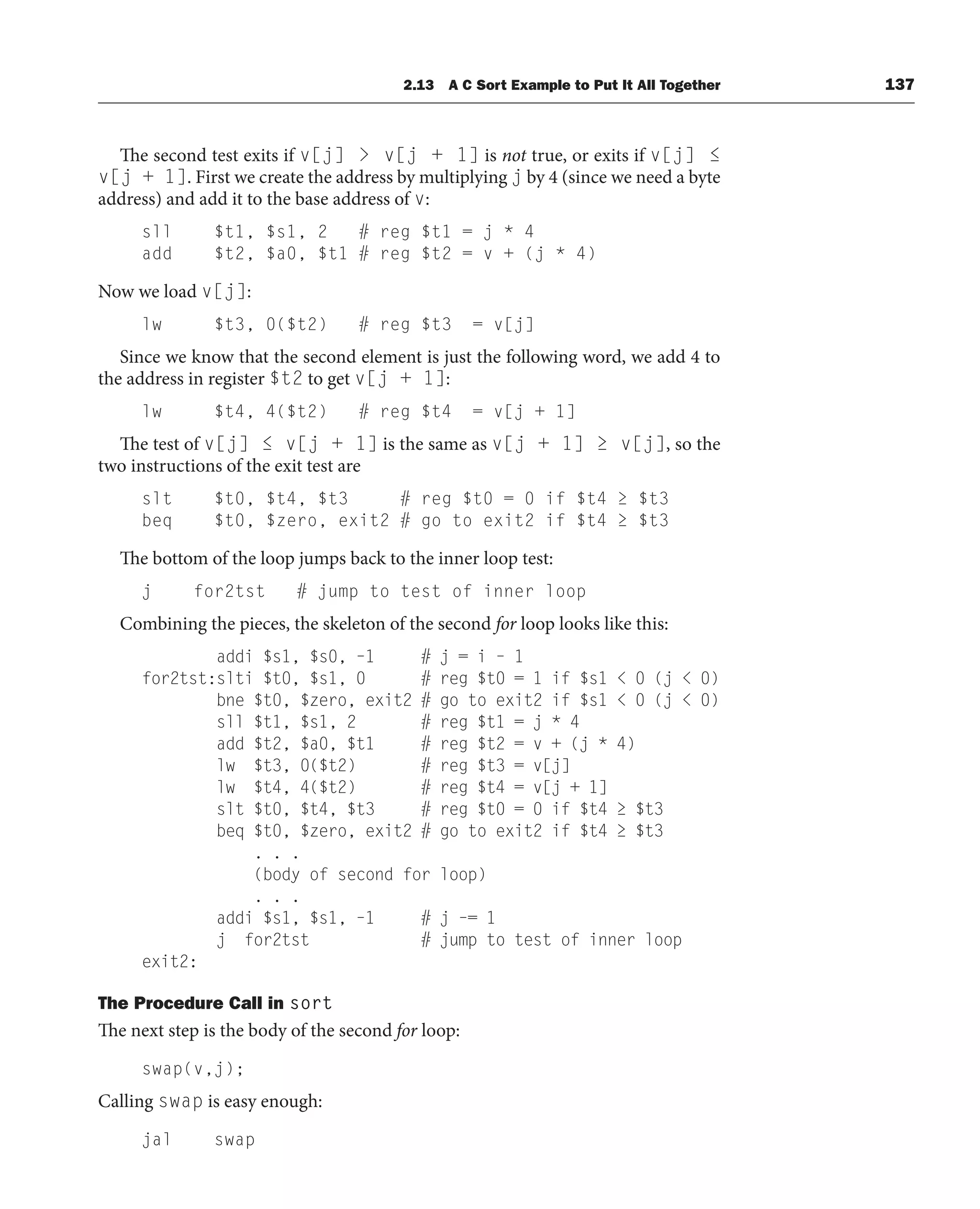 The second test exits if v[j]  v[j + 1] is not true, or exits if v[j] ≤
v[j + 1]. First we create the address by multiplying j by 4 (since we need a byte
address) and add it to the base address of v:
sll $t1, $s1, 2 # reg $t1 = j * 4
add $t2, $a0, $t1 # reg $t2 = v + (j * 4)
Now we load v[j]:
lw $t3, 0($t2) # reg $t3 = v[j]
Since we know that the second element is just the following word, we add 4 to
the address in register $t2 to get v[j + 1]:
lw $t4, 4($t2) # reg $t4 = v[j + 1]
The test of v[j] ≤ v[j + 1] is the same as v[j + 1] ≥ v[j], so the
two instructions of the exit test are
slt $t0, $t4, $t3 # reg $t0 = 0 if $t4 ≥ $t3
beq $t0, $zero, exit2 # go to exit2 if $t4 ≥ $t3
The bottom of the loop jumps back to the inner loop test:
j for2tst # jump to test of inner loop
Combining the pieces, the skeleton of the second for loop looks like this:
addi $s1, $s0, –1 # j = i – 1
for2tst:slti $t0, $s1, 0 # reg $t0 = 1 if $s1  0 (j  0)
bne $t0, $zero, exit2 # go to exit2 if $s1  0 (j  0)
sll $t1, $s1, 2 # reg $t1 = j * 4
add $t2, $a0, $t1 # reg $t2 = v + (j * 4)
lw $t3, 0($t2) # reg $t3 = v[j]
lw $t4, 4($t2) # reg $t4 = v[j + 1]
slt $t0, $t4, $t3 # reg $t0 = 0 if $t4 ≥ $t3
beq $t0, $zero, exit2 # go to exit2 if $t4 ≥ $t3
. . .
(body of second for loop)
. . .
addi $s1, $s1, –1 # j –= 1
j for2tst # jump to test of inner loop
exit2:
The Procedure Call in sort
The next step is the body of the second for loop:
swap(v,j);
Calling swap is easy enough:
jal swap
2.13 A C Sort Example to Put It All Together 137
 