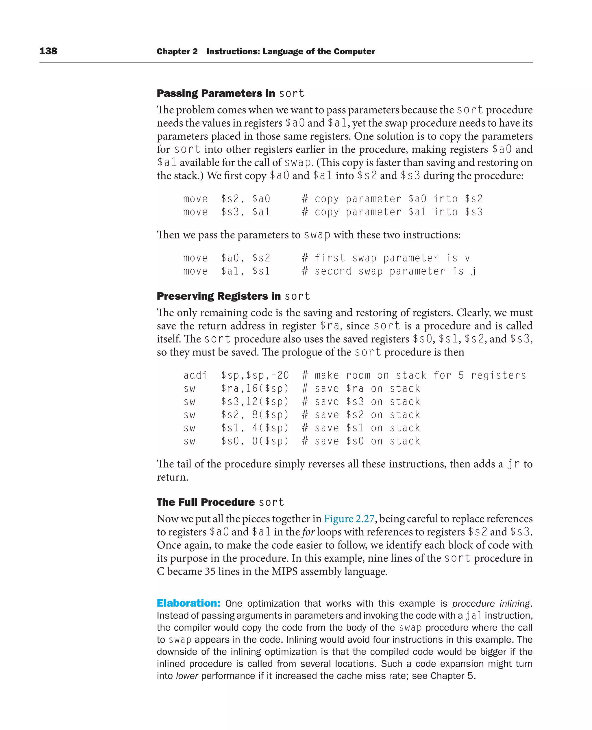 138 Chapter 2 Instructions: Language of the Computer
Passing Parameters in sort
The problem comes when we want to pass parameters because the sort procedure
needs the values in registers $a0 and $a1, yet the swap procedure needs to have its
parameters placed in those same registers. One solution is to copy the parameters
for sort into other registers earlier in the procedure, making registers $a0 and
$a1 available for the call of swap. (This copy is faster than saving and restoring on
the stack.) We first copy $a0 and $a1 into $s2 and $s3 during the procedure:
move $s2, $a0 # copy parameter $a0 into $s2
move $s3, $a1 # copy parameter $a1 into $s3
Then we pass the parameters to swap with these two instructions:
move $a0, $s2 # first swap parameter is v
move $a1, $s1 # second swap parameter is j
Preserving Registers in sort
The only remaining code is the saving and restoring of registers. Clearly, we must
save the return address in register $ra, since sort is a procedure and is called
itself. The sort procedure also uses the saved registers $s0, $s1, $s2, and $s3,
so they must be saved. The prologue of the sort procedure is then
addi $sp,$sp,–20 # make room on stack for 5 registers
sw $ra,16($sp) # save $ra on stack
sw $s3,12($sp) # save $s3 on stack
sw $s2, 8($sp) # save $s2 on stack
sw $s1, 4($sp) # save $s1 on stack
sw $s0, 0($sp) # save $s0 on stack
The tail of the procedure simply reverses all these instructions, then adds a jr to
return.
The Full Procedure sort
Now we put all the pieces together in Figure 2.27, being careful to replace references
to registers $a0 and $a1 in the for loops with references to registers $s2 and $s3.
Once again, to make the code easier to follow, we identify each block of code with
its purpose in the procedure. In this example, nine lines of the sort procedure in
C became 35 lines in the MIPS assembly language.
Elaboration: One optimization that works with this example is procedure inlining.
Instead of passing arguments in parameters and invoking the code with a jal instruction,
the compiler would copy the code from the body of the swap procedure where the call
to swap appears in the code. Inlining would avoid four instructions in this example. The
downside of the inlining optimization is that the compiled code would be bigger if the
inlined procedure is called from several locations. Such a code expansion might turn
into lower performance if it increased the cache miss rate; see Chapter 5.
 