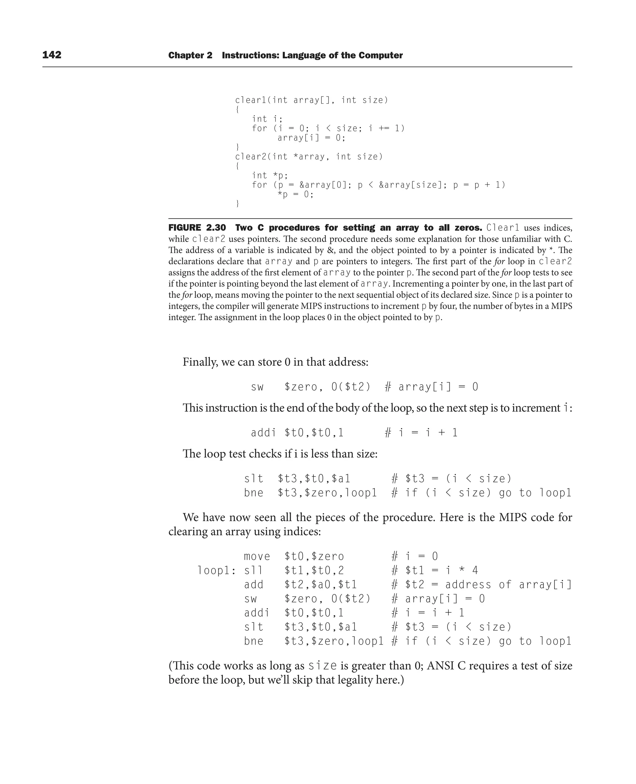 142 Chapter 2 Instructions: Language of the Computer
Finally, we can store 0 in that address:
sw $zero, 0($t2) # array[i] = 0
This instruction is the end of the body of the loop, so the next step is to increment i:
addi $t0,$t0,1 # i = i + 1
The loop test checks if i is less than size:
slt $t3,$t0,$a1 # $t3 = (i  size)
bne $t3,$zero,loop1 # if (i  size) go to loop1
We have now seen all the pieces of the procedure. Here is the MIPS code for
clearing an array using indices:
move $t0,$zero # i = 0
loop1: sll $t1,$t0,2 # $t1 = i * 4
add $t2,$a0,$t1 # $t2 = address of array[i]
sw $zero, 0($t2) # array[i] = 0
addi $t0,$t0,1 # i = i + 1
slt $t3,$t0,$a1 # $t3 = (i  size)
bne $t3,$zero,loop1 # if (i  size) go to loop1
(This code works as long as size is greater than 0; ANSI C requires a test of size
before the loop, but we’ll skip that legality here.)
clear1(int array[], int size)
{
int i;
for (i = 0; i  size; i += 1)
array[i] = 0;
}
clear2(int *array, int size)
{
int *p;
for (p = array[0]; p  array[size]; p = p + 1)
*p = 0;
}
FIGURE 2.30 Two C procedures for setting an array to all zeros. Clear1 uses indices,
while clear2 uses pointers. The second procedure needs some explanation for those unfamiliar with C.
The address of a variable is indicated by , and the object pointed to by a pointer is indicated by *. The
declarations declare that array and p are pointers to integers. The first part of the for loop in clear2
assigns the address of the first element of array to the pointer p. The second part of the for loop tests to see
if the pointer is pointing beyond the last element of array. Incrementing a pointer by one, in the last part of
the for loop, means moving the pointer to the next sequential object of its declared size. Since p is a pointer to
integers, the compiler will generate MIPS instructions to increment p by four, the number of bytes in a MIPS
integer. The assignment in the loop places 0 in the object pointed to by p.
 