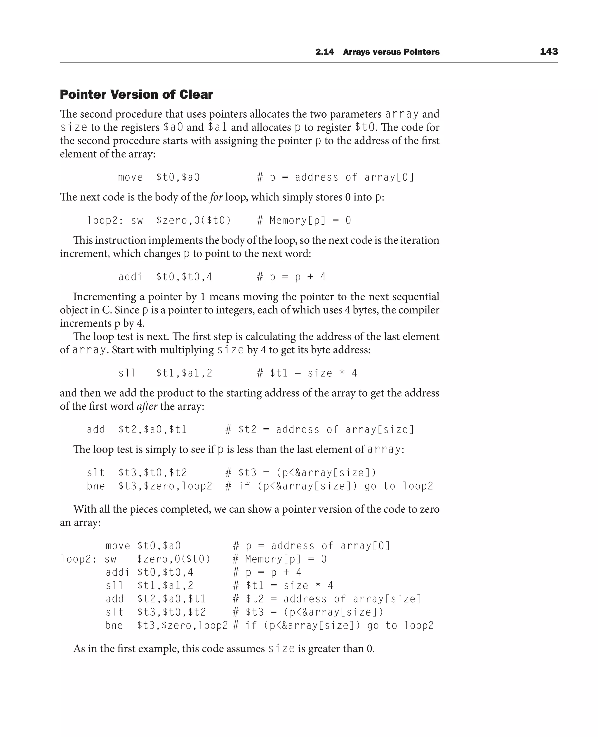 Pointer Version of Clear
The second procedure that uses pointers allocates the two parameters array and
size to the registers $a0 and $a1 and allocates p to register $t0. The code for
the second procedure starts with assigning the pointer p to the address of the first
element of the array:
move $t0,$a0 # p = address of array[0]
The next code is the body of the for loop, which simply stores 0 into p:
loop2: sw $zero,0($t0) # Memory[p] = 0
This instruction implements the body of the loop, so the next code is the iteration
increment, which changes p to point to the next word:
addi $t0,$t0,4 # p = p + 4
Incrementing a pointer by 1 means moving the pointer to the next sequential
object in C. Since p is a pointer to integers, each of which uses 4 bytes, the compiler
increments p by 4.
The loop test is next. The first step is calculating the address of the last element
of array. Start with multiplying size by 4 to get its byte address:
sll $t1,$a1,2 # $t1 = size * 4
and then we add the product to the starting address of the array to get the address
of the first word after the array:
add $t2,$a0,$t1 # $t2 = address of array[size]
The loop test is simply to see if p is less than the last element of array:
slt $t3,$t0,$t2 # $t3 = (parray[size])
bne $t3,$zero,loop2 # if (parray[size]) go to loop2
With all the pieces completed, we can show a pointer version of the code to zero
an array:
move $t0,$a0 # p = address of array[0]
loop2: sw $zero,0($t0) # Memory[p] = 0
addi $t0,$t0,4 # p = p + 4
sll $t1,$a1,2 # $t1 = size * 4
add $t2,$a0,$t1 # $t2 = address of array[size]
slt $t3,$t0,$t2 # $t3 = (parray[size])
bne $t3,$zero,loop2 # if (parray[size]) go to loop2
As in the first example, this code assumes size is greater than 0.
2.14 Arrays versus Pointers 143
 