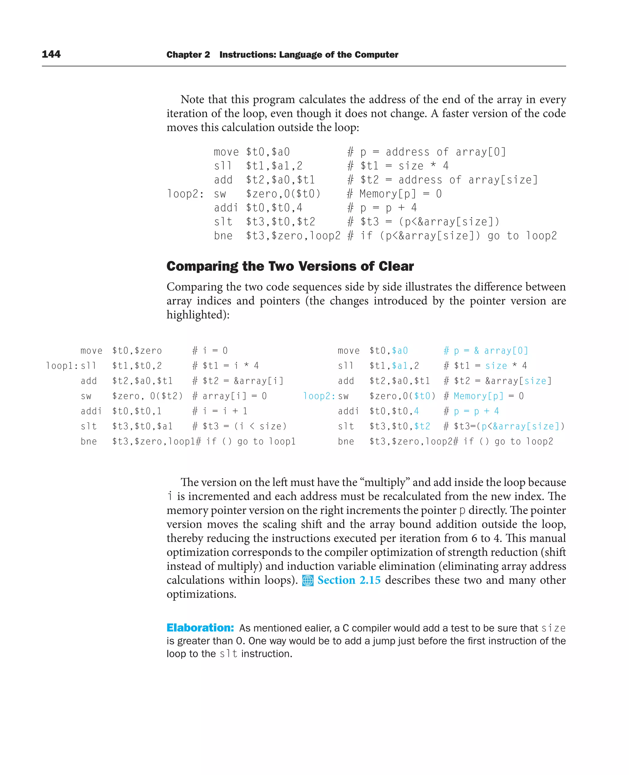 144 Chapter 2 Instructions: Language of the Computer
Note that this program calculates the address of the end of the array in every
iteration of the loop, even though it does not change. A faster version of the code
moves this calculation outside the loop:
move $t0,$a0 # p = address of array[0]
sll $t1,$a1,2 # $t1 = size * 4
add $t2,$a0,$t1 # $t2 = address of array[size]
loop2: sw $zero,0($t0) # Memory[p] = 0
addi $t0,$t0,4 # p = p + 4
slt $t3,$t0,$t2 # $t3 = (parray[size])
bne $t3,$zero,loop2 # if (parray[size]) go to loop2
Comparing the Two Versions of Clear
Comparing the two code sequences side by side illustrates the difference between
array indices and pointers (the changes introduced by the pointer version are
highlighted):
The version on the left must have the “multiply” and add inside the loop because
i is incremented and each address must be recalculated from the new index. The
memory pointer version on the right increments the pointer p directly. The pointer
version moves the scaling shift and the array bound addition outside the loop,
thereby reducing the instructions executed per iteration from 6 to 4. This manual
optimization corresponds to the compiler optimization of strength reduction (shift
instead of multiply) and induction variable elimination (eliminating array address
calculations within loops). Section 2.15 describes these two and many other
optimizations.
Elaboration: As mentioned ealier, a C compiler would add a test to be sure that size
is greater than 0. One way would be to add a jump just before the first instruction of the
loop to the slt instruction.
move $t0,$zero # i = 0
loop1:sll $t1,$t0,2 # $t1 = i * 4
add $t2,$a0,$t1 # $t2 = array[i]
sw $zero, 0($t2) # array[i] = 0
addi $t0,$t0,1 # i = i + 1
slt $t3,$t0,$a1 # $t3 = (i  size)
bne $t3,$zero,loop1# if () go to loop1
move $t0,$a0 # p =  array[0]
sll $t1,$a1,2 # $t1 = size * 4
add $t2,$a0,$t1 # $t2 = array[size]
loop2:sw $zero,0($t0) # Memory[p] = 0
addi $t0,$t0,4 # p = p + 4
slt $t3,$t0,$t2 # $t3=(parray[size])
bne $t3,$zero,loop2# if () go to loop2
 
