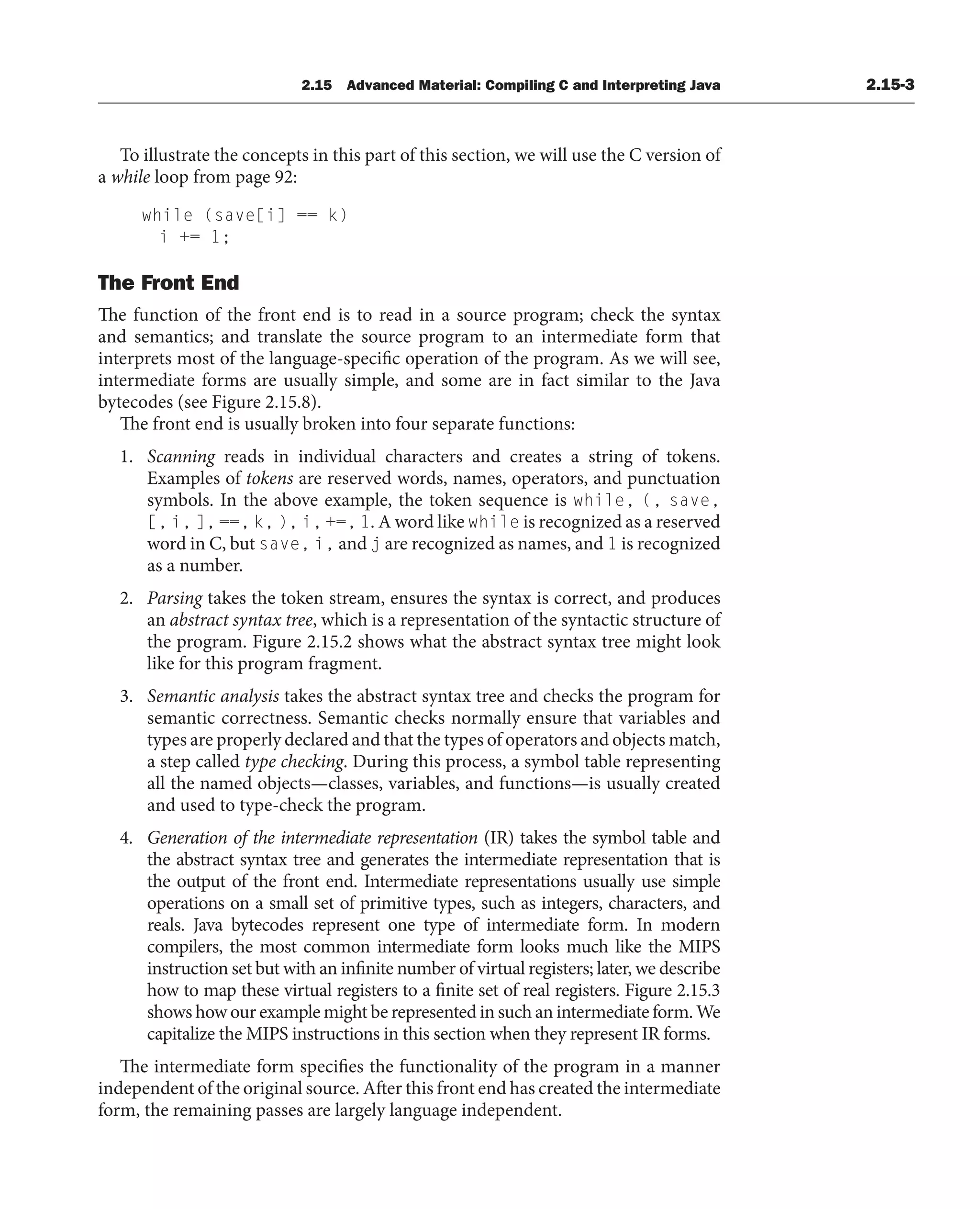2.15 Advanced Material: Compiling C and Interpreting Java 2.15-3
To illustrate the concepts in this part of this section, we will use the C version of
a while loop from page 92:
while (save[i] == k)
i += 1;
The Front End
The function of the front end is to read in a source program; check the syntax
and semantics; and translate the source program to an intermediate form that
interprets most of the language-specific operation of the program. As we will see,
intermediate forms are usually simple, and some are in fact similar to the Java
bytecodes (see Figure 2.15.8).
The front end is usually broken into four separate functions:
1. Scanning reads in individual characters and creates a string of tokens.
Examples of tokens are reserved words, names, operators, and punctuation
symbols. In the above example, the token sequence is while, (, save,
[, i, ], ==, k, ), i, +=, 1. A word like while is recognized as a reserved
word in C, but save, i, and j are recognized as names, and 1 is recognized
as a number.
2. Parsing takes the token stream, ensures the syntax is correct, and produces
an abstract syntax tree, which is a representation of the syntactic structure of
the program. Figure 2.15.2 shows what the abstract syntax tree might look
like for this program fragment.
3. Semantic analysis takes the abstract syntax tree and checks the program for
semantic correctness. Semantic checks normally ensure that variables and
types are properly declared and that the types of operators and objects match,
a step called type checking. During this process, a symbol table representing
all the named objects—classes, variables, and functions—is usually created
and used to type-check the program.
4. Generation of the intermediate representation (IR) takes the symbol table and
the abstract syntax tree and generates the intermediate representation that is
the output of the front end. Intermediate representations usually use simple
operations on a small set of primitive types, such as integers, characters, and
reals. Java bytecodes represent one type of intermediate form. In modern
compilers, the most common intermediate form looks much like the MIPS
instruction set but with an infinite number of virtual registers; later, we describe
how to map these virtual registers to a finite set of real registers. Figure 2.15.3
shows how our example might be represented in such an intermediate form. We
capitalize the MIPS instructions in this section when they represent IR forms.
The intermediate form specifies the functionality of the program in a manner
independent of the original source. After this front end has created the intermediate
form, the remaining passes are largely language independent.
 