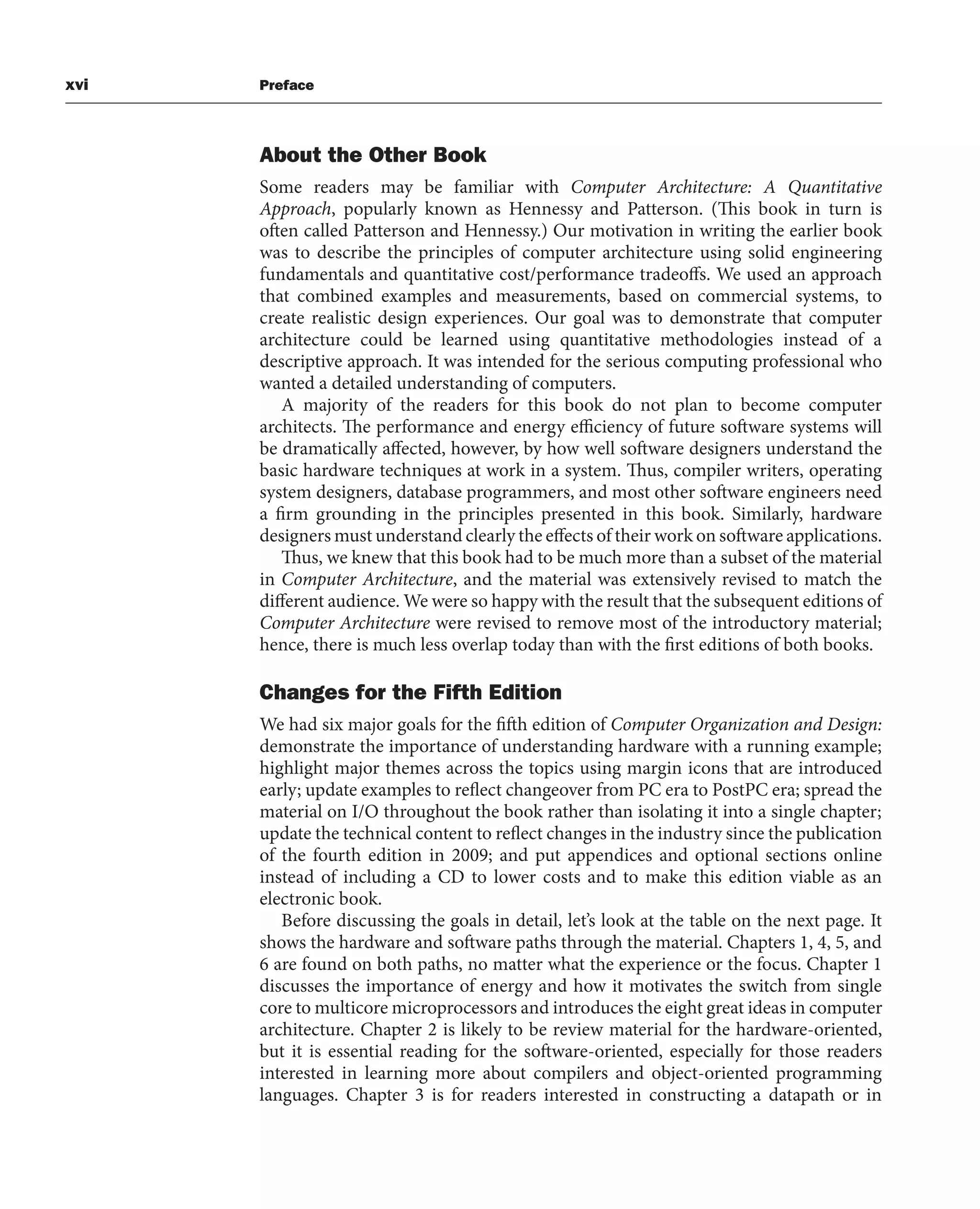 xvi Preface
About the Other Book
Some readers may be familiar with Computer Architecture: A Quantitative
Approach, popularly known as Hennessy and Patterson. (This book in turn is
often called Patterson and Hennessy.) Our motivation in writing the earlier book
was to describe the principles of computer architecture using solid engineering
fundamentals and quantitative cost/performance tradeoffs. We used an approach
that combined examples and measurements, based on commercial systems, to
create realistic design experiences. Our goal was to demonstrate that computer
architecture could be learned using quantitative methodologies instead of a
descriptive approach. It was intended for the serious computing professional who
wanted a detailed understanding of computers.
A majority of the readers for this book do not plan to become computer
architects. The performance and energy efficiency of future software systems will
be dramatically affected, however, by how well software designers understand the
basic hardware techniques at work in a system. Thus, compiler writers, operating
system designers, database programmers, and most other software engineers need
a firm grounding in the principles presented in this book. Similarly, hardware
designers must understand clearly the effects of their work on software applications.
Thus, we knew that this book had to be much more than a subset of the material
in Computer Architecture, and the material was extensively revised to match the
different audience. We were so happy with the result that the subsequent editions of
Computer Architecture were revised to remove most of the introductory material;
hence, there is much less overlap today than with the first editions of both books.
Changes for the Fifth Edition
We had six major goals for the fifth edition of Computer Organization and Design:
demonstrate the importance of understanding hardware with a running example;
highlight major themes across the topics using margin icons that are introduced
early; update examples to reflect changeover from PC era to PostPC era; spread the
material on I/O throughout the book rather than isolating it into a single chapter;
update the technical content to reflect changes in the industry since the publication
of the fourth edition in 2009; and put appendices and optional sections online
instead of including a CD to lower costs and to make this edition viable as an
electronic book.
Before discussing the goals in detail, let’s look at the table on the next page. It
shows the hardware and software paths through the material. Chapters 1, 4, 5, and
6 are found on both paths, no matter what the experience or the focus. Chapter 1
discusses the importance of energy and how it motivates the switch from single
core to multicore microprocessors and introduces the eight great ideas in computer
architecture. Chapter 2 is likely to be review material for the hardware-oriented,
but it is essential reading for the software-oriented, especially for those readers
interested in learning more about compilers and object-oriented programming
languages. Chapter 3 is for readers interested in constructing a datapath or in
 