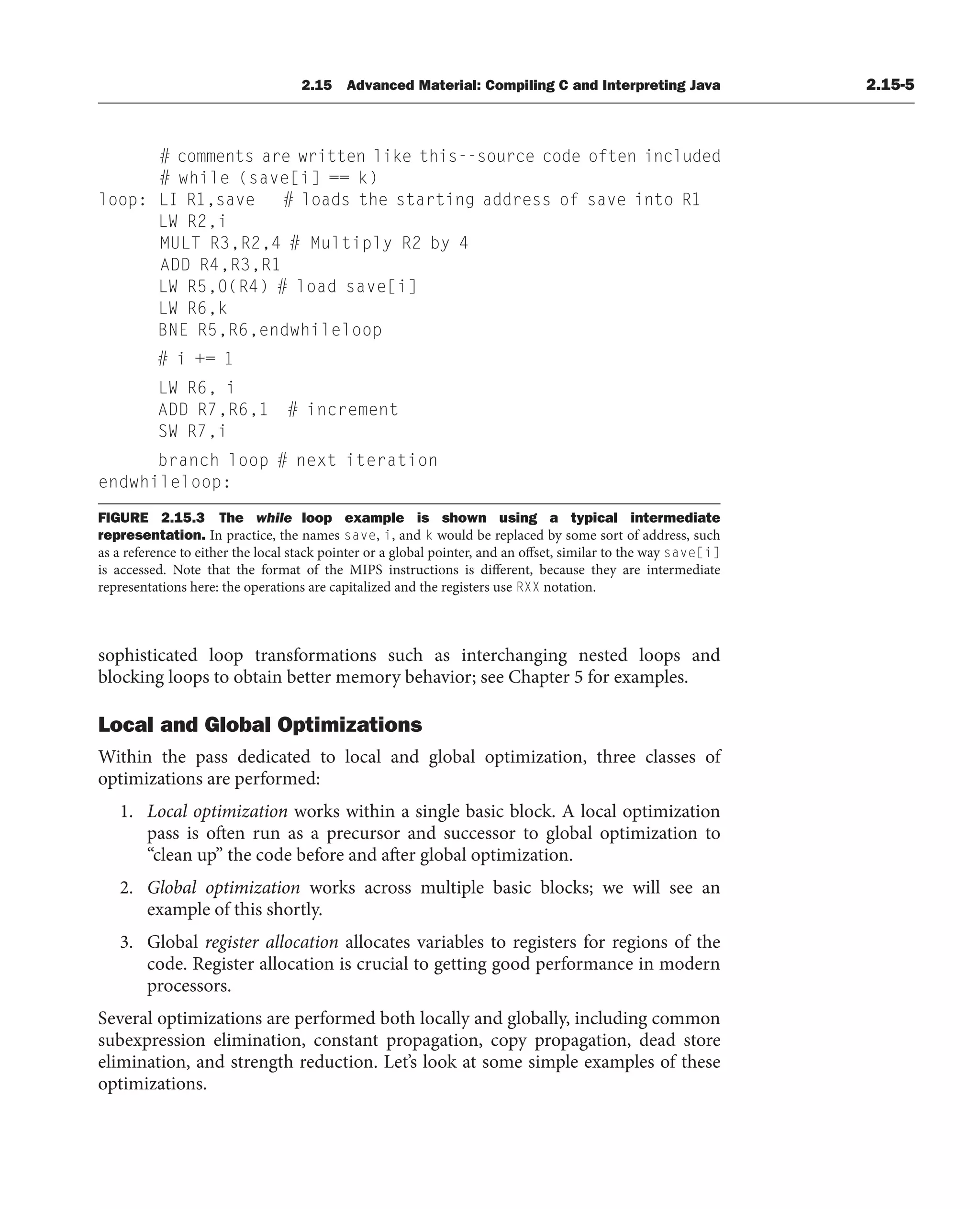 # comments are written like this--source code often included
# while (save[i] == k)
loop: LI R1,save # loads the starting address of save into R1
LW R2,i
MULT R3,R2,4 # Multiply R2 by 4
ADD R4,R3,R1
LW R5,0(R4) # load save[i]
LW R6,k
BNE R5,R6,endwhileloop
# i += 1
LW R6, i
ADD R7,R6,1 # increment
SW R7,i
branch loop # next iteration
endwhileloop:
FIGURE 2.15.3 The while loop example is shown using a typical intermediate
representation. In practice, the names save, i, and k would be replaced by some sort of address, such
as a reference to either the local stack pointer or a global pointer, and an offset, similar to the way save[i]
is accessed. Note that the format of the MIPS instructions is different, because they are intermediate
representations here: the operations are capitalized and the registers use RXX notation.
2.15 Advanced Material: Compiling C and Interpreting Java 2.15-5
sophisticated loop transformations such as interchanging nested loops and
blocking loops to obtain better memory behavior; see Chapter 5 for examples.
Local and Global Optimizations
Within the pass dedicated to local and global optimization, three classes of
optimizations are performed:
1. Local optimization works within a single basic block. A local optimization
pass is often run as a precursor and successor to global optimization to
“clean up” the code before and after global optimization.
2. Global optimization works across multiple basic blocks; we will see an
example of this shortly.
3. Global register allocation allocates variables to registers for regions of the
code. Register allocation is crucial to getting good performance in modern
processors.
Several optimizations are performed both locally and globally, including common
subexpression elimination, constant propagation, copy propagation, dead store
elimination, and strength reduction. Let’s look at some simple examples of these
optimizations.
 