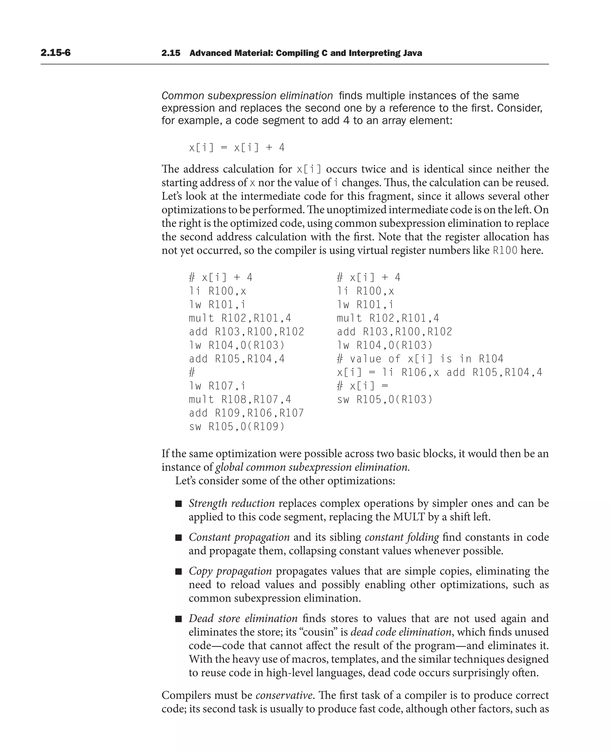 2.15-6 2.15 Advanced Material: Compiling C and Interpreting Java
Common subexpression elimination finds multiple instances of the same
expression and replaces the second one by a reference to the first. Consider,
for example, a code segment to add 4 to an array element:
x[i] = x[i] + 4
The address calculation for x[i] occurs twice and is identical since neither the
starting address of x nor the value of i changes. Thus, the calculation can be reused.
Let’s look at the intermediate code for this fragment, since it allows several other
optimizations to be performed. The unoptimized intermediate code is on the left. On
the right is the optimized code, using common subexpression elimination to replace
the second address calculation with the first. Note that the register allocation has
not yet occurred, so the compiler is using virtual register numbers like R100 here.
# x[i] + 4 # x[i] + 4
li R100,x li R100,x
lw R101,i lw R101,i
mult R102,R101,4 mult R102,R101,4
add R103,R100,R102 add R103,R100,R102
lw R104,0(R103) lw R104,0(R103)
add R105,R104,4 # value of x[i] is in R104
# x[i] = li R106,x add R105,R104,4
lw R107,i # x[i] =
mult R108,R107,4 sw R105,0(R103)
add R109,R106,R107
sw R105,0(R109)
If the same optimization were possible across two basic blocks, it would then be an
instance of global common subexpression elimination.
Let’s consider some of the other optimizations:
■ Strength reduction replaces complex operations by simpler ones and can be
applied to this code segment, replacing the MULT by a shift left.
■ Constant propagation and its sibling constant folding find constants in code
and propagate them, collapsing constant values whenever possible.
■ Copy propagation propagates values that are simple copies, eliminating the
need to reload values and possibly enabling other optimizations, such as
common subexpression elimination.
■ Dead store elimination finds stores to values that are not used again and
eliminates the store; its “cousin” is dead code elimination, which finds unused
code—code that cannot affect the result of the program—and eliminates it.
With the heavy use of macros, templates, and the similar techniques designed
to reuse code in high-level languages, dead code occurs surprisingly often.
Compilers must be conservative. The first task of a compiler is to produce correct
code; its second task is usually to produce fast code, although other factors, such as
 
