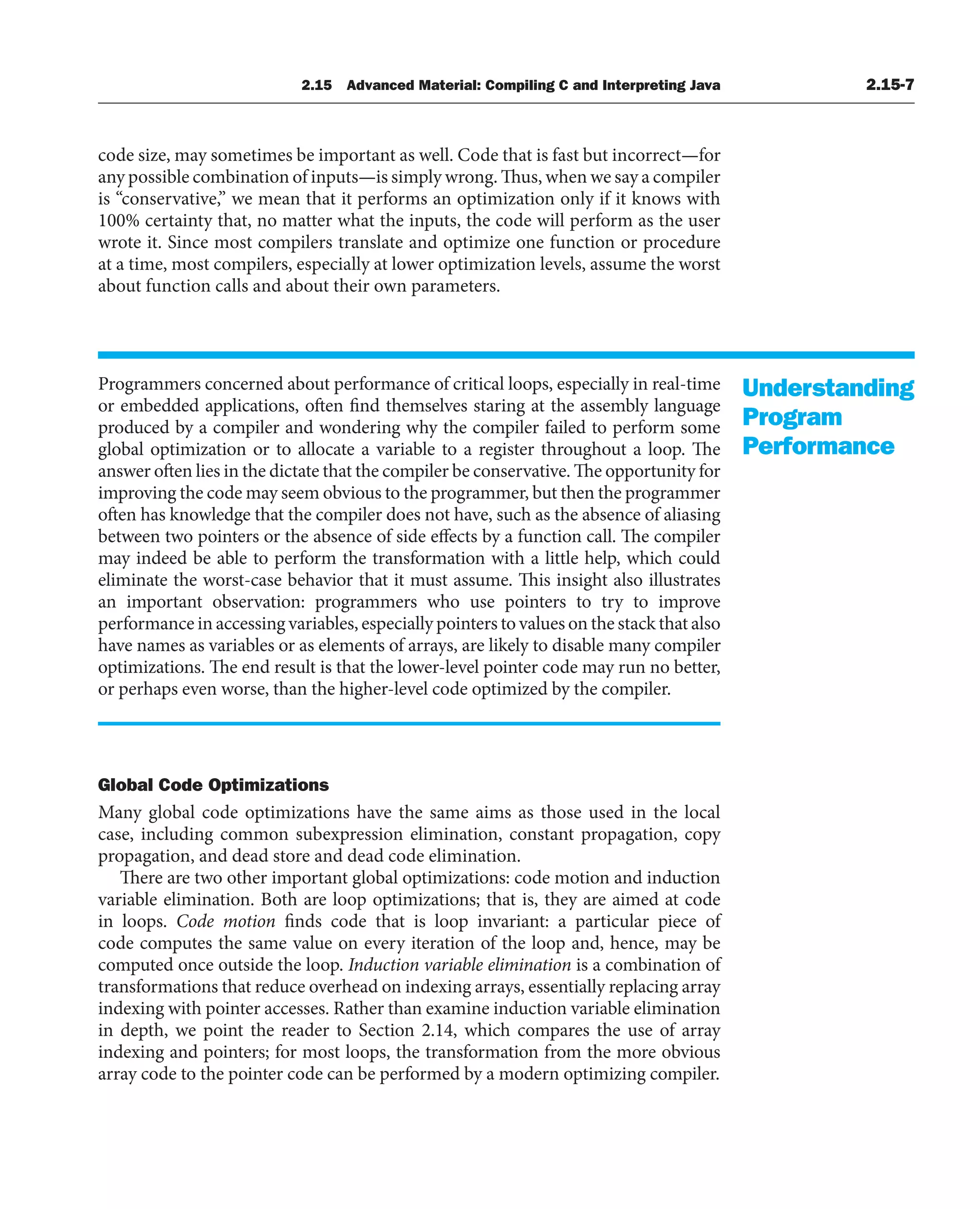2.15 Advanced Material: Compiling C and Interpreting Java 2.15-7
code size, may sometimes be important as well. Code that is fast but incorrect—for
any possible combination of inputs—is simply wrong. Thus, when we say a compiler
is “conservative,” we mean that it performs an optimization only if it knows with
100% certainty that, no matter what the inputs, the code will perform as the user
wrote it. Since most compilers translate and optimize one function or procedure
at a time, most compilers, especially at lower optimization levels, assume the worst
about function calls and about their own parameters.
Programmers concerned about performance of critical loops, especially in real-time
or embedded applications, often find themselves staring at the assembly language
produced by a compiler and wondering why the compiler failed to perform some
global optimization or to allocate a variable to a register throughout a loop. The
answer often lies in the dictate that the compiler be conservative. The opportunity for
improving the code may seem obvious to the programmer, but then the programmer
often has knowledge that the compiler does not have, such as the absence of aliasing
between two pointers or the absence of side effects by a function call. The compiler
may indeed be able to perform the transformation with a little help, which could
eliminate the worst-case behavior that it must assume. This insight also illustrates
an important observation: programmers who use pointers to try to improve
performance in accessing variables, especially pointers to values on the stack that also
have names as variables or as elements of arrays, are likely to disable many compiler
optimizations. The end result is that the lower-level pointer code may run no better,
or perhaps even worse, than the higher-level code optimized by the compiler.
Global Code Optimizations
Many global code optimizations have the same aims as those used in the local
case, including common subexpression elimination, constant propagation, copy
propagation, and dead store and dead code elimination.
There are two other important global optimizations: code motion and induction
variable elimination. Both are loop optimizations; that is, they are aimed at code
in loops. Code motion finds code that is loop invariant: a particular piece of
code computes the same value on every iteration of the loop and, hence, may be
computed once outside the loop. Induction variable elimination is a combination of
transformations that reduce overhead on indexing arrays, essentially replacing array
indexing with pointer accesses. Rather than examine induction variable elimination
in depth, we point the reader to Section 2.14, which compares the use of array
indexing and pointers; for most loops, the transformation from the more obvious
array code to the pointer code can be performed by a modern optimizing compiler.
Understanding
Program
Performance
 