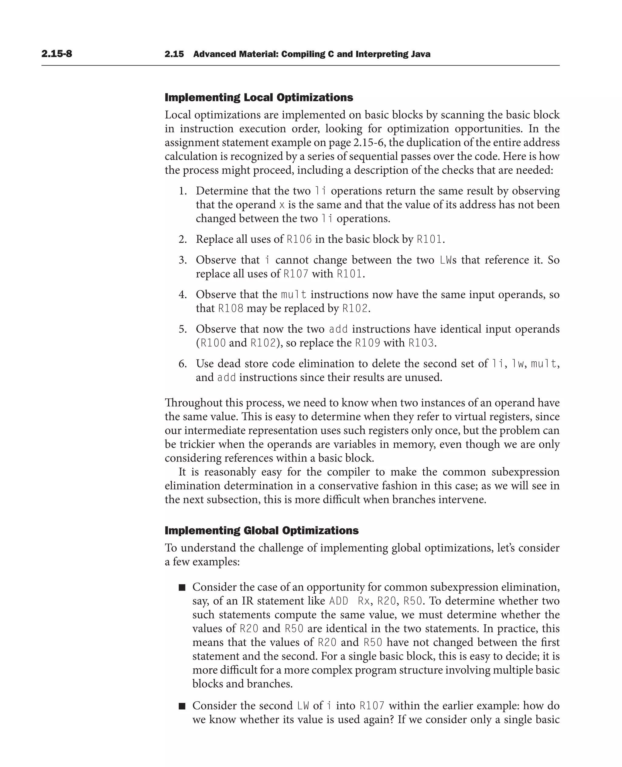 2.15-8 2.15 Advanced Material: Compiling C and Interpreting Java
Implementing Local Optimizations
Local optimizations are implemented on basic blocks by scanning the basic block
in instruction execution order, looking for optimization opportunities. In the
assignment statement example on page 2.15-6, the duplication of the entire address
calculation is recognized by a series of sequential passes over the code. Here is how
the process might proceed, including a description of the checks that are needed:
1. Determine that the two li operations return the same result by observing
that the operand x is the same and that the value of its address has not been
changed between the two li operations.
2. Replace all uses of R106 in the basic block by R101.
3. Observe that i cannot change between the two LWs that reference it. So
replace all uses of R107 with R101.
4. Observe that the mult instructions now have the same input operands, so
that R108 may be replaced by R102.
5. Observe that now the two add instructions have identical input operands
(R100 and R102), so replace the R109 with R103.
6. Use dead store code elimination to delete the second set of li, lw, mult,
and add instructions since their results are unused.
Throughout this process, we need to know when two instances of an operand have
the same value. This is easy to determine when they refer to virtual registers, since
our intermediate representation uses such registers only once, but the problem can
be trickier when the operands are variables in memory, even though we are only
considering references within a basic block.
It is reasonably easy for the compiler to make the common subexpression
elimination determination in a conservative fashion in this case; as we will see in
the next subsection, this is more difficult when branches intervene.
Implementing Global Optimizations
To understand the challenge of implementing global optimizations, let’s consider
a few examples:
■ Consider the case of an opportunity for common subexpression elimination,
say, of an IR statement like ADD Rx, R20, R50. To determine whether two
such statements compute the same value, we must determine whether the
values of R20 and R50 are identical in the two statements. In practice, this
means that the values of R20 and R50 have not changed between the first
statement and the second. For a single basic block, this is easy to decide; it is
more difficult for a more complex program structure involving multiple basic
blocks and branches.
■ Consider the second LW of i into R107 within the earlier example: how do
we know whether its value is used again? If we consider only a single basic
 