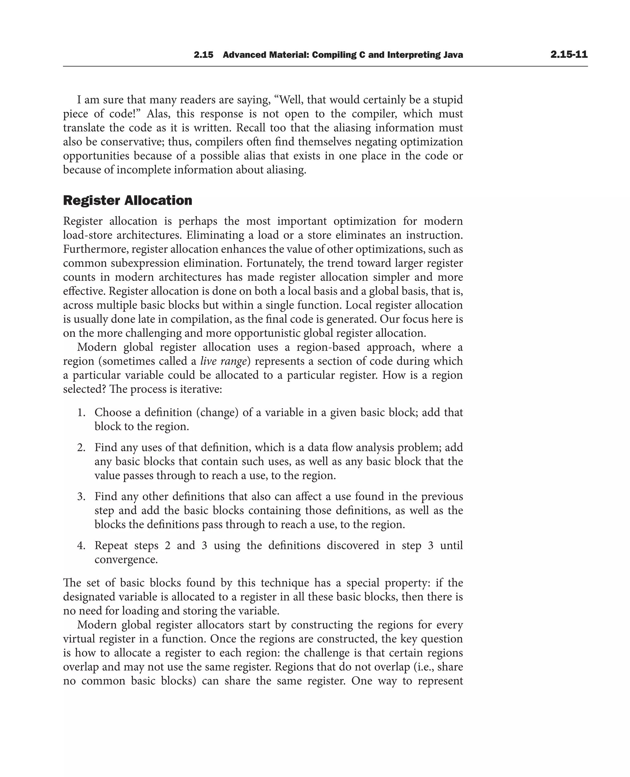 2.15 Advanced Material: Compiling C and Interpreting Java 2.15-11
I am sure that many readers are saying, “Well, that would certainly be a stupid
piece of code!” Alas, this response is not open to the compiler, which must
translate the code as it is written. Recall too that the aliasing information must
also be conservative; thus, compilers often find themselves negating optimization
opportunities because of a possible alias that exists in one place in the code or
because of incomplete information about aliasing.
Register Allocation
Register allocation is perhaps the most important optimization for modern
load-store architectures. Eliminating a load or a store eliminates an instruction.
Furthermore, register allocation enhances the value of other optimizations, such as
common subexpression elimination. Fortunately, the trend toward larger register
counts in modern architectures has made register allocation simpler and more
effective. Register allocation is done on both a local basis and a global basis, that is,
across multiple basic blocks but within a single function. Local register allocation
is usually done late in compilation, as the final code is generated. Our focus here is
on the more challenging and more opportunistic global register allocation.
Modern global register allocation uses a region-based approach, where a
region (sometimes called a live range) represents a section of code during which
a particular variable could be allocated to a particular register. How is a region
selected? The process is iterative:
1. Choose a definition (change) of a variable in a given basic block; add that
block to the region.
2. Find any uses of that definition, which is a data flow analysis problem; add
any basic blocks that contain such uses, as well as any basic block that the
value passes through to reach a use, to the region.
3. Find any other definitions that also can affect a use found in the previous
step and add the basic blocks containing those definitions, as well as the
blocks the definitions pass through to reach a use, to the region.
4. Repeat steps 2 and 3 using the definitions discovered in step 3 until
convergence.
The set of basic blocks found by this technique has a special property: if the
designated variable is allocated to a register in all these basic blocks, then there is
no need for loading and storing the variable.
Modern global register allocators start by constructing the regions for every
virtual register in a function. Once the regions are constructed, the key question
is how to allocate a register to each region: the challenge is that certain regions
overlap and may not use the same register. Regions that do not overlap (i.e., share
no common basic blocks) can share the same register. One way to represent
 