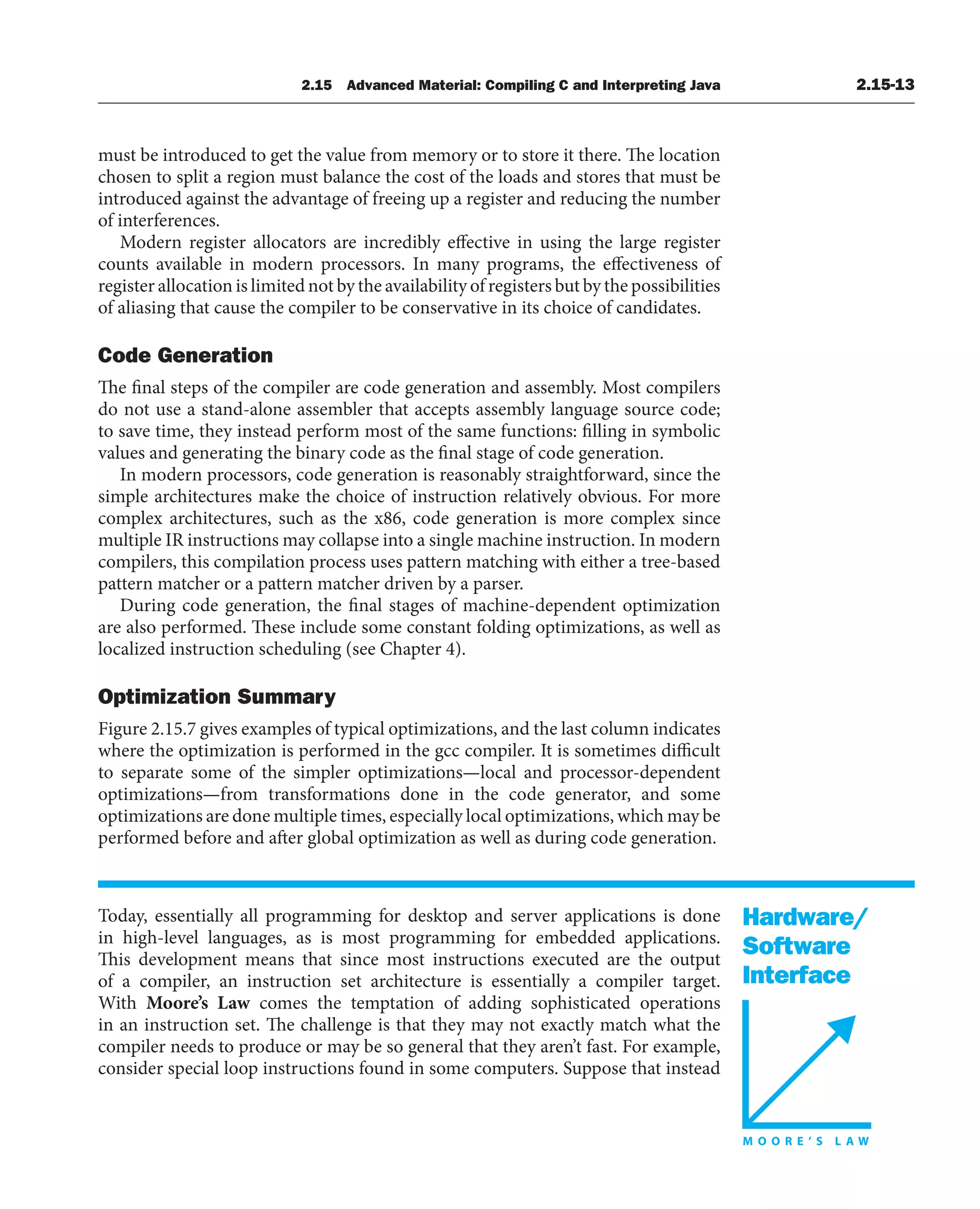 Hardware/
Software
Interface
2.15 Advanced Material: Compiling C and Interpreting Java 2.15-13
must be introduced to get the value from memory or to store it there. The location
chosen to split a region must balance the cost of the loads and stores that must be
introduced against the advantage of freeing up a register and reducing the number
of interferences.
Modern register allocators are incredibly effective in using the large register
counts available in modern processors. In many programs, the effectiveness of
register allocation is limited not by the availability of registers but by the possibilities
of aliasing that cause the compiler to be conservative in its choice of candidates.
Code Generation
The final steps of the compiler are code generation and assembly. Most compilers
do not use a stand-alone assembler that accepts assembly language source code;
to save time, they instead perform most of the same functions: filling in symbolic
values and generating the binary code as the final stage of code generation.
In modern processors, code generation is reasonably straightforward, since the
simple architectures make the choice of instruction relatively obvious. For more
complex architectures, such as the x86, code generation is more complex since
multiple IR instructions may collapse into a single machine instruction. In modern
compilers, this compilation process uses pattern matching with either a tree-based
pattern matcher or a pattern matcher driven by a parser.
During code generation, the final stages of machine-dependent optimization
are also performed. These include some constant folding optimizations, as well as
localized instruction scheduling (see Chapter 4).
Optimization Summary
Figure 2.15.7 gives examples of typical optimizations, and the last column indicates
where the optimization is performed in the gcc compiler. It is sometimes difficult
to separate some of the simpler optimizations—local and processor-dependent
optimizations—from transformations done in the code generator, and some
optimizations are done multiple times, especially local optimizations, which may be
performed before and after global optimization as well as during code generation.
Today, essentially all programming for desktop and server applications is done
in high-level languages, as is most programming for embedded applications.
This development means that since most instructions executed are the output
of a compiler, an instruction set architecture is essentially a compiler target.
With Moore’s Law comes the temptation of adding sophisticated operations
in an instruction set. The challenge is that they may not exactly match what the
compiler needs to produce or may be so general that they aren’t fast. For example,
consider special loop instructions found in some computers. Suppose that instead
 