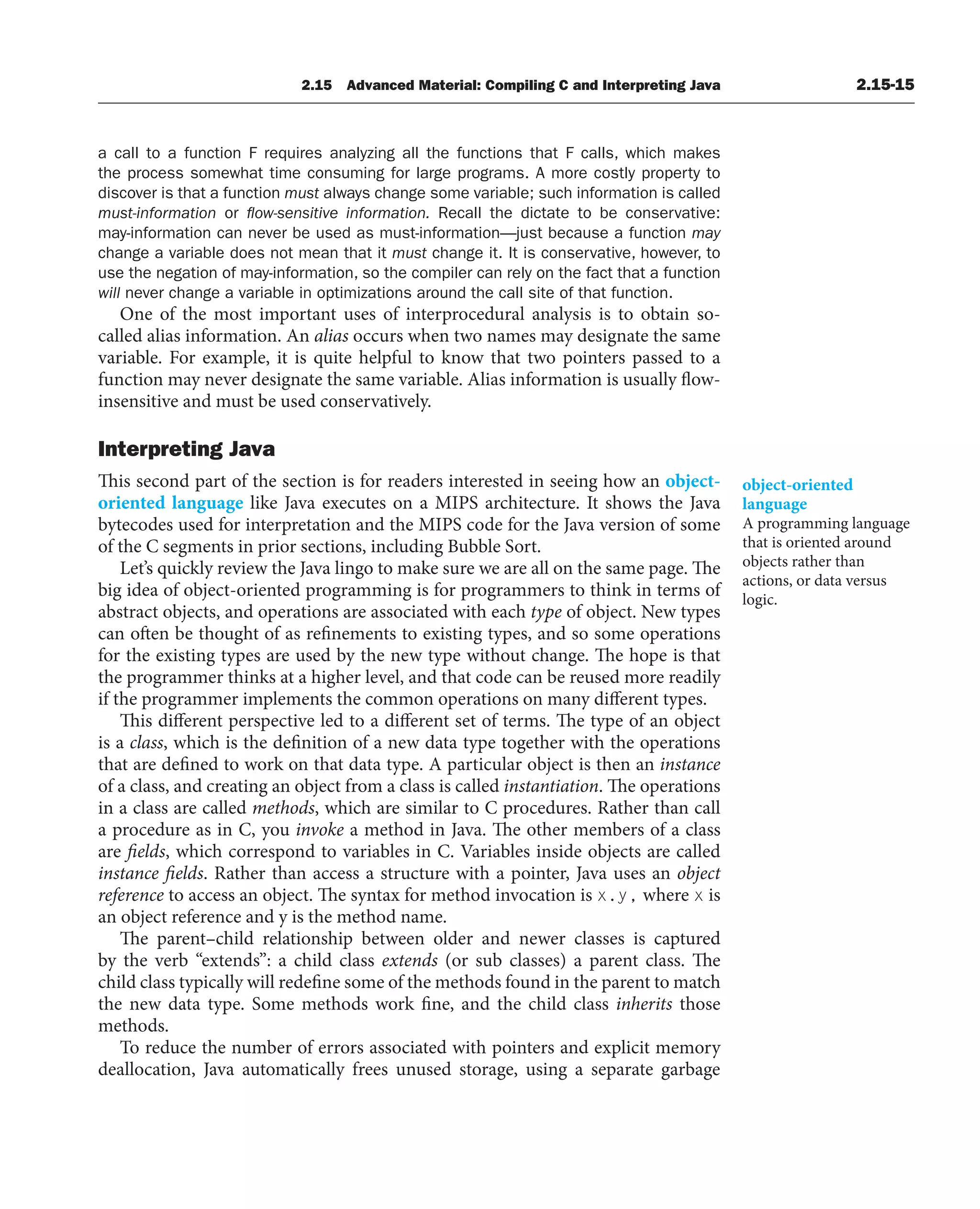 2.15 Advanced Material: Compiling C and Interpreting Java 2.15-15
a call to a function F requires analyzing all the functions that F calls, which makes
the process somewhat time consuming for large programs. A more costly property to
discover is that a function must always change some variable; such information is called
must-information or ﬂow-sensitive information. Recall the dictate to be conservative:
may-information can never be used as must-information—just because a function may
change a variable does not mean that it must change it. It is conservative, however, to
use the negation of may-information, so the compiler can rely on the fact that a function
will never change a variable in optimizations around the call site of that function.
One of the most important uses of interprocedural analysis is to obtain so-
called alias information. An alias occurs when two names may designate the same
variable. For example, it is quite helpful to know that two pointers passed to a
function may never designate the same variable. Alias information is usually flow-
insensitive and must be used conservatively.
Interpreting Java
This second part of the section is for readers interested in seeing how an object-
oriented language like Java executes on a MIPS architecture. It shows the Java
bytecodes used for interpretation and the MIPS code for the Java version of some
of the C segments in prior sections, including Bubble Sort.
Let’s quickly review the Java lingo to make sure we are all on the same page. The
big idea of object-oriented programming is for programmers to think in terms of
abstract objects, and operations are associated with each type of object. New types
can often be thought of as refinements to existing types, and so some operations
for the existing types are used by the new type without change. The hope is that
the programmer thinks at a higher level, and that code can be reused more readily
if the programmer implements the common operations on many different types.
This different perspective led to a different set of terms. The type of an object
is a class, which is the definition of a new data type together with the operations
that are defined to work on that data type. A particular object is then an instance
of a class, and creating an object from a class is called instantiation. The operations
in a class are called methods, which are similar to C procedures. Rather than call
a procedure as in C, you invoke a method in Java. The other members of a class
are fields, which correspond to variables in C. Variables inside objects are called
instance fields. Rather than access a structure with a pointer, Java uses an object
reference to access an object. The syntax for method invocation is x.y, where x is
an object reference and y is the method name.
The parent–child relationship between older and newer classes is captured
by the verb “extends”: a child class extends (or sub classes) a parent class. The
child class typically will redefine some of the methods found in the parent to match
the new data type. Some methods work fine, and the child class inherits those
methods.
To reduce the number of errors associated with pointers and explicit memory
deallocation, Java automatically frees unused storage, using a separate garbage
object-oriented
language
A programming language
that is oriented around
objects rather than
actions, or data versus
logic.
 