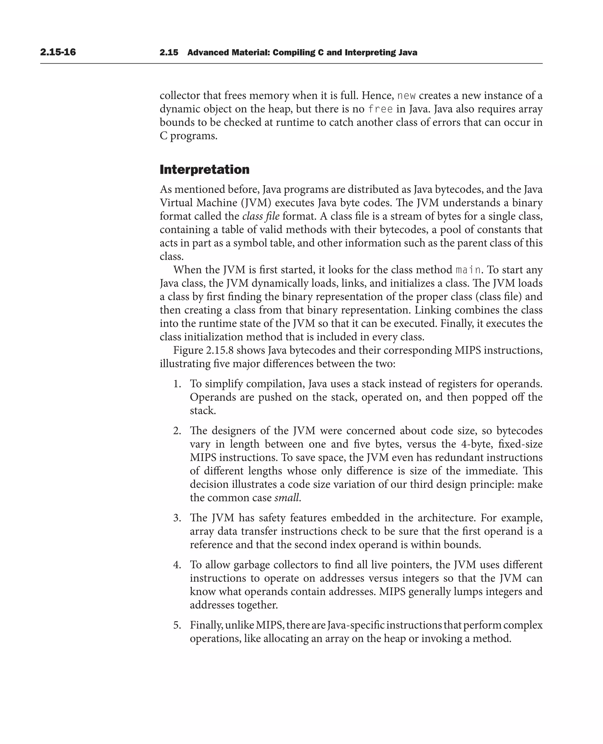 2.15-16 2.15 Advanced Material: Compiling C and Interpreting Java
collector that frees memory when it is full. Hence, new creates a new instance of a
dynamic object on the heap, but there is no free in Java. Java also requires array
bounds to be checked at runtime to catch another class of errors that can occur in
C programs.
Interpretation
As mentioned before, Java programs are distributed as Java bytecodes, and the Java
Virtual Machine (JVM) executes Java byte codes. The JVM understands a binary
format called the class file format. A class file is a stream of bytes for a single class,
containing a table of valid methods with their bytecodes, a pool of constants that
acts in part as a symbol table, and other information such as the parent class of this
class.
When the JVM is first started, it looks for the class method main. To start any
Java class, the JVM dynamically loads, links, and initializes a class. The JVM loads
a class by first finding the binary representation of the proper class (class file) and
then creating a class from that binary representation. Linking combines the class
into the runtime state of the JVM so that it can be executed. Finally, it executes the
class initialization method that is included in every class.
Figure 2.15.8 shows Java bytecodes and their corresponding MIPS instructions,
illustrating five major differences between the two:
1. To simplify compilation, Java uses a stack instead of registers for operands.
Operands are pushed on the stack, operated on, and then popped off the
stack.
2. The designers of the JVM were concerned about code size, so bytecodes
vary in length between one and five bytes, versus the 4-byte, fixed-size
MIPS instructions. To save space, the JVM even has redundant instructions
of different lengths whose only difference is size of the immediate. This
decision illustrates a code size variation of our third design principle: make
the common case small.
3. The JVM has safety features embedded in the architecture. For example,
array data transfer instructions check to be sure that the first operand is a
reference and that the second index operand is within bounds.
4. To allow garbage collectors to find all live pointers, the JVM uses different
instructions to operate on addresses versus integers so that the JVM can
know what operands contain addresses. MIPS generally lumps integers and
addresses together.
5. Finally,unlikeMIPS,thereareJava-specificinstructionsthatperformcomplex
operations, like allocating an array on the heap or invoking a method.
 