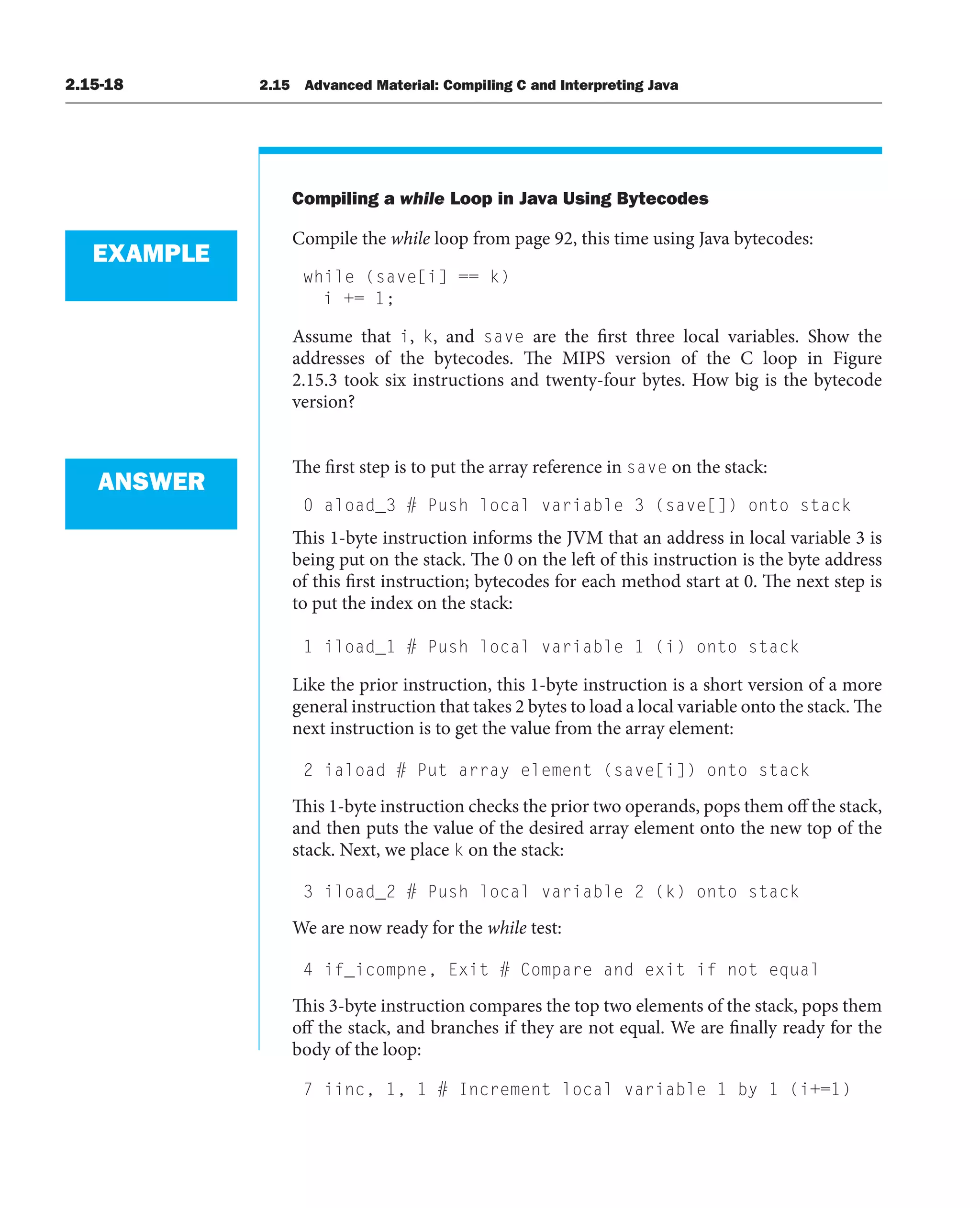 2.15-18 2.15 Advanced Material: Compiling C and Interpreting Java
Compiling a while Loop in Java Using Bytecodes
Compile the while loop from page 92, this time using Java bytecodes:
while (save[i] == k)
i += 1;
Assume that i, k, and save are the first three local variables. Show the
addresses of the bytecodes. The MIPS version of the C loop in Figure
2.15.3 took six instructions and twenty-four bytes. How big is the bytecode
version?
The first step is to put the array reference in save on the stack:
0 aload_3 # Push local variable 3 (save[]) onto stack
This 1-byte instruction informs the JVM that an address in local variable 3 is
being put on the stack. The 0 on the left of this instruction is the byte address
of this first instruction; bytecodes for each method start at 0. The next step is
to put the index on the stack:
1 iload_1 # Push local variable 1 (i) onto stack
Like the prior instruction, this 1-byte instruction is a short version of a more
general instruction that takes 2 bytes to load a local variable onto the stack. The
next instruction is to get the value from the array element:
2 iaload # Put array element (save[i]) onto stack
This 1-byte instruction checks the prior two operands, pops them off the stack,
and then puts the value of the desired array element onto the new top of the
stack. Next, we place k on the stack:
3 iload_2 # Push local variable 2 (k) onto stack
We are now ready for the while test:
4 if_icompne, Exit # Compare and exit if not equal
This 3-byte instruction compares the top two elements of the stack, pops them
off the stack, and branches if they are not equal. We are finally ready for the
body of the loop:
7 iinc, 1, 1 # Increment local variable 1 by 1 (i+=1)
EXAMPLE
ANSWER
 