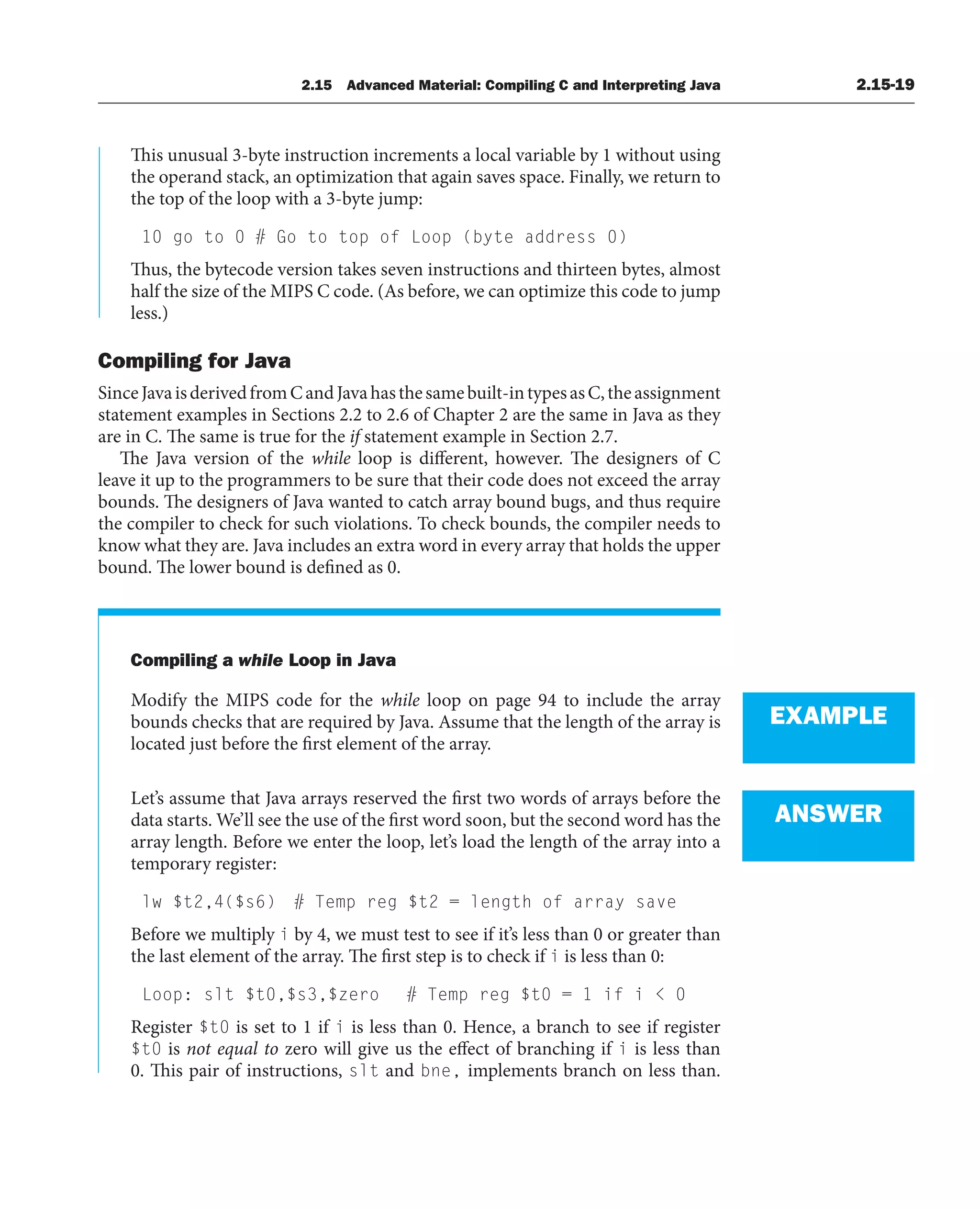 2.15 Advanced Material: Compiling C and Interpreting Java 2.15-19
This unusual 3-byte instruction increments a local variable by 1 without using
the operand stack, an optimization that again saves space. Finally, we return to
the top of the loop with a 3-byte jump:
10 go to 0 # Go to top of Loop (byte address 0)
Thus, the bytecode version takes seven instructions and thirteen bytes, almost
half the size of the MIPS C code. (As before, we can optimize this code to jump
less.)
Compiling for Java
SinceJavaisderivedfromCandJavahasthesamebuilt-intypesasC,theassignment
statement examples in Sections 2.2 to 2.6 of Chapter 2 are the same in Java as they
are in C. The same is true for the if statement example in Section 2.7.
The Java version of the while loop is different, however. The designers of C
leave it up to the programmers to be sure that their code does not exceed the array
bounds. The designers of Java wanted to catch array bound bugs, and thus require
the compiler to check for such violations. To check bounds, the compiler needs to
know what they are. Java includes an extra word in every array that holds the upper
bound. The lower bound is defined as 0.
Compiling a while Loop in Java
Modify the MIPS code for the while loop on page 94 to include the array
bounds checks that are required by Java. Assume that the length of the array is
located just before the first element of the array.
Let’s assume that Java arrays reserved the first two words of arrays before the
data starts. We’ll see the use of the first word soon, but the second word has the
array length. Before we enter the loop, let’s load the length of the array into a
temporary register:
lw $t2,4($s6) # Temp reg $t2 = length of array save
Before we multiply i by 4, we must test to see if it’s less than 0 or greater than
the last element of the array. The first step is to check if i is less than 0:
Loop: slt $t0,$s3,$zero # Temp reg $t0 = 1 if i  0
Register $t0 is set to 1 if i is less than 0. Hence, a branch to see if register
$t0 is not equal to zero will give us the effect of branching if i is less than
0. This pair of instructions, slt and bne, implements branch on less than.
EXAMPLE
ANSWER
 