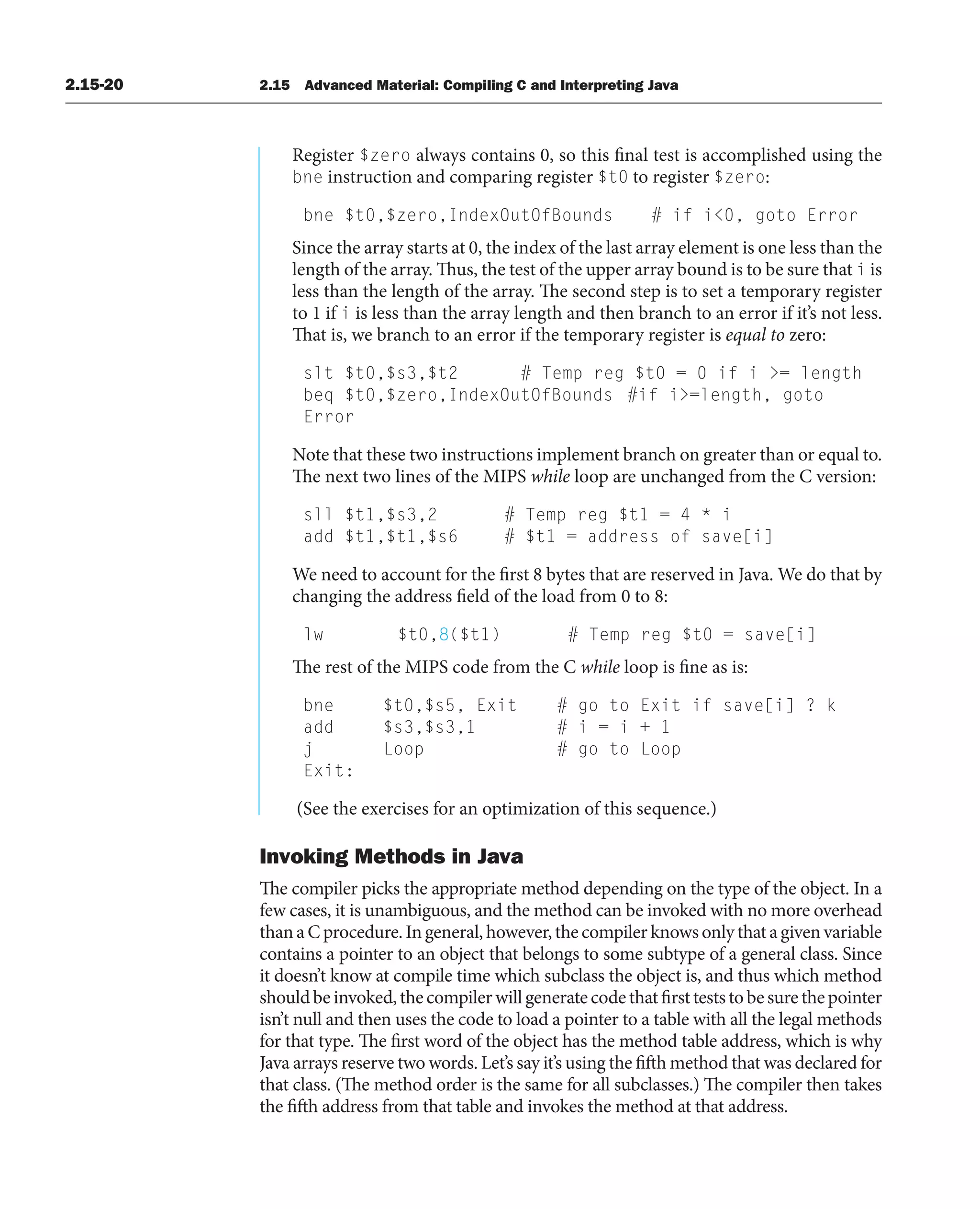 2.15-20 2.15 Advanced Material: Compiling C and Interpreting Java
Register $zero always contains 0, so this final test is accomplished using the
bne instruction and comparing register $t0 to register $zero:
bne $t0,$zero,IndexOutOfBounds # if i0, goto Error
Since the array starts at 0, the index of the last array element is one less than the
length of the array. Thus, the test of the upper array bound is to be sure that i is
less than the length of the array. The second step is to set a temporary register
to 1 if i is less than the array length and then branch to an error if it’s not less.
That is, we branch to an error if the temporary register is equal to zero:
slt $t0,$s3,$t2 # Temp reg $t0 = 0 if i = length
beq $t0,$zero,IndexOutOfBounds #if i=length, goto
Error
Note that these two instructions implement branch on greater than or equal to.
The next two lines of the MIPS while loop are unchanged from the C version:
sll $t1,$s3,2 # Temp reg $t1 = 4 * i
add $t1,$t1,$s6 # $t1 = address of save[i]
We need to account for the first 8 bytes that are reserved in Java. We do that by
changing the address field of the load from 0 to 8:
lw $t0,8($t1) # Temp reg $t0 = save[i]
The rest of the MIPS code from the C while loop is fine as is:
bne $t0,$s5, Exit # go to Exit if save[i] ? k
add $s3,$s3,1 # i = i + 1
j Loop # go to Loop
Exit:
(See the exercises for an optimization of this sequence.)
Invoking Methods in Java
The compiler picks the appropriate method depending on the type of the object. In a
few cases, it is unambiguous, and the method can be invoked with no more overhead
thanaCprocedure.Ingeneral,however,thecompilerknowsonlythatagivenvariable
contains a pointer to an object that belongs to some subtype of a general class. Since
it doesn’t know at compile time which subclass the object is, and thus which method
shouldbeinvoked,thecompilerwillgeneratecodethatfirstteststobesurethepointer
isn’t null and then uses the code to load a pointer to a table with all the legal methods
for that type. The first word of the object has the method table address, which is why
Java arrays reserve two words. Let’s say it’s using the fifth method that was declared for
that class. (The method order is the same for all subclasses.) The compiler then takes
the fifth address from that table and invokes the method at that address.
 