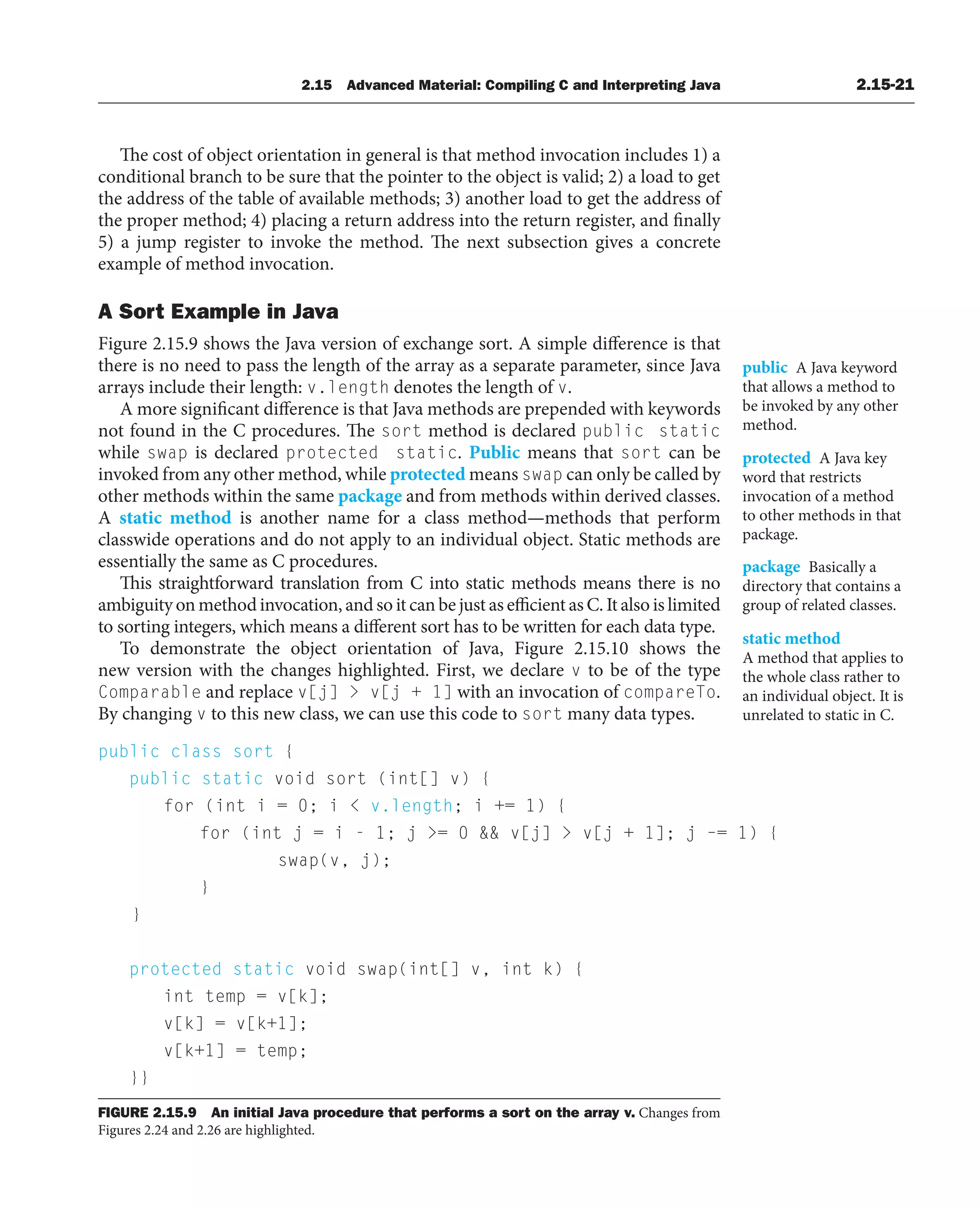 2.15 Advanced Material: Compiling C and Interpreting Java 2.15-21
public class sort {
public static void sort (int[] v) {
for (int i = 0; i  v.length; i += 1) {
for (int j = i - 1; j = 0  v[j]  v[j + 1]; j –= 1) {
swap(v, j);
}
}
protected static void swap(int[] v, int k) {
int temp = v[k];
v[k] = v[k+1];
v[k+1] = temp;
}}
FIGURE 2.15.9 An initial Java procedure that performs a sort on the array v. Changes from
Figures 2.24 and 2.26 are highlighted.
The cost of object orientation in general is that method invocation includes 1) a
conditional branch to be sure that the pointer to the object is valid; 2) a load to get
the address of the table of available methods; 3) another load to get the address of
the proper method; 4) placing a return address into the return register, and finally
5) a jump register to invoke the method. The next subsection gives a concrete
example of method invocation.
A Sort Example in Java
Figure 2.15.9 shows the Java version of exchange sort. A simple difference is that
there is no need to pass the length of the array as a separate parameter, since Java
arrays include their length: v.length denotes the length of v.
A more significant difference is that Java methods are prepended with keywords
not found in the C procedures. The sort method is declared public static
while swap is declared protected static. Public means that sort can be
invoked from any other method, while protected means swap can only be called by
other methods within the same package and from methods within derived classes.
A static method is another name for a class method—methods that perform
classwide operations and do not apply to an individual object. Static methods are
essentially the same as C procedures.
This straightforward translation from C into static methods means there is no
ambiguity on method invocation, and so it can be just as efficient as C. It also is limited
to sorting integers, which means a different sort has to be written for each data type.
To demonstrate the object orientation of Java, Figure 2.15.10 shows the
new version with the changes highlighted. First, we declare v to be of the type
Comparable and replace v[j]  v[j + 1] with an invocation of compareTo.
By changing v to this new class, we can use this code to sort many data types.
public A Java keyword
that allows a method to
be invoked by any other
method.
protected A Java key
word that restricts
invocation of a method
to other methods in that
package.
package Basically a
directory that contains a
group of related classes.
static method
A method that applies to
the whole class rather to
an individual object. It is
unrelated to static in C.
 