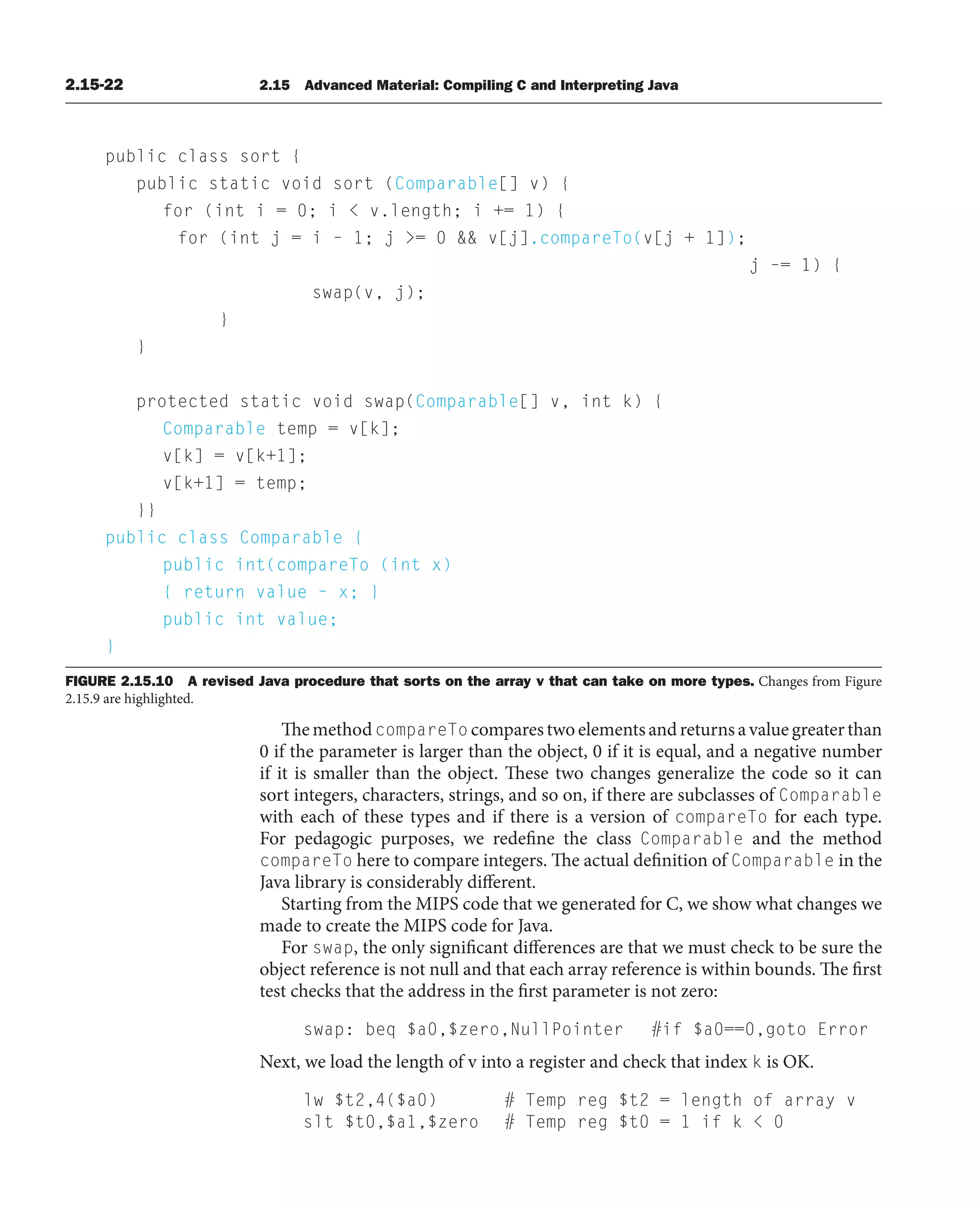 2.15-22 2.15 Advanced Material: Compiling C and Interpreting Java
public class sort {
public static void sort (Comparable[] v) {
for (int i = 0; i  v.length; i += 1) {
for (int j = i – 1; j = 0  v[j].compareTo(v[j + 1]);
j –= 1) {
swap(v, j);
}
}
protected static void swap(Comparable[] v, int k) {
Comparable temp = v[k];
v[k] = v[k+1];
v[k+1] = temp;
}}
public class Comparable {
public int(compareTo (int x)
{ return value – x; }
public int value;
}
FIGURE 2.15.10 A revised Java procedure that sorts on the array v that can take on more types. Changes from Figure
2.15.9 are highlighted.
ThemethodcompareTo comparestwoelementsandreturnsavaluegreaterthan
0 if the parameter is larger than the object, 0 if it is equal, and a negative number
if it is smaller than the object. These two changes generalize the code so it can
sort integers, characters, strings, and so on, if there are subclasses of Comparable
with each of these types and if there is a version of compareTo for each type.
For pedagogic purposes, we redefine the class Comparable and the method
compareTo here to compare integers. The actual definition of Comparable in the
Java library is considerably different.
Starting from the MIPS code that we generated for C, we show what changes we
made to create the MIPS code for Java.
For swap, the only significant differences are that we must check to be sure the
object reference is not null and that each array reference is within bounds. The first
test checks that the address in the first parameter is not zero:
swap: beq $a0,$zero,NullPointer #if $a0==0,goto Error
Next, we load the length of v into a register and check that index k is OK.
lw $t2,4($a0) # Temp reg $t2 = length of array v
slt $t0,$a1,$zero # Temp reg $t0 = 1 if k  0
 