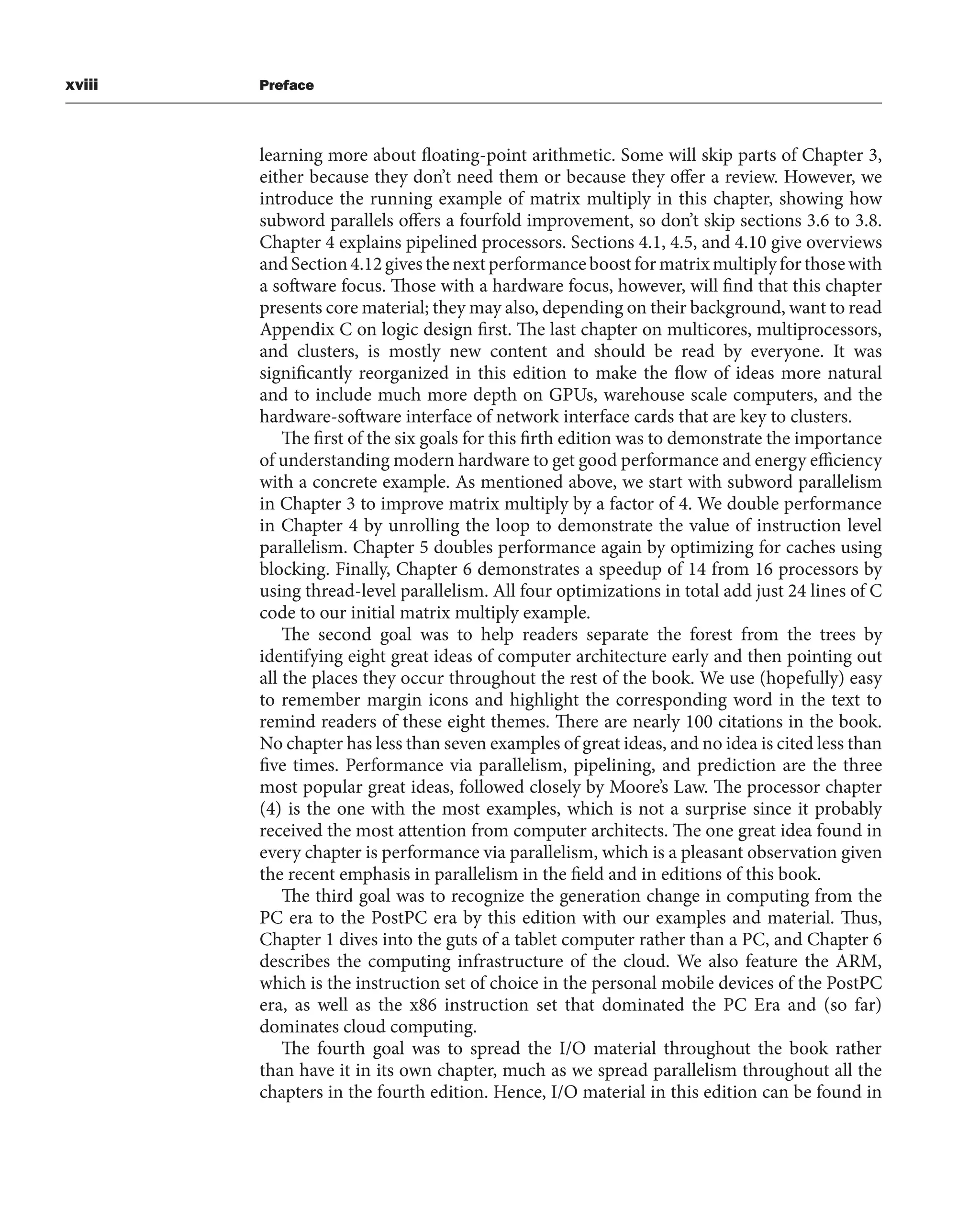 xviii Preface
learning more about floating-point arithmetic. Some will skip parts of Chapter 3,
either because they don’t need them or because they offer a review. However, we
introduce the running example of matrix multiply in this chapter, showing how
subword parallels offers a fourfold improvement, so don’t skip sections 3.6 to 3.8.
Chapter 4 explains pipelined processors. Sections 4.1, 4.5, and 4.10 give overviews
andSection4.12givesthenextperformanceboostformatrixmultiplyforthosewith
a software focus. Those with a hardware focus, however, will find that this chapter
presents core material; they may also, depending on their background, want to read
Appendix C on logic design first. The last chapter on multicores, multiprocessors,
and clusters, is mostly new content and should be read by everyone. It was
significantly reorganized in this edition to make the flow of ideas more natural
and to include much more depth on GPUs, warehouse scale computers, and the
hardware-software interface of network interface cards that are key to clusters.
The first of the six goals for this firth edition was to demonstrate the importance
of understanding modern hardware to get good performance and energy efficiency
with a concrete example. As mentioned above, we start with subword parallelism
in Chapter 3 to improve matrix multiply by a factor of 4. We double performance
in Chapter 4 by unrolling the loop to demonstrate the value of instruction level
parallelism. Chapter 5 doubles performance again by optimizing for caches using
blocking. Finally, Chapter 6 demonstrates a speedup of 14 from 16 processors by
using thread-level parallelism. All four optimizations in total add just 24 lines of C
code to our initial matrix multiply example.
The second goal was to help readers separate the forest from the trees by
identifying eight great ideas of computer architecture early and then pointing out
all the places they occur throughout the rest of the book. We use (hopefully) easy
to remember margin icons and highlight the corresponding word in the text to
remind readers of these eight themes. There are nearly 100 citations in the book.
No chapter has less than seven examples of great ideas, and no idea is cited less than
five times. Performance via parallelism, pipelining, and prediction are the three
most popular great ideas, followed closely by Moore’s Law. The processor chapter
(4) is the one with the most examples, which is not a surprise since it probably
received the most attention from computer architects. The one great idea found in
every chapter is performance via parallelism, which is a pleasant observation given
the recent emphasis in parallelism in the field and in editions of this book.
The third goal was to recognize the generation change in computing from the
PC era to the PostPC era by this edition with our examples and material. Thus,
Chapter 1 dives into the guts of a tablet computer rather than a PC, and Chapter 6
describes the computing infrastructure of the cloud. We also feature the ARM,
which is the instruction set of choice in the personal mobile devices of the PostPC
era, as well as the x86 instruction set that dominated the PC Era and (so far)
dominates cloud computing.
The fourth goal was to spread the I/O material throughout the book rather
than have it in its own chapter, much as we spread parallelism throughout all the
chapters in the fourth edition. Hence, I/O material in this edition can be found in
 