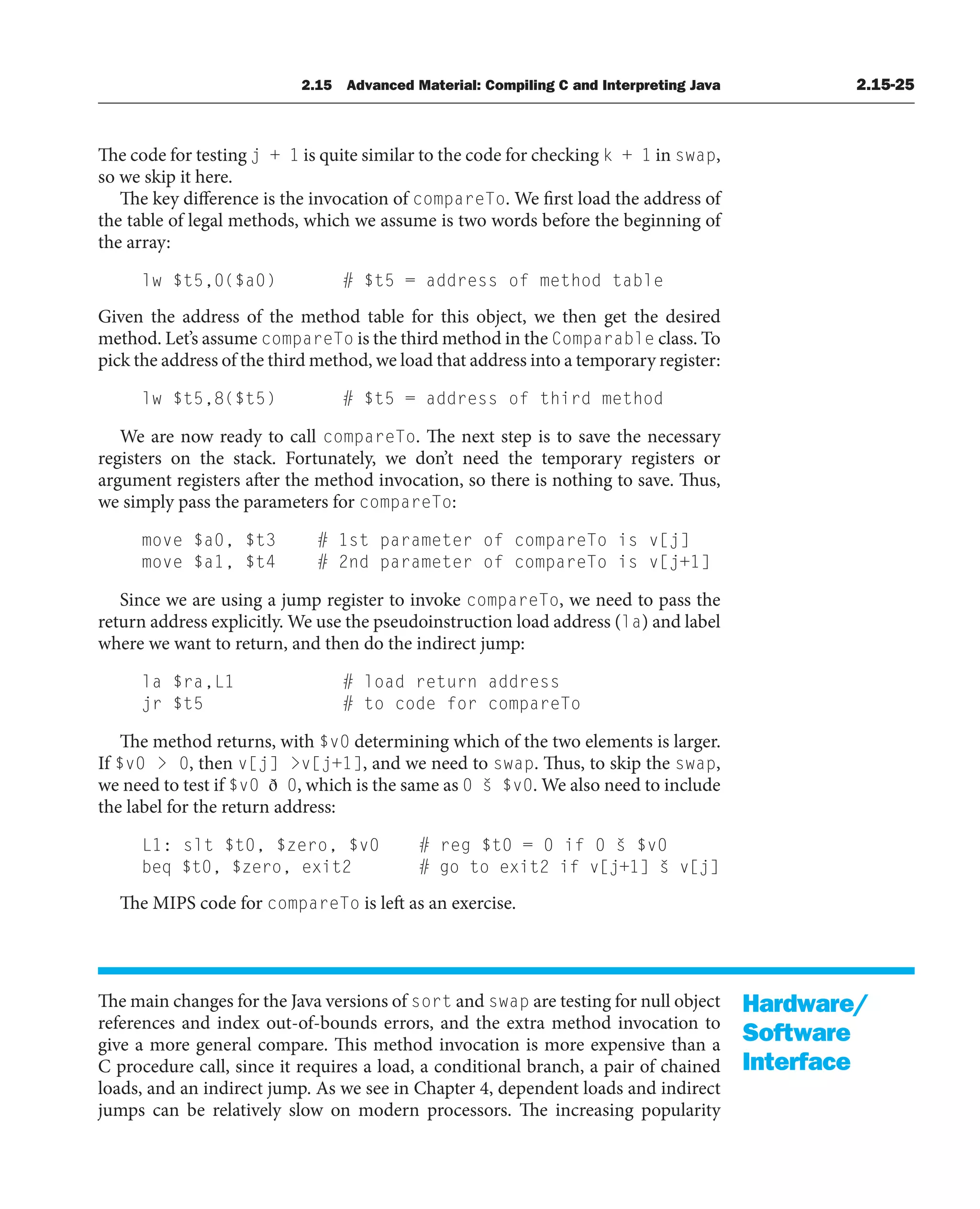 2.15 Advanced Material: Compiling C and Interpreting Java 2.15-25
The code for testing j + 1 is quite similar to the code for checking k + 1 in swap,
so we skip it here.
The key difference is the invocation of compareTo. We first load the address of
the table of legal methods, which we assume is two words before the beginning of
the array:
lw $t5,0($a0) # $t5 = address of method table
Given the address of the method table for this object, we then get the desired
method. Let’s assume compareTo is the third method in the Comparable class. To
pick the address of the third method, we load that address into a temporary register:
lw $t5,8($t5) # $t5 = address of third method
We are now ready to call compareTo. The next step is to save the necessary
registers on the stack. Fortunately, we don’t need the temporary registers or
argument registers after the method invocation, so there is nothing to save. Thus,
we simply pass the parameters for compareTo:
move $a0, $t3 # 1st parameter of compareTo is v[j]
move $a1, $t4 # 2nd parameter of compareTo is v[j+1]
Since we are using a jump register to invoke compareTo, we need to pass the
return address explicitly. We use the pseudoinstruction load address (la) and label
where we want to return, and then do the indirect jump:
la $ra,L1 # load return address
jr $t5 # to code for compareTo
The method returns, with $v0 determining which of the two elements is larger.
If $v0  0, then v[j] v[j+1], and we need to swap. Thus, to skip the swap,
we need to test if $v0 ð 0, which is the same as 0 š $v0. We also need to include
the label for the return address:
L1: slt $t0, $zero, $v0 # reg $t0 = 0 if 0 š $v0
beq $t0, $zero, exit2 # go to exit2 if v[j+1] š v[j]
The MIPS code for compareTo is left as an exercise.
The main changes for the Java versions of sort and swap are testing for null object
references and index out-of-bounds errors, and the extra method invocation to
give a more general compare. This method invocation is more expensive than a
C procedure call, since it requires a load, a conditional branch, a pair of chained
loads, and an indirect jump. As we see in Chapter 4, dependent loads and indirect
jumps can be relatively slow on modern processors. The increasing popularity
Hardware/
Software
Interface
 
